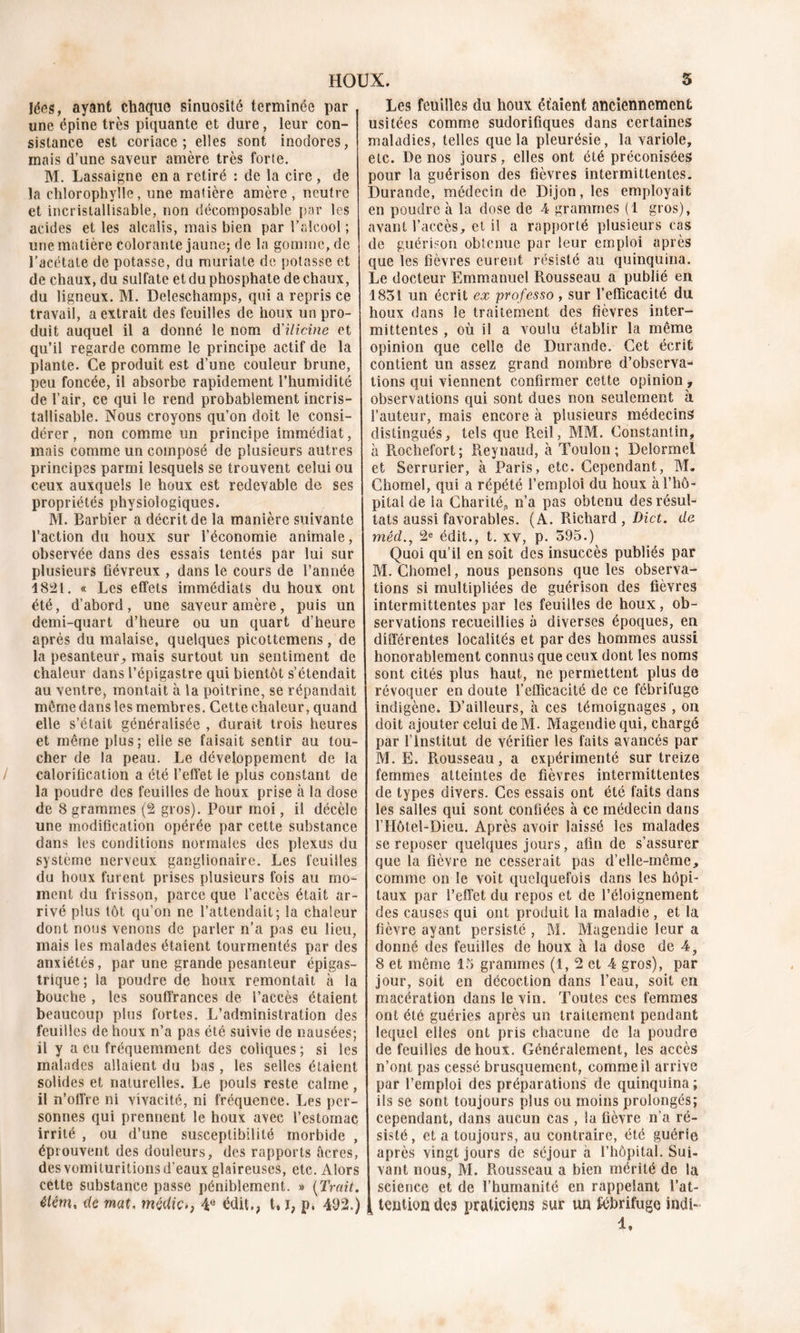 Jées, ayant chaque sinuosité terminée par une épine très piquante et dure, leur con- sistance est coriace; elles sont inodores, mais d’une saveur amère très forte. M. Lassaigne en a retiré : de la cire , de la chlorophylle, une matière amère, neutre et incristallisable, non décomposable par les acides et les alcalis, mais bien par l’alcool ; une matière colorante jaune; de la gomme, de l’acétate de potasse, du muriate de potasse et de chaux, du sulfate et du phosphate de chaux, du ligneux. M. Deleschamps, qui a repris ce travail, a extrait des feuilles de houx un pro- duit auquel il a donné le nom d'ilicine et qu’il regarde comme le principe actif de la plante. Ce produit est d’une couleur brune, peu foncée, il absorbe rapidement l’humidité de l’air, ce qui le rend probablement incris- tallisable. Nous croyons qu’on doit le consi- dérer , non comme un principe immédiat, mais comme un composé de plusieurs autres principes parmi lesquels se trouvent celui ou ceux auxquels le houx est redevable de ses propriétés physiologiques. M. Barbier a décrit de la manière suivante l’action du houx sur l’économie animale, observée dans des essais tentés par lui sur plusieurs fiévreux , dans le cours de l’année 1821. « Les effets immédiats du houx ont été, d’abord, une saveur amère, puis un demi-quart d’heure ou un quart d’heure après du malaise, quelques picottemens , de la pesanteur, mais surtout un sentiment de chaleur dans l’épigastre qui bientôt s’étendait au ventre, montait à la poitrine, se répandait même dans les membres. Cette chaleur, quand elle s’était généralisée , durait trois heures et même plus; elle se faisait sentir au tou- cher de la peau. Le développement de la calorification a été l’effet le plus constant de la poudre des feuilles de houx prise à la dose de 8 grammes (2 gros). Pour moi, il décèle une modification opérée par cette substance dans les conditions normales des plexus du système nerveux ganglionaire. Les feuilles du houx furent prises plusieurs fois au mo- ment du frisson, parce que l’accès était ar- rivé plus tôt qu’on ne l’attendait; la chaleur dont nous venons de parler n’a pas eu lieu, mais les malades étaient tourmentés par des anxiétés, par une grande pesanteur épigas- trique; la poudre de houx remontait à la bouche , les souffrances de l’accès étaient beaucoup plus fortes. L’administration des feuilles de houx n’a pas été suivie de nausées; il y a eu fréquemment des coliques; si les malades allaient du bas, les selles étaient solides et naturelles. Le pouls reste calme, il n’offre ni vivacité, ni fréquence. Les per- sonnes qui prennent le houx avec l’estomac irrité , ou d’une susceptibilité morbide , éprouvent des douleurs, des rapports âcres, desvomiturilions d’eaux glaireuses, etc. Alors cette substance passe péniblement. » {Trait, élém, de mat, mçdiç., 4e édit., t, ï, p. 492.) Les feuilles du houx étaient anciennement usitées comme sudorifiques dans certaines maladies, telles que la pleurésie, la variole, etc. De nos jours, elles ont été préconisées pour la guérison des fièvres intermittentes. Durande, médecin de Dijon, les employait en poudre à la dose de 4 grammes (1 gros), avant l’accès, et il a rapporté plusieurs cas de guérison obtenue par leur emploi après que les fièvres eurent résisté au quinquina. Le docteur Emmanuel Rousseau a publié en 1831 un écrit ex professo , sur l’efficacité du houx dans le traitement des fièvres inter- mittentes , où il a voulu établir la même opinion que celle de Durande. Cet écrit contient un assez grand nombre d’observa- tions qui viennent confirmer cette opinion, observations qui sont dues non seulement à l’auteur, mais encore à plusieurs médecins distingués, tels que Reil, MM. Constantin, à Rochefort; Reynaud, à Toulon; Delormel et Serrurier, à Paris, etc. Cependant, M. Chomel, qui a répété l’emploi du houx à l’hô- pital de la Charité,, n’a pas obtenu des résul- tats aussi favorables. (A. Richard , Dict. de mêd., 2e édit., t. xv, p. 595.) Quoi qu’il en soit des insuccès publiés par M. Chomel, nous pensons que les observa- tions si multipliées de guérison des fièvres intermittentes par les feuilles de houx, ob- servations recueillies à diverses époques, en différentes localités et par des hommes aussi honorablement connus que ceux dont les noms sont cités plus haut, ne permettent plus de révoquer en doute l’efficacité de ce fébrifuge indigène. D’ailleurs, à ces témoignages , on doit ajouter celui deM. Magendie qui, chargé par l’Institut de vérifier les faits avancés par M. E. Rousseau, a expérimenté sur treize femmes atteintes de fièvres intermittentes de types divers. Ces essais ont été faits dans les salles qui sont confiées à ce médecin dans l’Hôtel-Dieu. Après avoir laissé les malades se reposer quelques jours, afin de s’assurer que la fièvre ne cesserait pas d’elle-même, comme on le voit quelquefois dans les hôpi- taux par l’effet du repos et de l’éloignement des causes qui ont produit la maladie , et la fièvre ayant persisté , M. Magendie leur a donné des feuilles de houx à la dose de 4, 8 et même 15 grammes (1, 2 et 4 gros), par jour, soit en décoction dans l’eau, soit en macération dans le vin. Toutes ces femmes ont été guéries après un traitement pendant lequel elles ont pris chacune de la poudre de feuilles de houx. Généralement, les accès n’ont pas cessé brusquement, comme il arrive par l’emploi des préparations de quinquina ; ils se sont toujours plus ou moins prolongés; cependant, dans aucun cas , la fièvre n’a ré- sisté , et a toujours, au contraire, été guérie après vingt jours de séjour à l’hôpital. Sui- vant nous, M. Rousseau a bien mérité de la science et de l’humanité en rappelant l’at- tention des praticiens sur un fébrifuge indi- 4.