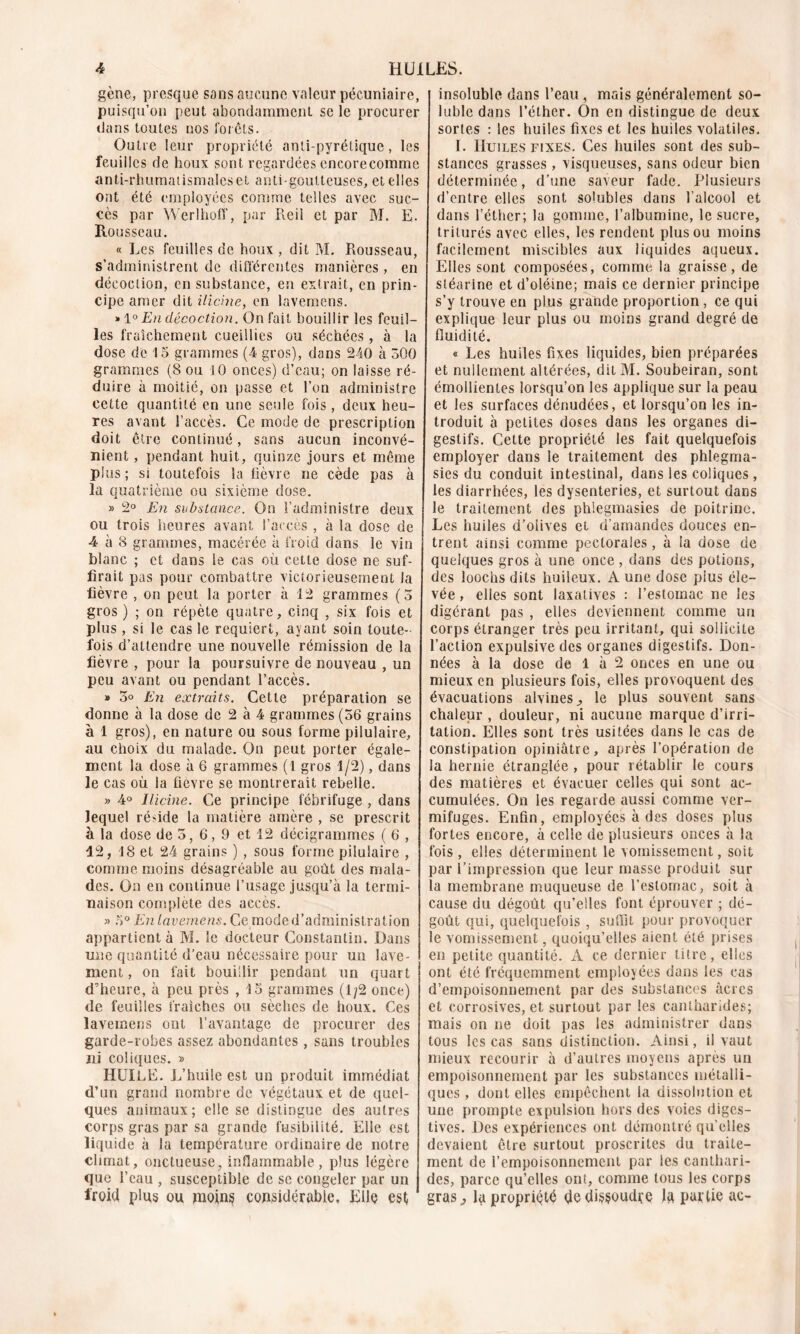 gène, presque sans aucune valeur pécuniaire, puisqu’on peut abondamment scie procurer dans toutes nos forêts. Outre leur propriété antipyrétique, les feuilles de houx sont regardées encorecomme anti-rhumatismales et anti-goutteuses, et elles ont été employées comme telles avec suc- cès par Werlhoff, par Reil et par M. E. Rousseau. « Les feuilles de houx , dit M. Rousseau, s’administrent de différentes manières , en décoction, en substance, en extrait, en prin- cipe amer dit ilicine, en lavemens. » 1° En décoction. On fait bouillir les feuil- les fraîchement cueillies ou séchées, à la dose de 15 grammes (4 gros), dans 240 à 300 grammes (8 ou 10 onces) d’eau; on laisse ré- duire à moitié, on passe et l’on administre cette quantité en une seule fois, deux heu- res avant l’accès. Ce mode de prescription doit être continué, sans aucun inconvé- nient , pendant huit, quinze jours et même plus ; si toutefois la lièvre ne cède pas à la quatrième ou sixième dose. » 2° En substance. On l’administre deux ou trois heures avant l’accès , à la dose de 4 à 8 grammes, macérée à froid dans le vin blanc ; et dans le cas où cette dose ne suf- firait pas pour combattre victorieusement la fièvre , on peut la porter à 12 grammes (5 gros ) ; on répète quatre, cinq , six fois et plus , si le cas le requiert, ayant soin toute- fois d’attendre une nouvelle rémission de la fièvre , pour la poursuivre de nouveau , un peu avant ou pendant l’accès. » 5° En extraits. Cette préparation se donne à la dose de 2 à 4 grammes (56 grains à 1 gros), en nature ou sous forme pilulaire, au choix du malade. On peut porter égale- ment la dose à 6 grammes (1 gros 1/2), dans le cas où la fievre se montrerait rebelle. » 4° Ilicine. Ce principe fébrifuge , dans lequel réside la matière amère , se prescrit à la dose de 5, 6, 9 et 12 décigrammes ( 6 , 42, 18 et 24 grains ) , sous forme pilulaire , comme moins désagréable au goût des mala- des. On en continue l’usage jusqu’à la termi- naison complété des accès. » 5° En lavemens. Ce mode d’administration appartient à M. le docteur Constantin. Dans mie quantité d'eau nécessaire pour un lave- ment, on fait bouillir pendant un quart d’heure, à peu près , 15 grammes (1/2 once) de feuilles fraîches ou sèches de houx. Ces lavemens ont l’avantage de procurer des garde-robes assez abondantes , sans troubles ni coliques. » HUILE. L’huile est un produit immédiat d’un grand nombre de végétaux et de quel- ques animaux; elle se distingue des autres corps gras par sa grande fusibilité. Elle est liquide à la température ordinaire de notre climat, onctueuse, inflammable, plus légère que l’eau , susceptible de se congeler par un froid plus ou pioin§ considérable. Elle est, insoluble dans l’eau, mais généralement so- luble dans l’éther. On en distingue de deux sortes : les huiles fixes et les huiles volatiles. I. Huiles fixes. Ces huiles sont des sub- stances grasses, visqueuses, sans odeur bien déterminée, d’une saveur fade. Plusieurs d’entre elles sont solubles dans l’alcool et dans l’éther; la gomme, l’albumine, le sucre, triturés avec elles, les rendent plus ou moins facilement miscibles aux liquides aqueux. Elles sont composées, comme la graisse, de stéarine et d’oléine; mais ce dernier principe s’y trouve en plus grande proportion, ce qui explique leur plus ou moins grand degré de fluidité. « Les huiles fixes liquides, bien préparées et nullement altérées, dit M. Soubeiran, sont émollientes lorsqu’on les applique sur la peau et les surfaces dénudées, et lorsqu’on les in- troduit à petites doses dans les organes di- gestifs. Cette propriété les fait quelquefois employer dans le traitement des phlegma- sies du conduit intestinal, dans les coliques , les diarrhées, les dysenteries, et surtout dans le traitement des phlegmasies de poitrine. Les huiles d’oiives et d’amandes douces en- trent ainsi comme pectorales, à la dose de quelques gros à une once , dans des potions, des loochsdits huileux. A une dose pius éle- vée , elles sont laxatives : l’estomac ne les digérant pas , elles deviennent comme un corps étranger très peu irritant, qui sollicite l’action expulsive des organes digestifs. Don- nées à la dose de 1 à 2 onces en une ou mieux en plusieurs fois, elles provoquent des évacuations alvines., le plus souvent sans chaleur , douleur, ni aucune marque d’irri- tation. Elles sont très usitées dans le cas de constipation opiniâtre, après l’opération de la hernie étranglée , pour rétablir le cours des matières et évacuer celles qui sont ac- cumulées. On les regarde aussi comme ver- mifuges. Enfin, employées à des doses plus fortes encore, à celle de plusieurs onces à la fois, elles déterminent le vomissement, soit par l’impression que leur masse produit sur la membrane muqueuse de l’estomac, soit à cause du dégoût qu’elles font éprouver ; dé- goût qui, quelquefois , suffit pour provoquer le vomissement, quoiqu’elles aient été prises en petite quantité. A ce dernier titre, elles ont été fréquemment employées dans les cas d’empoisonnement par des substances âcres et corrosives, et surtout par les cantharides; mais on ne doit pas les administrer dans tous les cas sans distinction. Ainsi, il vaut mieux recourir à d’autres moy ens après un empoisonnement par les substances métalli- ques , dont elles empêchent la dissolution et une prompte expulsion hors des voies diges- tives. Des expériences ont démontré quelles devaient être surtout proscrites du traite- ment de l’empoisonnement par les canthari- des, parce qu’elles ont, comme tous les corps gras, la propriété <jedissoudre la partie ac-