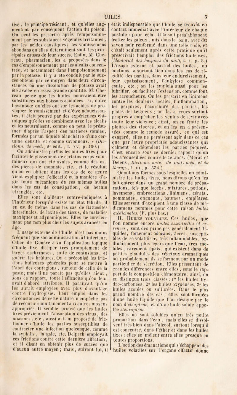 tive , le principe vésicant, et qu’elles aug- mentent par conséquent l’action du poison. On peut les prescrire après l’empoisonne- ment par les substances végétales irritantes , par les acides caustiques; les vomissemens abondans qu’elles déterminent sont les prin- cipales causes de leur succès. Enlin, M. Che- reau, pharmacien, les a proposées dans le cas d’empoisonnement par les alcalis concen- trés, et notamment dans l’empoisonnement par la potasse. 11 y a été conduit par le suc- cès obtenu par ce moyen dans deux circon- stances où une dissolution de potasse avait été avalée en assez grande quantité. M. Che- reau pense que les huiles pourraient être substituées aux boissons acidulées, si, outre l’avantage qu’elles ont sur les acides de pro- voquer le vomissement et d’être adoucissan- tes , il était prouvé par des expériences chi- miques qu’elles se combinent avec les alcalis et les neutralisent, comme on peut le présu- mer d’après l’aspect des matières vomies, formées par un liquide blanchâtre d’une cer- taine densité et comme savonneux. » (Dic- tionn. de méd., 2e édit. , t. xv, p. 400.) On administre parfois les huiles fixes pour faciliter le glissement de certains corps volu- mineux qui ont été avalés, comme des os, des pièces de monnaie, etc., et le résultat qu’on en obtient dans les cas de ce genre vient expliquer l’efiicacité et la manière d’a- gir toute mécanique de ces mêmes huiles dans les cas de constipation, de hernie étranglée, etc. Elles sont d’ailleurs contre-indiquées à l’intérieur lorsqu’il existe un état fébrile; il en est de même dans les cas de flatuosités intestinales, de laxité des tissus, de maladies ataxiques et adynamiques. Elles ne convien- nent pas non plus chez les sujets avancés en âge. L’usage externe de l’huile n’est pas moins fréquent que son administration à l’intérieur. Odier de Genève a vu l’application topique d’huile fixe dissiper très promptement de larges ecchymoses, suite de contusions, et guérir les brûlures. On a préconisé les fric- tions huileuses générales pour se mettre à l’abri des contagions, surtout de celle de la peste; mais il ne paraît pas qu’elles aient , sous ce rapport, toute l’efficacité qu’on leur avait d’abord attribuée. 11 paraîtrait qu’on les aurait employées avec plus d’avantage contre l’hydropisie. Leur emploi dans les circonstances de cette nature n’empêche pas de recourir simultanément aux autres moyens appropriés. Il semble prouvé que les huiles fixes préviennent l’absorption des virus, des miasmes, etc., aussi a-t-on proposé de fric- tionner d’huile les parties susceptibles de contracter une infection quelconque, comme la syphilis , la gale, etc. Delpech employait ces frictions contre cette dernière affection , et il disait en obtenir plus de succès que d’aucun autre moyen; mais, suivant lui, il était indispensable que l’huile sô trouvât eu contact immédiat avec l’intérieur de chaque pustule : pour cela, il faisait préalablement frotter les galeux, mis dans le bain, avec du savon noir renfermé dans une toile rude, et c’était seulement après cette pratique qu’il prescrivait l'emploi des frictions huileuses. (Mémorial des hospices du midi, t. i, p. 5.) L’usage externe et partiel des huiles, ou onctions, a surtout lieu dans les cas de ri- gidité des parties, dans leur endurcissement, leur épaississement , l’ankylose commen- çante , etc. ; on les emploie aussi pour les lubrifier, ou faciliter l’extension, comme font les accoucheurs. On les prescrit en linimens contre les douleurs locales, l’inflammation , les gerçures, l’écorchure des parties, les plaies des teigneux ; on les a crues surtout propres à empêcher les venins de sévir avec toute leur violence; ainsi, on en frotte les piqûres des vipères, et on les en a présen- tées comme le remède assuré, ce qui est exagéré; elles ne paraissent agir dans ce cas que par leurs propriétés adoucissantes qui calment et détendent les parties piquées. C’est encore sons ce dernier rapport qu’on les a conseillées contre le tétanos. (Mérat et Delens , Dictionn. univ. de mat. méd. et de thérap., t. ni, p. 554.) Quant aux formes sous lesquelles on admi- nistre les huiles fixes, nous dirons qu’on les fait entrer dans un grand nombre de prépa- rations, tels que loochs, mixtures, potions, lavemens, embrocations , linimens , cérats , pommades , onguents , baumes , emplâtres. Elles servent d’excipient à une classe de mé- dicamens nommés pour cette raison huiles médicinales. (F. plus bas.) IL Huiles volatiles. Ces huiles, que l’on nomme encore huiles essentielles et es- sences , sont des principes généralement li- quides, fortement odorans, âcres, suscepti- bles de se volatiliser, très inflammables, or- dinairement plus légers que l’eau, très mo- biles, rarement épais, qui existent dans de petites glandules des végétaux aromatiques où probablement ils se forment par un mode particulier de sécrétion. Elles présentent de grandes différences entre elles , sous le rap- port de la composition élémentaire; ainsi, on en distingue trois classes: !0 les huiles hy- dro-carbonées, 2° les huiles oxygénées, 3° les huiles azotées ou sulfurées. Dans le plus grand nombre des cas, elles sont formées d’une huile liquide que l’on désigne par le nom d'éléoptène, et d’une huile solide appe- lée stéciroptène. Elles ne sont solubles qu’en très petite proportion dans l’eau , mais elles se dissol- vent très bien dans l’alcool, surtout lorsqu’il est concentré, dans l’éther et dans les huiles fixes; elles se mêlent entre elles presque en toutes proportions. L’action des émanations qui s’échappent des huiles volatiles sur l’organe olfactif donne