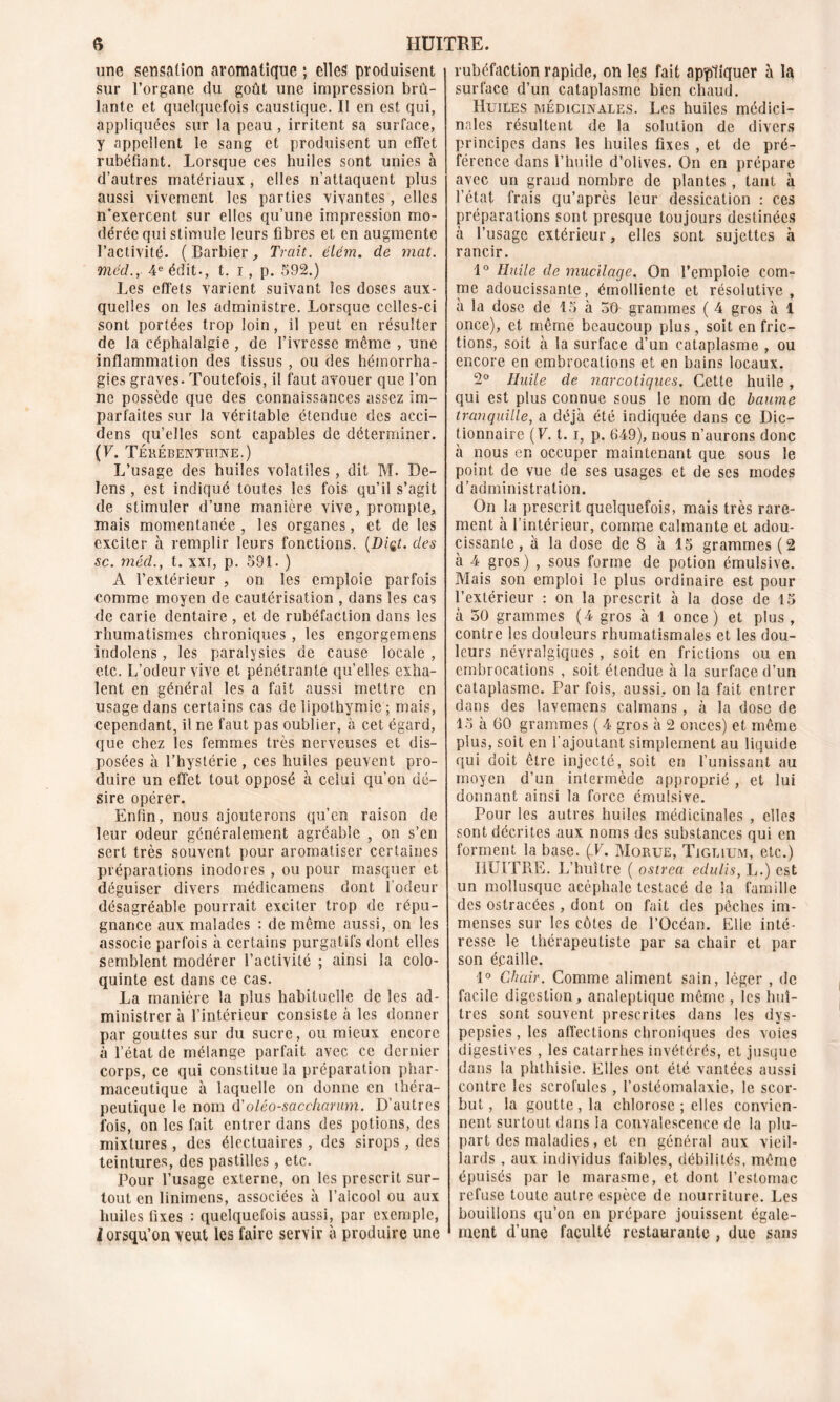 une sensation aromatique ; elles produisent sur l’organe du goût une impression brû- lante et quelquefois caustique. Il en est qui, appliquées sur la peau , irritent sa surface, y appellent le sang et produisent un effet rubéfiant. Lorsque ces huiles sont unies à d’autres matériaux , elles n’attaquent plus aussi vivement les parties vivantes, elles n’exercent sur elles qu’une impression mo- dérée qui stimule leurs fibres et en augmente l’activité. (Barbier, Trait, élém. de mat. méd.y 4 e édit-, t. i, p. 592.) Les effets varient suivant les doses aux- quelles on les administre. Lorsque celles-ci sont portées trop loin, il peut en résulter de la céphalalgie , de l’ivresse même , une inflammation des tissus , ou des hémorrha- gies graves. Toutefois, il faut avouer que l’on ne possède que des connaissances assez im- parfaites sur la véritable étendue des acei- dens qu’elles sont capables de déterminer. (y- Térébenthine.) L’usage des huiles volatiles , dit M. De- lens, est indiqué toutes les fois qu’il s’agit de stimuler d’une manière vive, prompte, mais momentanée , les organes, et de les exciter à remplir leurs fonctions. (Diçt. des sc. méd., t. xxr, p. 591. ) A l’extérieur , on les emploie parfois comme moyen de cautérisation , dans les cas de carie dentaire , et de rubéfaction dans les rhumatismes chroniques , les engorgemens indolens, les paralysies de cause locale , etc. L’odeur vive et pénétrante quelles exha- lent en général les a fait aussi mettre en usage dans certains cas de lipothymie ; mais, cependant, il ne faut pas oublier, à cet égard, que chez les femmes très nerveuses et dis- posées à l’hystérie , ces huiles peuvent pro- duire un effet tout opposé à celui qu’on dé- sire opérer. Enfin, nous ajouterons qu’en raison de leur odeur généralement agréable , on s’en sert très souvent pour aromatiser certaines préparations inodores , ou pour masquer et déguiser divers médicamens dont l’odeur désagréable pourrait exciter trop de répu- gnance aux malades : de même aussi, on les associe parfois à certains purgatifs dont elles semblent modérer l’activité ; ainsi la colo- quinte est dans ce cas. La manière la plus habituelle de les ad- ministrer à l’intérieur consiste à les donner par gouttes sur du sucre, ou mieux encore à l’état de mélange parfait avec ce dernier corps, ce qui constitue la préparation phar- maceutique à laquelle on donne en théra- peutique le nom d'oléo-sacc/iarum. D’autres fois, on les fait entrer dans des potions, des mixtures, des électuaires, des sirops , des teintures, des pastilles, etc. Pour l’usage externe, on les prescrit sur- tout en linimens, associées à l’alcool ou aux huiles fixes : quelquefois aussi, par exemple, lorsqu’on veut les faire servir à produire une rubéfaction rapide, on les fait appliquer à la surface d’un cataplasme bien chaud. Huiles médicinales. Les huiles médici- nales résultent de la solution de divers principes dans les huiles fixes , et de pré- férence dans l’huile d’olives. On en prépare avec un grand nombre de plantes , tant à l’état frais qu’après leur dessication : ces préparations sont presque toujours destinées à l’usage extérieur, elles sont sujettes à rancir. 1° Huile de mucilage. On l’emploie com- me adoucissante, émolliente et résolutive, à la dose de 15 à 30 grammes ( 4 gros à 1 once), et même beaucoup plus, soit en fric- tions, soit à la surface d’un cataplasme , ou encore en embrocations et en bains locaux. 2° Huile de narcotiques. Cette huile , qui est plus connue sous le nom de baume tranquille, a déjà été indiquée dans ce Dic- tionnaire (F. t. i, p. 649), nous n’aurons donc à nous en occuper maintenant que sous le point de vue de ses usages et de ses modes d’administration. On la prescrit quelquefois, mais très rare- ment à l’intérieur, comme calmante et adou- cissante , à la dose de 8 à 15 grammes (2 à 4 gros) , sous forme de potion émulsive. Mais son emploi le plus ordinaire est pour l’extérieur : on la prescrit à la dose de 15 à 50 grammes (4 gros à 1 once) et plus, contre les douleurs rhumatismales et les dou- leurs névralgiques , soit en frictions ou en embrocations , soit étendue à la surface d’un cataplasme. Par fois, aussi, on la fait entrer dans des lavemens caïmans, à la dose de 15 à 60 grammes ( 4 gros à 2 onces) et même plus, soit en l’ajoutant simplement au liquide qui doit être injecté, soit en l’unissant au moyen d’un intermède approprié , et lui donnant ainsi la force émulsive. Pour les autres huiles médicinales , elles sont décrites aux noms des substances qui en forment la base. (T. Morue, Tiglium, etc.) HUITRE. L’huître ( ostrea edulis, L.) est un mollusque acéphale testacé de la famille des ostracées, dont on fait des pêches im- menses sur les côtes de l’Océan. Elle inté- resse le thérapeutiste par sa chair et par son é.caille. 1° Chair. Comme aliment sain, léger , de facile digestion, analeptique même, les huî- tres sont souvent prescrites dans les dys- pepsies, les affections chroniques des voies digestives , les catarrhes invétérés, et jusque dans la phthisie. Elles ont été vantées aussi contre les scrofules , l’ostéomalaxie, le scor- but, la goutte, la chlorose ; elles convien- nent surtout dans la convalescence de la plu- part des maladies, et en général aux vieil- lards , aux individus faibles, débilités, même épuisés par le marasme, et dont l’estomac refuse toute autre espèce de nourriture. Les bouillons qu’on en prépare jouissent égale- ment d’une faculté restaurante , due sans