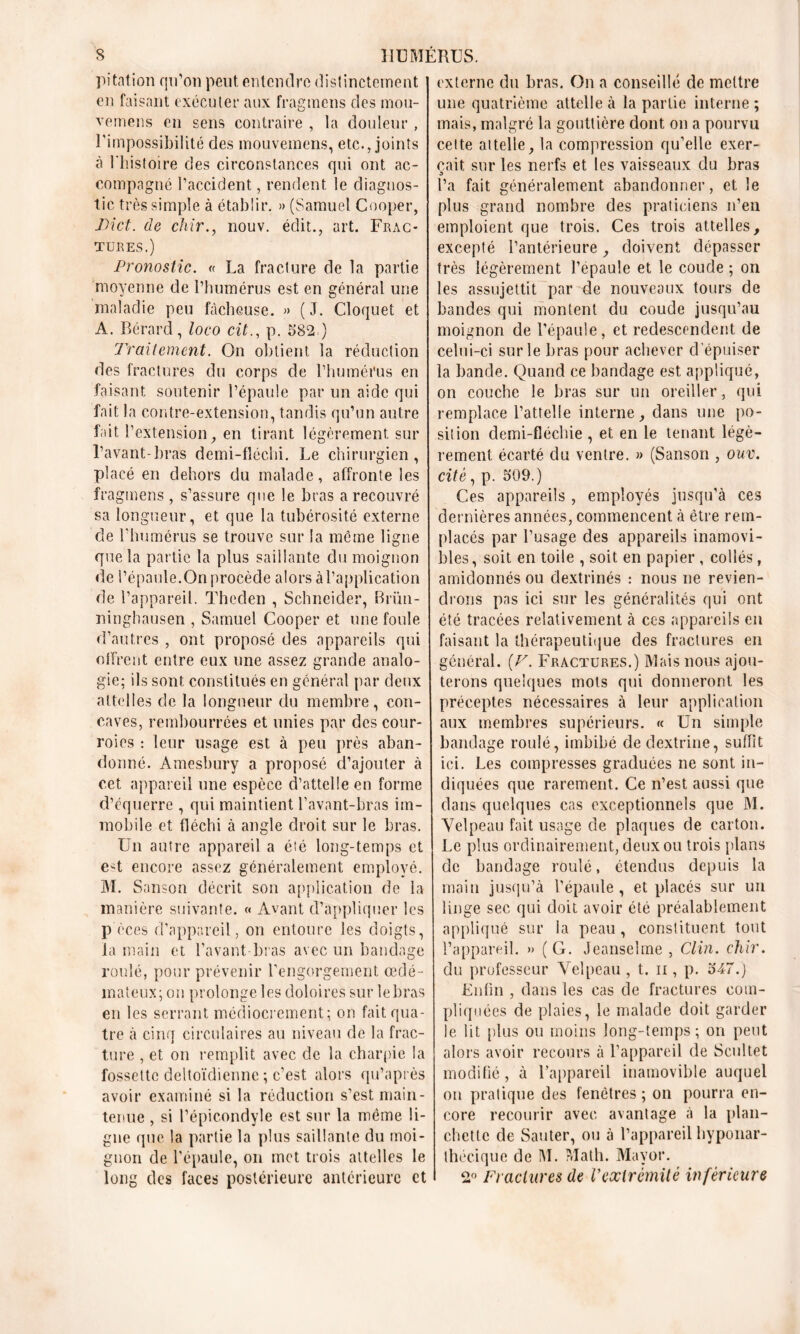 s HUMERUS. pitation qu’on peut entendre distinctement ' en faisant exécuter aux fragmens des mou- vemens en sens contraire , la douleur, l'impossibilité des mouvemens, etc., joints à l'histoire des circonstances qui ont ac- compagné l’accident, rendent le diagnos- tic très simple à établir. » (Samuel Cooper, IHct. de chir., nouv. édit., art. Frac- tures.) Pronostic. « La fracture de la partie moyenne de l’humérus est en général une maladie peu fâcheuse. » (J. Cloquet et A. Bérard, loco cit., p. 582 ) Traitement. On obtient la réduction des fractures du corps de l’humérus en faisant soutenir l’épaule par un aide qui fait la contre-extension, tandis qu’un autre fait l’extension, en tirant légèrement sur l’avant-bras demi-fîéclii. Le chirurgien, placé en dehors du malade, affronte les fragmens , s’assure que le bras a recouvré sa longueur, et que la tubérosité externe de l’humérus se trouve sur la même ligne que la partie la plus saillante du moignon de l’épaule.On procède alors à l’application de l’appareil. Theclen , Schneider, Brün- ninghausen , Samuel Cooper et une foule d’autres , ont proposé des appareils qui offrent entre eux une assez grande analo- gie; ils sont constitués en général par deux attelles de la longueur du membre, con- caves, rembourrées et unies par des cour- roies : leur usage est à peu près aban- donné. Ainesbury a proposé d’ajouter à cet appareil une espèce d’attelle en forme d’équerre , qui maintient l’avant-bras im- mobile et fléchi à angle droit sur le bras. Un autre appareil a été long-temps et est encore assez généralement employé. M. Sanson décrit son application de la manière suivante. « Avant d’appliquer les p èces d’appareil, on entoure les doigts, la main et l’avant-bras avec un bandage roulé, pour prévenir l’engorgement œdé- mateux; on prolonge les doloires sur lebras en les serrant médiocrement; on fait qua- tre à cinq circulaires au niveau de la frac- ture , et on remplit avec de la charpie la fossette deltoïdienne ; c’est alors qu’après avoir examiné si la réduction s’est main- tenue , si l’épicondyle est sur la même li- gne que la partie la plus saillante du moi- gnon de l’épaule, on met trois attelles le long des faces postérieure antérieure et externe du bras. On a conseillé de mettre une quatrième attelle à la partie interne ; mais, malgré la gouttière dont on a pourvu cette attelle, la compression qu’elle exer- çait sur les nerfs et les vaisseaux du bras s l’a fait généralement abandonner, et le plus grand nombre des praticiens n’en emploient que trois. Ces trois attelles, excepté l’antérieure, doivent dépasser très légèrement l’épaule et le coude ; on les assujettit par de nouveaux tours de bandes qui montent du coude jusqu’au moignon de l’épaule, et redescendent de celui-ci sur le bras pour achever d épuiser la bande. Quand ce bandage est appliqué, on couche le bras sur un oreiller, qui remplace l’attelle interne, dans une po- sition demi-fiéchie , et en le tenant légè- rement écarté du ventre. » (Sanson , ouv. cite, p. 509.) Ces appareils , employés jusqu’à ces dernières années, commencent à être rem- placés par l’usage des appareils inamovi- bles, soit en toile , soit en papier , collés, amidonnés ou dextrinés : nous ne revien- drons pas ici sur les généralités qui ont été tracées relativement à ces appareils en faisant la thérapeutique des fractures en général. (V. Fractures.) Mais nous ajou- terons quelques mots qui donneront les préceptes nécessaires à leur application aux membres supérieurs. « Un simple bandage roulé, imbibé dedextrine, suffit ici. Les compresses graduées ne sont in- diquées que rarement. Ce n’est aussi que dans quelques cas exceptionnels que M. Velpeau fait usage de plaques de carton. Le plus ordinairement, deux ou trois plans de bandage roulé, étendus depuis la main jusqu’à l’épaule, et placés sur un linge sec qui doit avoir été préalablement appliqué sur la peau, constituent tout l’appareil. » ( G. Jeanselme , Clin, clilr. du professeur Velpeau , t. n , p. 547.) Enfin , dans les cas de fractures com- pliquées de plaies, le malade doit garder le lit plus ou moins long-temps; on peut alors avoir recours à l’appareil de Scuîtet modifié, à l’appareil inamovible auquel on pratique des fenêtres; on pourra en- core recourir avec avantage à la plan- chette de Sauter, ou à l’appareil hyponar- thécique de M. Math. Mavor. 2° Fractures de Vextrémité inférieure