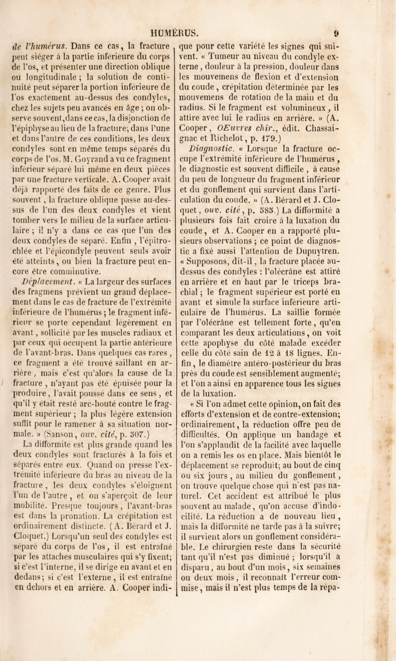 de l’humèrus. Dans ce cas, la fracture peut siéger à la partie inférieure du corps de l’os, et présenter une direction oblique ou longitudinale ; la solution de conti- nuité peut séparer la portion inférieure de l’os exactement au-dessus des condyles, chez les sujets peu avancés en âge ; on ob- serve souvent,dans ce cas, la disjonction de l’épiphyse au lieu de la fracture; dans l’une et dans l’autre de ces conditions, les deux condyles sont en même temps séparés du corps de l’os. M. Goyrand a vu ce fragment inférieur séparé lui même en deux pièces par une fracture verticale. A. Cooper avait déjà rapporté des faits de ce genre. Plus souvent, la fracture oblique passe au-des- sus de l’un des deux condyles et vient tomber vers le milieu delà surface articu- laire ; il n’y a dans ce cas que l’un des deux condyles de séparé. Enfin , l’épitro- chlée et l’épicondyle peuvent seuls avoir été atteints, ou bien la fracture peut en- core être comminutive. Déplacement. « La largeur des surfaces des fragmens prévient un grand déplace- ment dans le cas de fracture de l’extrémité inférieure de l’humérus ; le fragment infé- rieur se porte cependant légèrement en avant, sollicité par les muscles radiaux et par ceux qui occupent la partie antérieure de l’avant-bras. Dans quelques cas rares, ce fragment a été trouvé saillant en ar- rière , mais c’est qu’alors la cause de la / fracture , n’ayant pas été épuisée pour la produire , l’avait poussé dans ce sens, et qu’il y était resté arc-bouté contre le frag- ment supérieur ; la plus légère extension suffit pour le ramener à sa situation nor- male. » (Sanson, oav. cité, p. 307.) La difformité est plus grande quand les deux condyles sont fracturés à la fois et séparés entre eux. Quand on presse l’ex- trémité inférieure du bras au niveau de la fracture , les deux condyles s’éloignent l’un de l’autre, et on s’aperçoit de leur mobilité. Presque toujours , l’avant-bras est dans la pronation. La crépitation est ordinairement distincte. (A. Bérard et J. Cloquet.) Lorsqu’un seul des condyles est séparé du corps de l’os ^ il est entraîné par les attaches musculaires qui s’y fixent; si c’est l’interne, il se dirige en avant et en dedans; si c’est l’externe, il est entraîné en dehors et en arrière. A. Cooper indi- que pour cette variété les signes qui sui- vent. « Tumeur au niveau du condyle ex- terne , douleur û la pression, douleur dans les mouvemens de flexion et d’extension du coude , crépitation déterminée par les mouvemens de rotation de la main et du radius. Si le fragment est volumineux, il attire avec lui le radius en arrière. » (A. Cooper, OEuvres chir., édit. Chassai- gnac et Richelot, p. 179.) Diagnostic. « Lorsque la fracture oc- cupe l’extrémité inférieure de l’humérus , le diagnostic est souvent difficile , à cause du peu de longueur du fragment inférieur et du gonflement qui survient dans l’arti- culation du coude. » (A. Bérard et J. Clo- quet , ouv. cité, p. 383.) La difformité a plusieurs fois fait croire à la luxation du coude, et A. Cooper en a rapporté plu- sieurs observations ; ce point de diagnos- tic a fixé aussi l’attention de Dupuytren. « Supposons, dit-il, la fracture placée au- dessus des condyles : l’olécrane est attiré en arrière et en haut par le triceps bra- chial ; le fragment supérieur est porté en avant et simule la surface inférieure arti- culaire de l’humérus. La saillie formée par l’olécrane est tellement forte, qu’en comparant les deux articulations, on voit cette apophyse du côté malade excéder celle du côté sain de 12 à 18 lignes. En- fin, le diamètre antéro-postérieur du bras près du coude est sensiblement augmenté; et l’on a ainsi en apparence tous les signes de la luxation. « Si l’on admet cette opinion, on fait des efforts d’extension et de contre-extension; ordinairement, la réduction offre peu de difficultés. On applique un bandage et l’on s’applaudit de la facilité avec laquelle on a remis les os en place. Mais bientôt le déplacement se reproduit; au bout de cinq ou six jours , au milieu du gonflement, on trouve quelque chose qui n’est pas na- turel. Cet accident est attribué le plus souvent au malade, qu’on accuse d'indo- cilité. La réduction a de nouveau lieu , mais la difformité ne tarde pas à la suivre; il survient alors un gonflement considéra- ble. Le chirurgien reste dans la sécurité tant qu’il n’est pas diminué ; lorsqu’il a disparu, au bout d’un mois, six semaines ou deux mois , il reconnaît l’erreur com- mise , mais il n’est plus temps de la répa-