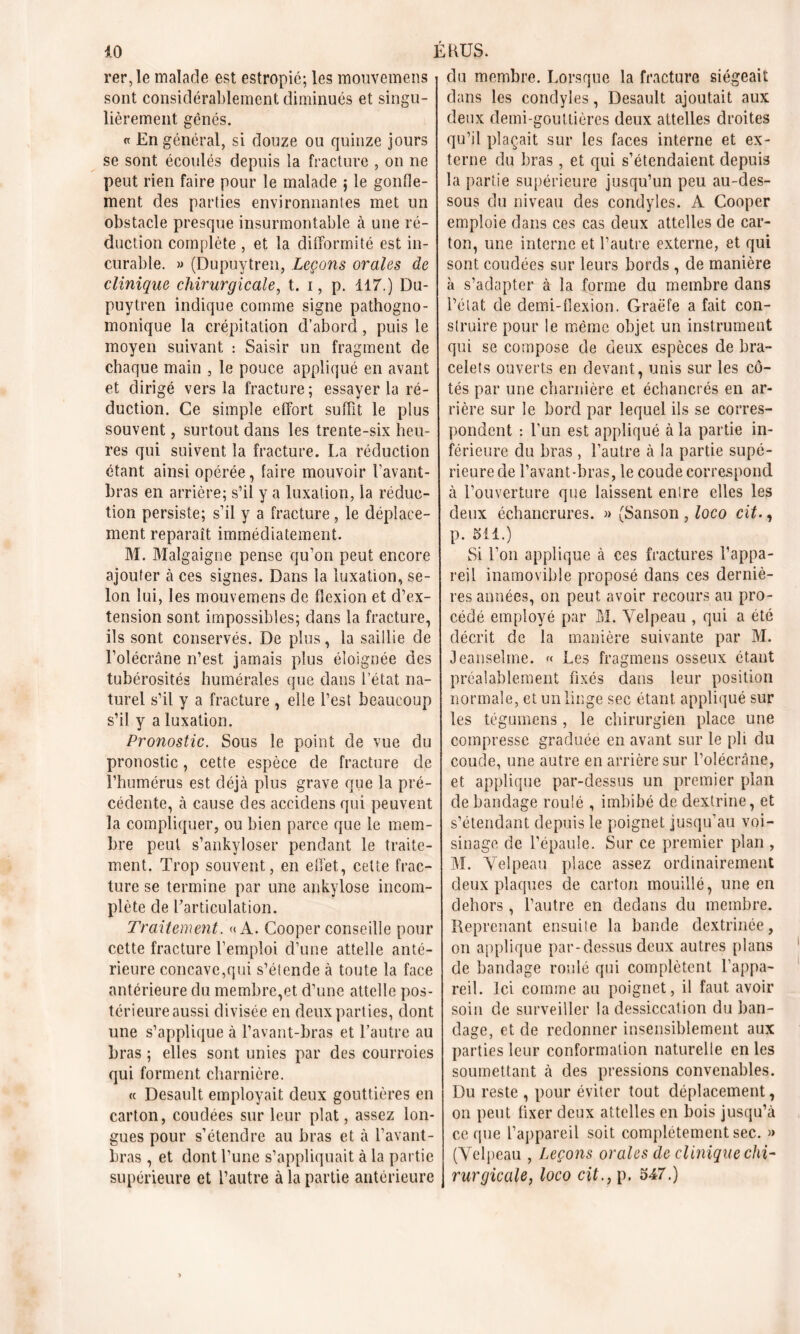 rer,le malade est estropié; les mouvemens sont considérablement diminués et singu- lièrement gênés. « En général, si douze ou quinze jours se sont écoulés depuis la fracture , on ne peut rien faire pour le malade 5 le gonfle- ment des parties environnantes met un obstacle presque insurmontable à une ré- duction complète , et la difformité est in- curable. » (Dupuytren, Leçons orales de clinique chirurgicale, t. 1, p. 117.) Du- puytren indique comme signe pathogno- monique la crépitation d’abord, puis le moyen suivant : Saisir un fragment de chaque main , le pouce appliqué en avant et dirigé vers la fracture; essayer la ré- duction. Ce simple effort suffit le plus souvent, surtout dans les trente-six heu- res qui suivent la fracture. La réduction étant ainsi opérée, faire mouvoir l’avant- bras en arrière; s’il y a luxation, la réduc- tion persiste; s’il y a fracture , le déplace- ment reparaît immédiatement. M. Malgaigne pense qu’on peut encore ajouter à ces signes. Dans la luxation, se- lon lui, les mouvemens de flexion et d’ex- tension sont impossibles; dans la fracture, ils sont conservés. De plus, la saillie de l’olécrane n’est jamais plus éloignée des tubérosités humérales que dans l’état na- turel s’il y a fracture , elle l’est beaucoup s’il y a luxation. Pronostic. Sous le point de vue du pronostic, cette espèce de fracture de l’humérus est déjà plus grave que la pré- cédente, à cause des accidens qui peuvent la compliquer, ou bien parce que le mem- bre peut s’ankyloser pendant le traite- ment. Trop souvent, en effet, cette frac- ture se termine par une ankylosé incom- plète de l’articulation. Traitement. «A. Cooperconseille pour cette fracture l’emploi d’une attelle anté- rieure concave,qui s’étende à toute la face antérieure du membre,et d’une attelle pos- térieure aussi divisée en deux parties, dont une s’applique à l’avant-bras et l’autre au bras ; elles sont unies par des courroies qui forment charnière. « Desault employait deux gouttières en carton, coudées sur leur plat, assez lon- gues pour s’étendre au bras et à l’avant- bras , et dont l’une s’appliquait à la partie supérieure et l’autre à la partie antérieure du membre. Lorsque la fracture siégeait dans les condyîes, Desault ajoutait aux deux demi-gouttières deux attelles droites qu’il plaçait sur les faces interne et ex- terne du bras , et qui s’étendaient depuis la partie supérieure jusqu’un peu au-des- sous du niveau des condyîes. A Cooper emploie dans ces cas deux attelles de car- ton, une interne et l’autre externe, et qui sont coudées sur leurs bords , de manière à s’adapter à la forme du membre dans l’état de demi-flexion. Graëfe a fait con- struire pour le même objet un instrument qui se compose de deux espèces de bra- celets ouverts en devant, unis sur les cô- tés par une charnière et échancrés en ar- rière sur le bord par lequel ils se corres- pondent : l'un est appliqué à la partie in- férieure du bras , l’autre à la partie supé- rieure de l’avant-bras, le coude correspond à l’ouverture que laissent entre elles les deux échancrures. » (Sanson , loco ait., p. 511.) Si l’on applique à ces fractures l’appa- reil inamovible proposé dans ces derniè- res années, on peut avoir recours au pro- cédé employé par M. Velpeau , qui a été décrit de la manière suivante par M. Jeansehne. « Les fragmens osseux étant préalablement fixés dans leur position normale, et un linge sec étant appliqué sur les tégumens, le chirurgien place une compresse graduée en avant sur le pli du coude, une autre en arrière sur l’olécrâne, et applique par-dessus un premier plan de bandage roulé , imbibé de dextrine, et s’étendant depuis le poignet jusqu’au voi- sinage de l’épaule. Sur ce premier plan , M. Velpeau place assez ordinairement deux plaques de carton mouillé, une en dehors, l’autre en dedans du membre. Reprenant ensuite la bande dextrinée, on applique par-dessus deux autres plans de bandage roulé qui complètent l’appa- reil. Ici comme au poignet, il faut avoir soin de surveiller la dessiccation du ban- dage, et de redonner insensiblement aux parties leur conformation naturelle en les soumettant à des pressions convenables. Du reste , pour éviter tout déplacement, on peut fixer deux attelles en bois jusqu’à ce que l’appareil soit complètement sec. » (Velpeau , Leçons orales de clinique chi- rurgicale, loco cit., p. 547.)