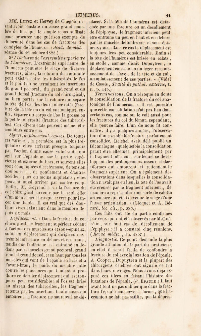 MM. Larrez et Hervey de Cliegoin di- sent avoir constaté un assez grand nom- bre de fois que le simple repos suffisait pour procurer une guérison exempte de difformité dans les cas de fractures des condyles de l’humérus. (Acad, de méd., séance du 16 octobre 1828.) 5° Fractures de Vextrémité supérieure de Vhumérus. L’extrémité supérieure de l’humérus peut être le siège de diverses fractures; ainsi, la solution de continuité peut exister entre les tubérosités de l’os et le point où se terminent les insertions du grand pectoral, du grand rond et du grand dorsal (fracture du col chirurgical), ou bien porter sur la rainure qui sépare la tête de l’os des deux tubérosités (frac- ture de la tête ou du col anatomique); en- fin , séparer du corps de l’os la grosse ou la petite tubérosité (fracture des tubérosi- tés). Ces divers états peuvent même être combinés entre eux. Signes, déplacement, causes. De toutes ces variétés , la première est la plus fré- quente ; elles arrivent presque toujours par l’action d’une cause vulnérante qui agit sur l’épaule ou sur la partie supé- rieure et externe du bras, et souvent elles sont compliquées d’ecchymose, de tension douloureuse, de gonflement et d’autres accidens plus ou moins inquiétans ; elles peuvent aussi arriver par contre-coup. Lnfin , M. Goyrand a vu la fracture du col chirurgical survenir par le seul effet d’un mouvement brusque exercé pour lan- cer une boule. 11 est vrai que des dou- leurs vives existaient dans le membre de- puis six mois. Déplacement. « Dans la fracture du col chirurgical, le fragment supérieur cédant à l’action des muscles sus et sous-épineux, subit un déplacement qui dirige son ex- trémité inférieure en dehors et en avant , tandis que l’inférieur est entraîné en de- dans parles muscles grand pectoral, grand rond et grand dorsal, et en haut par tous les muscles qui vont de l’épaule au bras et à l’avant-bras ; le poids du membre lutte contre les puissances qui tendent à pro- duire ce dernier déplacement qui est tou- jours peu considérable ; si l’os est brisé au niveau des tubérosités , les fragmens retenus par les insertions tendineuses qui entourent la fracture ne sauraient se dé- placer. Si la tête de l'humérus est déta- chée par une fracture ou un décollement de l’épiphyse, le fragment inférieur peut être entraîné un peu en haut et en dehors par les muscles deltoïdes sus et sous-épi- neux ; mais dans ce cas le déplacement est toujours très peu considérable. Enfin si la tête de l’humérus est brisée en éclats, en étoile , comme disait Dupuytren , le déplacement consiste en un léger raccour- cissement de l’axe , de la tête et du col, un aplatissement de ces parties. » (Vidai de Cassis , Traité depalhol. externe, t. ii, p. 115.) Terminaisons. On a révoqué en doute la consolidation de la fracture du col ana- tomique de l’humérus. « Il est possible que cette consolidation n’ait pas lieu dans certains cas, comme on le voit aussi pour les fractures du col du fémur; cependant, elle peut se faire. L’un de nous fit con- naître , il y a quelques années, l'observa- tion d’une semblable fracture parfaitement consolidée. Reichel avait déjà publié un fait analogue : quelquefois la consolidation paraît être effectuée principalement par le fragment inférieur, sur lequel se déve- loppent des prolongemens osseux stalae- tiformes qui entourent et retiennent le fragment supérieur. On a également des observations dans lesquelles la consolida- tion n’avait pas eu lieu, la tête de l’os avait été creusée par le fragment inférieur , de manière à représenter une sorte de calotte articulaire qui était devenue le siège d’une fausse articulation. » (Cloquet et A. Bé- rard, loc. cit., p. 585.) Ces faits ont été en partie confirmés par ceux qui ont été observés par M.Gué- rétin, sur huit cas de décollement de l’épiphyse ; il a constaté cinq réunions. {Reçue médic. , an. 1857.) Diagnostic. Ce point demande la plus grande attention de la part du praticien ; en effet il serait facile de confondre la fracture du col avec la luxation de l’épaule. A. Cooper, Dupuytren et la plupart des chirurgiens célèbres ont signalé ce fait dans leurs ouvrages. Nous avons déjà ex- posé ces idées en faisant l’histoire des luxations de l’épaule. (V. Épaule.) Il faut avant tout ne pas oublier que dans la frac- ture l’épaule conserve sa forme, que l’a- cromion ne fait pas saillie, que la dépres-