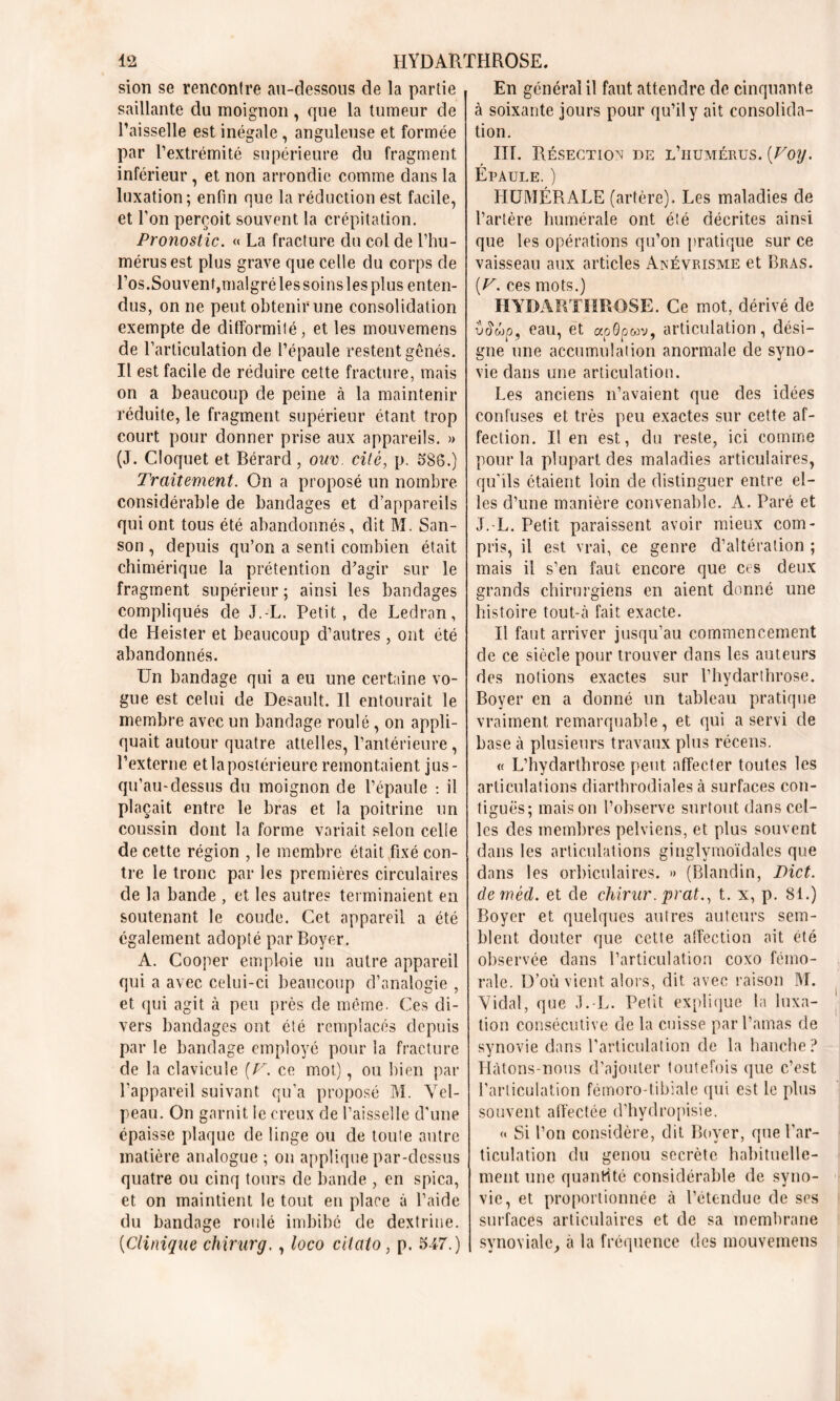 sion se rencontre au-dessous de la partie saillante du moignon, que la tumeur de l’aisselle est inégale , anguleuse et formée par l’extrémité supérieure du fragment inférieur, et non arrondie comme dans la luxation; enfin que la réduction est facile, et Ton perçoit souvent la crépitation. Pronostic. « La fracture du col de l’hu- mérus est plus grave que celle du corps de Los.Souvent,malgré les soins les plus enten- dus, on ne peut obtenir une consolidation exempte de difformité, et les mouvemens de l’articulation de l’épaule restent gênés. Il est facile de réduire cette fracture, mais on a beaucoup de peine à la maintenir réduite, le fragment supérieur étant trop court pour donner prise aux appareils. » (J. Cloquet et Bérard, oux>. cité, p. 586.) Traitement. On a proposé un nombre considérable de bandages et d’appareils qui ont tous été abandonnés, dit M. San- son , depuis qu’on a senti combien était chimérique la prétention d’agir sur le fragment supérieur ; ainsi les bandages compliqués cle J.-L. Petit, de Ledran, de Heister et beaucoup d’autres , ont été abandonnés. Un bandage qui a eu une certaine vo- gue est celui de Desault. Il entourait le membre avec un bandage roulé, on appli- quait autour quatre attelles, l’antérieure , l’externe et la postérieure remontaient jus- qu’au-dessus du moignon de l’épaule : il plaçait entre le bras et la poitrine un coussin dont la forme variait selon celle de cette région , le membre était fixé con- tre le tronc par les premières circulaires de la bande , et les autres terminaient en soutenant le coude. Cet appareil a été également adopté par Boyer. A. Cooper emploie un autre appareil qui a avec celui-ci beaucoup d’analogie , et qui agit à peu près de même. Ces di- vers bandages ont été remplacés depuis par le bandage employé pour la fracture de la clavicule [V. ce mot), ou bien par l’appareil suivant qu’a proposé M. Vel- peau. On garnit le creux de l’aisselle d'une épaisse plaque de linge ou de toute autre matière analogue ; on applique par-dessus quatre ou cinq tours de bande , en spica, et on maintient le tout en place à l’aide du bandage roulé imbibé de dextrine. (Clinique chirurg., loco cllato, p. 547.) En général il faut attendre de cinquante à soixante jours pour qu’il y ait consolida- tion. III. Résection de l’humérus. (Voy. Épaule. ) HUMÉRALE (artère). Les maladies de l’artère humérale ont été décrites ainsi que les opérations qu’on pratique sur ce vaisseau aux articles Anévrisme et Bras. [V. ces mots.) HYDARTHROSE. Ce mot, dérivé de eau, et «oôpcov, articulation, dési- gne une accumulation anormale de syno- vie dans une articulation. Les anciens n’avaient que des idées confuses et très peu exactes sur cette af- fection. lien est, du reste, ici comme pour la plupart des maladies articulaires, qu'ils étaient loin de distinguer entre el- les d’une manière convenable. A. Paré et J.-L. Petit paraissent avoir mieux com- pris, il est vrai, ce genre d’altération ; mais il s’en faut encore que ces deux grands chirurgiens en aient donné une histoire tout-à fait exacte. Il faut arriver jusqu’au commencement de ce siècle pour trouver dans les auteurs des notions exactes sur l’hydarthrose. Boyer en a donné un tableau pratique vraiment remarquable, et qui a servi de base à plusieurs travaux plus récens. « L’hydarthrose peut affecter toutes les articulations diarthrodiales à surfaces con- tiguës; maison l’observe surtout dans cel- les des membres pelviens, et plus souvent dans les articulations ginglymoïdales que dans les orbiculaires. » (Blandin, Dict. demècl. et de chirur. prat., t. x, p. 81.) Boyer et quelques autres auteurs sem- blent douter que cette affection ait été observée dans l’articulation coxo fémo- rale. D’où vient alors, dit avec raison M. Vidal, que J.-L. Petit explique la luxa- tion consécutive de la cuisse par l’amas de synovie dans l’articulation de la hanche? Hàtons-nons d’ajouter toutefois que c’est l’articulation fémoro-tibiale qui est le plus souvent affectée d’hydropisie. « Si l’on considère, dit Boyer, que l’ar- ticulation du genou secrète habituelle- ment une quantité considérable de syno- vie, et proportionnée à l’étendue de ses surfaces articulaires et de sa membrane synoviale, à la fréquence des mouvemens