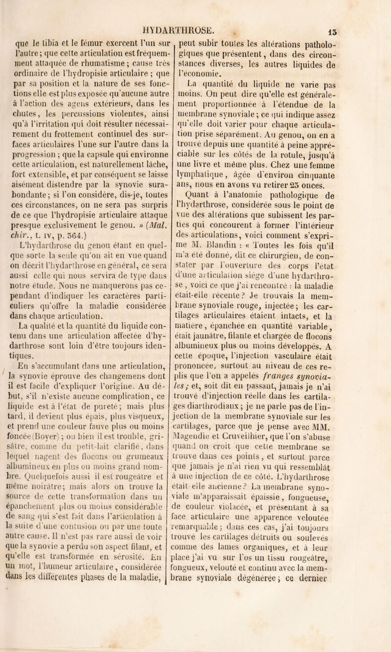 que le tibia et le fémur exercent l’un sur l’autre; que cette articulation est fréquem- ment attaquée de rhumatisme ; cause très ordinaire de l’hydropisie articulaire ; que par sa position et la nature de ses fonc- tions elle est plus exposée qu’aucune autre à l’action des agens extérieurs, dans les chutes, les percussions violentes, ainsi qu’à l’irritation qui doit résulter nécessai- rement du frottement continuel des sur- faces articulaires l’une sur l’autre dans la progression ; que la capsule qui environne cette articulation, est naturellement lâche, fort extensible, et par conséquent se laisse aisément distendre par la synovie sura- bondante; si l’on considère, dis-je, toutes ces circonstances, on ne sera pas surpris de ce que l’hydropisie articulaire attaque presque exclusivement le genou. » {Mal. chir., t. iv, p. 364.) L’hydarthrose du genou étant en quel- que sorte la seule qu’on ait en vue quand on décrit l’hydarthrose en général, ce sera aussi celle qui nous servira de type dans notre étude. Nous ne manquerons pas ce- pendant d’indiquer les caractères parti- culiers qu’offre la maladie considérée dans chaque articulation. La qualité et la quantité du liquide con- tenu dans une articulation affectée d’hy- darthrose sont loin d’être toujours iden- tiques. En s’accumulant dans une articulation, la synovie éprouve des changemens dont il est facile d’expliquer l’origine. Au dé- but, s’il n’existe aucune complication, ce liquide est à l’état de pureté; mais plus tard, il devient plus épais, plus visqueux, et prend une couleur fauve plus ou moins foncée (Boyer) ; ou bien il est trouble, gri- sâtre, comme du petit-lait clarifié, dans lequel nagent des flocons ou grumeaux albumineux en plus ou moins grand nom- bre. Quelquefois aussi il est rougeâtre et même noirâtre; mais alors on trouve la source de cette transformation dans un épanchement plus ou moins considérable de sang qui s’est fait dans l’articulation à la suite d’une contusion ou par une toute autre cause. 11 n’est pas rare aussi de voir que la synovie a perdu son aspect filant, et qu’elle est transformée en sérosité. En un mot, l’humeur articulaire, considérée dans les differentes phases de la maladie, 13 peut subir toutes les altérations patholo- giques que présentent, dans des circon- stances diverses, les autres liquides de l’économie. La quantité du liquide ne varie pas moins. On peut dire qu’elle est générale- ment proportionnée à l’étendue de la membrane synoviale ; ce qui indique assez qu’elle doit varier pour chaque articula- tion prise séparément. Au genou, on en a trouvé depuis une quantité à peine appré- ciable sur les côtés de la rotule, jusqu’à une livre et même plus. Chez une femme lymphatique, âgée d’environ cinquante ans, nous en avons vu retirer 23 onces. Quant à l’anatomie pathologique de l’hydarthrose, considérée sous le point de vue des altérations que subissent les par- ties qui concourent à former l’intérieur des articulations, voici comment s’expri- me M. Blandin : « Toutes les fois qu’il m’a été donné, dit ce chirurgien, de con- stater par l’ouverture des corps l’état d’une articulation siège d’une hydarthro- se , voici ce que j’ai rencontré : ta maladie était-elle récente? Je trouvais la mem- brane synoviale rouge, injectée; les car- tilages articulaires étaient intacts, et la matière, épanchée en quantité variable, était jaunâtre, filante et chargée de flocons albumineux plus ou moins développés. A cette époque, l’injection vasculaire était prononcée, surtout au niveau de ces re- plis que l’on a appelés franges synovia- les ; et, soit dit en passant, jamais je n’ai trouvé d’injection réelle dans les cartila- ges diarthrodiaux ; je ne parle pas de l’in- jection de la membrane synoviale sur tes cartilages, parce que je pense avec MM. Magendie et Cruveilhier, que l’on s’abuse quand on croit que cette membrane se trouve dans ces points, et surtout parce que jamais je n’ai rien vu qui ressemblât à une injection de ce côté. L’hydarthrose était elle ancienne? La membrane syno- viale m’apparaissait épaissie, fongueuse, de couleur violacée, et présentant à sa face articulaire une apparence veloutée remarquable ; dans ces cas, j’ai toujours trouvé les cartilages détruits ou soulevés comme des lames organiques, et à leur place j’ai vu sur l'os un tissu rougeâtre, fongueux, velouté et continu avec la mem- brane synoviale dégénérée ; ce dernier