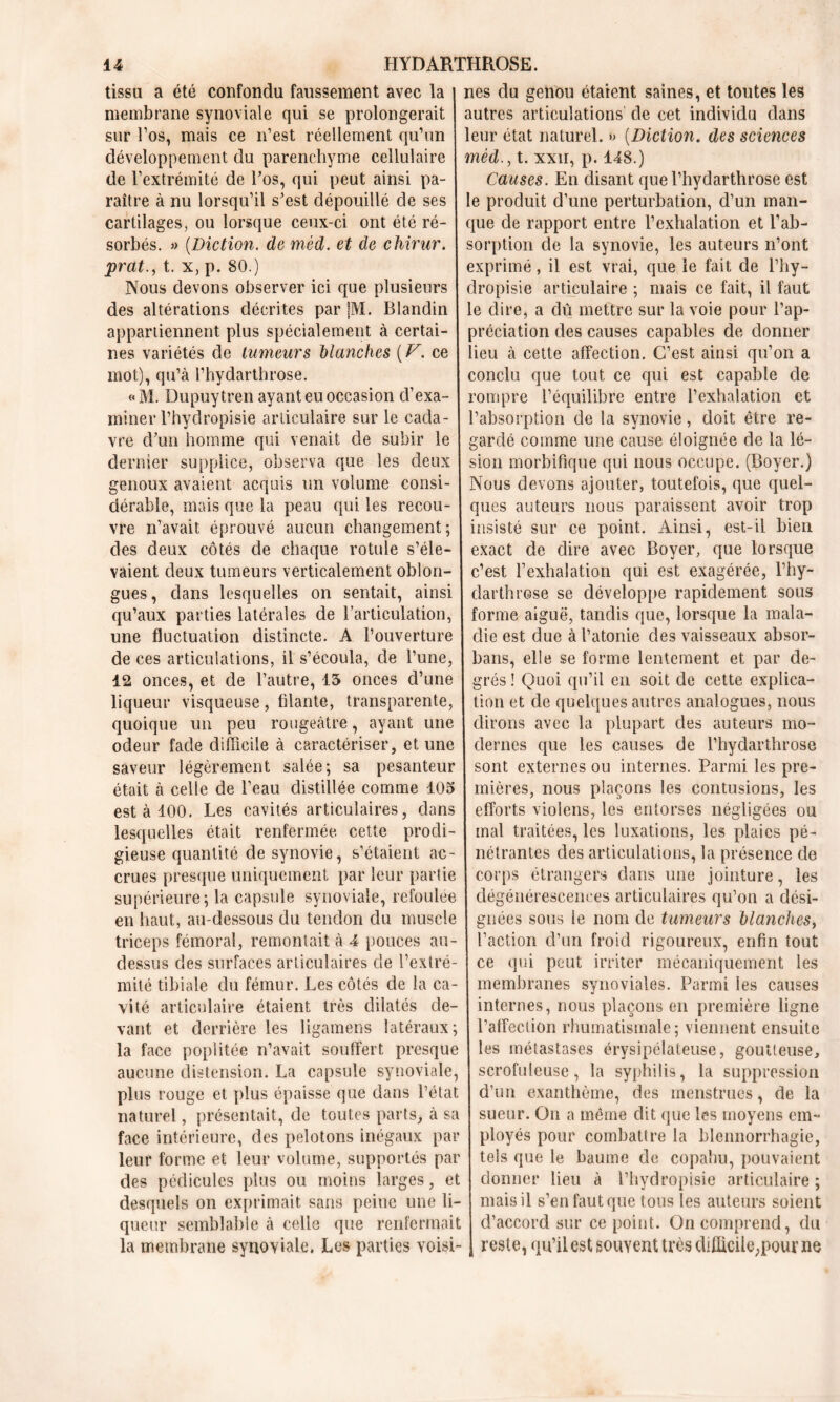 tissu a été confondu faussement avec la 1 nés du genou étaient saines, et toutes les membrane synoviale qui se prolongerait autres articulations' de cet individu dans sur l’os, mais ce n’est réellement qu’un leur état naturel. » (Diction. des sciences développement du parenchyme cellulaire mèd., t. xxir, p. 148.) de l’extrémité de Tos, qui peut ainsi pa- Causes. En disant que l’hydarthrose est raître à nu lorsqu’il s’est dépouillé de ses le produit d’une perturbation, d’un man- cartilages, ou lorsque ceux-ci ont été ré- que de rapport entre l’exhalation et l’ab- sorbés. » (Diction. de mèd. et de chirur. sorption de la synovie, les auteurs n’ont prat., t. x, p. 80.) exprimé , il est vrai, que le fait de l’hy- Nous devons observer ici que plusieurs dropisie articulaire ; mais ce fait, il faut des altérations décrites par |M. Blandin le dire, a dû mettre sur la voie pour l’ap- appartiennent plus spécialement à certai- préciation des causes capables de donner nés variétés de tumeurs Manches (V. ce lieu à cette affection. C’est ainsi qu’on a mot), qu’à l’hydarthrose. conclu que tout ce qui est capable de «M. Dupuytren ayant eu occasion cl’exa- rompre l’équilibre entre l’exhalation et minerl’hydropisie articulaire sur le cada- l’absorption de la synovie, doit être re- vre cTun homme qui venait de subir le gardé comme une cause éloignée de la lé- dernier supplice, observa que les deux sion morbifique qui nous occupe. (Boyer.) genoux avaient acquis un volume consi- Nous devons ajouter, toutefois, que quel- dérable, mais que la peau qui les recou- ques auteurs nous paraissent avoir trop vre n’avait éprouvé aucun changement; insisté sur ce point. Ainsi, est-il bien des deux côtés de chaque rotule s’éle- exact de dire avec Boyer, que lorsque vaient deux tumeurs verticalement oblon- c’est l’exhalation qui est exagérée, l’hy- gues, dans lesquelles on sentait, ainsi darthrose se développe rapidement sous qu’aux parties latérales de l’articulation, forme aiguë, tandis que, lorsque la mala- une fluctuation distincte. A l’ouverture clie est due à l’atonie des vaisseaux absor- de ces articulations, il s’écoula, de l’une, bans, elle se forme lentement et par de- 42 onces, et de l’autre, 15 onces d’une grés! Quoi qu’il en soit de cette explica- liqueur visqueuse, filante, transparente, tion et de quelques autres analogues, nous quoique un peu rougeâtre, ayant une dirons avec la plupart des auteurs mo- odeur fade difficile à caractériser, et une dernes que les causes de l’hydarthrose saveur légèrement salée; sa pesanteur sont externes ou internes. Parmi les pre- était à celle de l’eau distillée comme 405 mières, nous plaçons les contusions, les est à 100. Les cavités articulaires, dans efforts violens, les entorses négligées ou lesquelles était renfermée cette prodi- mal traitées, les luxations, les plaies pé- gieuse quantité de synovie, s’étaient ac- nétrantes des articulations, la présence de crues presque uniquement par leur partie corps étrangers dans une jointure , les supérieure; la capsule synoviale, refoulée dégénérescences articulaires qu’on a dési- en haut, au-dessous du tendon du muscle gnées sous le nom de tumeurs blanches, triceps fémoral, remontait à 4 pouces au- l’action d’un froid rigoureux, enfin tout dessus des surfaces articulaires de l’extré- ce qui peut irriter mécaniquement les mité tibiale du fémur. Les côtés de la ca- membranes synoviales. Parmi les causes vité articulaire étaient très dilatés de- internes, nous plaçons en première ligne vaut et derrière les ligamens latéraux ; l’affection rhumatismale; viennent ensuite la face poplitée n’avait souffert presque les métastases érysipélateuse, goutteuse, aucune distension. La capsule synoviale, scrofuleuse, la syphilis, la suppression plus rouge et plus épaisse que dans l’état d’un exanthème, des menstrues, de la naturel, présentait, de toutes parts, à sa sueur. On a même dit que les moyens cm- face intérieure, des pelotons inégaux par ployés pour combattre la blennorrhagie, leur forme et leur volume, supportés par tels que le baume de copahu, pouvaient des pédicules plus ou moins larges, et donner lieu à l’hydropisie articulaire ; desquels on exprimait sans peine une li- mais il s’en faut que tous les auteurs soient queur semblable à celle que renfermait d’accord sur ce point. On comprend, du la membrane synoviale. Les parties voisi-1 reste, qu’il est souyent très diflicile;pour ne