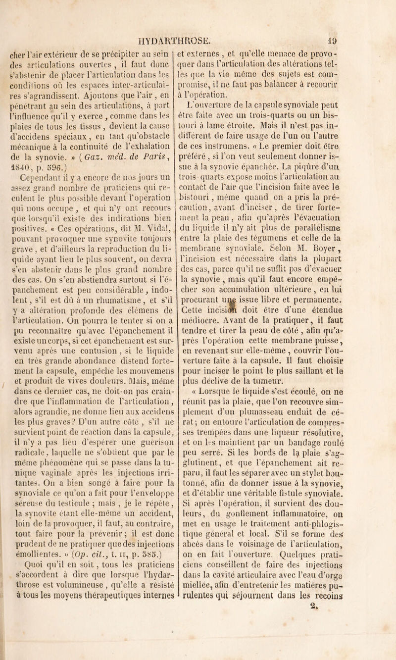 cher l’air extérieur de se précipiter au sein et externes , et qu’elle menace de provo- des articulations ouvertes, il faut donc quer dans L’articulation des altérations tel' s’abstenir de placer l’articulation dans les conditions où les espaces inter-articulai- res s’agrandissent. Ajoutons que l’air, en pénétrant au sein des articulations, à part l’influence qu’il y exerce comme dans les plaies de tous les tissus, devient la cause d’accidens spéciaux, en tant qu’obstacle mécanique à la continuité de l’exhalation de la synovie. » {Gaz. méd. de Paris, 1840, p. 596.) Cependant U y a encore de nos jours un assez grand nombre de praticiens qui re- culent le plus possible devant l’opération qui nous occupe, et qui n’y ont recours que lorsqu'il existe des indications bien positives. « Ces opérations, dit M. Viciai, pouvant provoquer une synovite toujours grave , et d’ailleurs la reproduction du li- quide ayant lieu le plus souvent, on devra s’en abstenir dans le plus grand nombre des cas. On s’en abstiendra surtout si l’é- panchement est peu considérable, indo- lent , s’il est dû à un rhumatisme , et s’il y a altération profonde des élémens de l’articulation. On pourra le tenter si on a pu reconnaître qu’avec l’épanchement il existe un corps, si cet épanchement est sur- venu après une contusion , si le liquide en très grande abondance distend forte- ment la capsule, empêche les mouvemens et produit de vives douleurs. Mais, meme dans ce dernier cas, ne doit-on pas crain- dre que l’inflammation de l’articulation, alors agrandie, ne donne lieu aux accidens les plus graves? D’un autre côté , s’il ne survient point de réaction dans la capsule, il n’y a pas lieu d’espérer une guérison radicale, laquelle ne s’obtient que par le même phénomène qui se passe dans la tu- nique vaginale après les injections irri- tantes. On a bien songé à faire pour la synoviale ce qu’on a fait pour l’enveloppe séreuse du testicule ; mais , je le répète, la synovite étant elle-même un accident, loin de la provoquer, il faut, au contraire, tout faire pour la prévenir; il est donc prudent de ne pratiquer que des injections émollientes. » {Op. cit.f t. n, p. 585.) Quoi qu’il en soit, tous les praticiens s’accordent à dire que lorsque l’hydar- throse est volumineuse, qu’elle a résisté à tous les moyens thérapeutiques internes les que la vie même des sujets est com- promise, il ne faut pas balancer à recourir à l’opération. L’ouverture de la capsule synoviale peut être faite avec un trois-quarts ou un bis- touri à lame étroite. Mais il n’est pas in- différent de faire usage de l’un ou l’autre de ces instrumens. « Le premier doit être préféré , si l'on veut seulement donner is- sue à la synovie épanchée. La piqûre d’un trois quarts expose moins l’articulation au contact de Pair que l’incision faite avec le bistouri, même quand on a pris la pré- caution , avant d’inciser, de tirer forte- ment la peau , afin qu’après l’évacuation du liquide il n’y ait plus de parallélisme entre la plaie des tégumens et celle de la membrane synoviale. Selon M. Boyer, l’incision est nécessaire dans la plupart des cas, parce qu’il ne suffit pas d’évacuer la synovie , mais qu’il faut encore empê- cher son accumulation ultérieure , en lui procurant une issue libre et permanente. Cette incision doit être d’une étendue médiocre. Avant de la pratiquer, il faut tendre et tirer la peau de côté , afin qu’a- près l’opération cette membrane puisse, en revenant sur elle-même , couvrir l’ou- verture faite à la capsule. Il faut choisir pour inciser le point le plus saillant et le plus déclive de la tumeur. « Lorsque le liquide s’est écoulé, on ne réunit pas la plaie, que l’on recouvre sim- plement d’un plumasseau enduit de cé- rat; on entoure l’articulation de compres- ses trempées dans une liqueur résolutive, et on les maintient par un bandage roulé peu serré. Si les bords de Q plaie s’ag- glutinent, et que l’épanchement ait re- paru, il faut les séparer avec un stylet bou- tonné, afin de donner issue à la synovie, et d’établir une véritable fistule synoviale. Si après l’opération, il survient des dou- leurs, du gonflement inflammatoire, on met en usage le traitement antiphlogis- tique général et local. S’il se forme des abcès dans le voisinage de l’articulation, on en fait l'ouverture. Quelques prati- ciens conseillent de faire des injections dans la cavité articulaire avec l’eau d’orge miellée, afin d’entretenir les matières pu- rulentes qui séjournent dans les recoins 2»