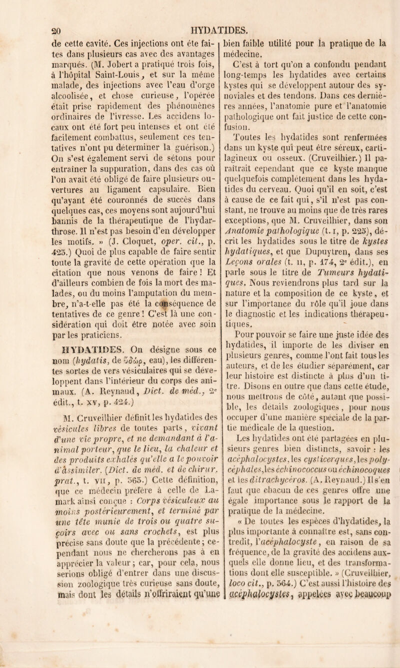 de cette cavité. Ces injections ont été fai- tes dans plusieurs cas avec des avantages marqués. (M. Jobert a pratiqué trois fois, à l’hôpital Saint-Louis, et sur la même malade, des injections avec l’eau d’orge alcoolisée, et chose curieuse, l’opérée était prise rapidement des phénomènes ordinaires de l’ivresse. Les accidens lo- caux ont été fort peu intenses et ont été facilement combattus, seulement ces ten- tatives n’ont pu déterminer la guérison.) On s’est également servi de sétons pour entraîner la suppuration, dans des cas où l’on avait été obligé de faire plusieurs ou- vertures au ligament capsulaire. Bien qu’ayant été couronnés de succès dans quelques cas, ces moyens sont aujourd’hui bannis de la thérapeutique de l’hydar- throse. 11 n’est pas besoin d’en développer les motifs. » (J. Cloquet, oper. cit., p. 425.) Quoi de plus capable de faire sentir toute la gravité de cette opération que la citation que nous venons de faire ! Et d’ailleurs combien de fois la mort des ma- lades, ou du moins l’amputation du mem- bre, n’a-t-elle pas été la conséquence de tentatives de ce genre ! C’est là une con- sidération qui doit être notée avec soin par les praticiens. HYDATIDES. On désigne sous ce nom (hydatis, de eau), les différen- tes sortes de vers vésiculaires qui se déve- loppent dans l’intérieur du corps des ani- maux. (A. Reynaud, Dict. de méd2e édit., t. xv, p. 424.) M. Cruveilhier définit les hydatides des vésicules libres de toutes parts, vivant d'une vie propre, et ne demandant à l'a- nimal porteur, que le lieu, la chaleur et des produits exhalés qu’elle a le pouvoir d’âssimiler. (Dict. de méd. et dechirur. prat., t. vn, p. 565.) Cette définition, que ce médecin préfère à celle de La- mark ainsi conçue : Corps vésiculeux au moins postérieurement, et terminé par une tête munie de trois ou quatre su- çoirs avec ou sans crochets, est plus précise sans doute que la précédente ; ce- pendant nous ne chercherons pas à en apprécier la valeur ; car, pour cela, nous serions obligé d’entrer dans une discus- sion zoologique très curieuse sans doute, mais dont les détails n’offriraient qu’une bien faible utilité pour la pratique de la médecine. C’est à tort qu’on a confondu pendant long-temps les hydatides avec certains kystes qui se développent autour des sy- noviales et des tendons. Dans ces derniè- res années, l’anatomie pure et l’anatomie pathologique ont fait justice de cette con- fusion. Toutes les hydatides sont renfermées dans un kyste qui peut être séreux, carti- lagineux ou osseux. (Cruveilhier.) Il pa- raîtrait cependant que ce kyste manque quelquefois complètement dans les hyda- tides du cerveau. Quoi qu’il en soit, c’est à cause de ce fait qui, s’il n’est pas con- stant, ne trouve au moins que de très rares exceptions, que M. Cruveilhier, dans son Anatomie pathologique (t. i, p. 225), dé- crit les hydatides sous le titre de kystes hydatiques, et que Dupuytren, dans ses Leçons orales (t. n, p. 174, 2e édit.), en parle sous le titre de Tumeurs hydati- ques. Nous reviendrons plus tard sur la nature et la composition de ce kyste, et sur l’importance du rôle qu’il joue dans le diagnostic et les indications thérapeu- tiques. Pour pouvoir se faire une juste idée des hydatides, il importe de les diviser en plusieurs genres, comme l’ont fait tous les auteurs, et de les étudier séparément, car leur histoire est distincte à plus d’un li- tre. Disons en outre que dans cette étude, nous mettrons de côté, autant que possi- ble, les détails zoologiques, pour nous occuper d’une manière spéciale de la par- tie médicale de la question. Les hydatides ont été partagées en plu- sieurs genres bien distincts, savoir : les acéphalocystes, les cysticerques,\espoly- céphales, les èchinococcus ou ècliinocoques et les ditrachycèros. (A. Reynaud.) Il s'en faut que chacun de ces genres offre une égale importance sous le rapport de la pratique de la médecine. « De toutes les espèces d’hydatides, la plus importante à connaître est, sans con- tredit, Vacèphalocyste, en raison de sa fréquence, de la gravité des accidens aux- quels elle donne lieu, et des transforma- tions dont elle susceptible. » (Cruveilhier, loco cit., p. 564.) C’est aussi l’histoire des acéphalocystçS) appelées avec beaucoup