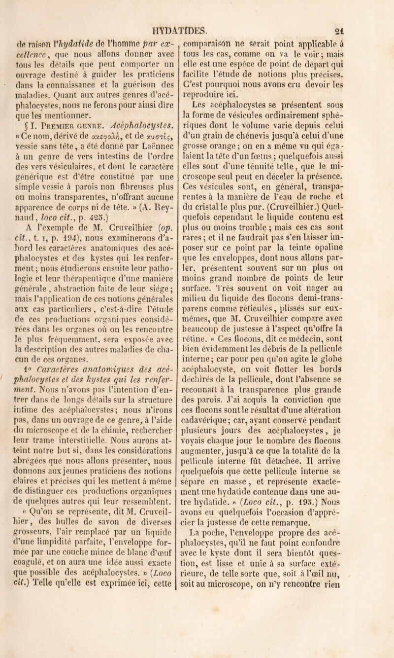 de raison Vhydaiide de l’homme par eæ- cellence, que nous allons donner avec tous les détails que peut comporter un ouvrage destiné à guider les praticiens dans la connaissance et la guérison des maladies. Quant aux autres genres cl’acé- phalocystes,nous ne ferons pour ainsi dire que les mentionner. § I. Premier genre. Acéphaîocystes. «Cenom, dérivé de a.y.s^cCk^9 et de yvczlc, vessie sans tète, a été donné par Laënnec à un genre de vers intestins de l’ordre des vers vésiculaires, et dont le caractère générique est d’être constitué par une simple vessie à parois non fibreuses plus ou moins transparentes, n’offrant aucune apparence de corps ni de tète. » (A. Rey- naud, loco cit., p. 425.) A l’exemple de M. Cruveilhier (op. cit., t. i, p. 194), nous examinerons cba- hord les caractères anatomiques des acé- phalocystes et des kystes qui les renfer- ment ; nous étudierons ensuite leur patho- logie et leur thérapeutique d’une manière générale , abstraction faite de leur siège; mais l’application de ces notions générales aux cas particuliers, c’est-à-dire l’étude de ces productions organiques considé- rées dans les organes où on les rencontre le plus fréquemment, sera exposée avec la description des autres maladies de cha- cun de ces organes. 1° Caractères anatomiques des acè- phalocystes et des kystes qui les renfer- ment. Nous n’avons pas l’intention d’en- trer dans de longs détails sur la structure intime des acéphaîocystes; nous n’irons pas, dans un ouvrage de ce genre, à l’aide du microscope et de la chimie, rechercher leur trame interstitielle. Nous aurons at- teint notre but si, dans les considérations abrégées que nous allons présenter, nous donnons aux jeunes praticiens des notions claires et précises qui les mettent à meme de distinguer ces productions organiques de quelques autres qui leur ressemblent. « Qu’on se représente, dit M. Cruveil- hier, des bulles de savon de diverses grosseurs, l’air remplacé par un liquide d’une limpidité parfaite, l’enveloppe for- mée par une couche mince de blanc d’œuf coagulé, et on aura une idée aussi exacte que possible des acéphaîocystes. » (Loco cit.) Telle qu’elle est exprimée ici, cette comparaison ne serait point applicable à tous les cas, comme on va le voir; mais elle est une espèce de point de départ qui facilite l’étude de notions plus précises. C'est pourquoi nous avons cru devoir les reproduire ici. Les acéphaîocystes se présentent sous la forme de vésicules ordinairement sphé- riques dont le volume varie depuis celui d’un grain de chénevis jusqu’à celui d’une grosse orange ; on en a même vu qui éga - baient la tête d’un fœtus ; quelquefois aussi elles sont d’une ténuité telle, que le mi- croscope seul peut en déceler la présence. Ces vésicules sont, en général, transpa- rentes à la manière de l’eau de roche et du cristal le plus pur. (Cruveilhier.) Quel- quefois cependant le liquide contenu est plus ou moins trouble ; mais ces cas sont rares ; et il ne faudrait pas s’en laisser im- poser sur ce point par la teinte opaline que les enveloppes, dont nous allons par- ler, présentent souvent sur un plus ou moins grand nombre de points de leur surface. Très souvent on voit nager au milieu du liquide des flocons demi-trans- parens comme réticulés, plissés sur eux- mêmes, que M. Cruveilhier compare avec beaucoup de justesse à l’aspect qu’offre la rétine. « Ces flocons, dit ce médecin, sont bien évidemment les débris de la pellicule interne ; car pour peu qu’on agite le globe acéphaîocyste, on voit flotter les bords déchirés de la pellicule, dont l’absence se reconnaît à la transparence plus grande des parois. J’ai acquis la conviction que ces flocons sont le résultat d’une altération cadavérique; car, ayant conservé pendant plusieurs jours des acéphaîocystes, je voyais chaque jour le nombre des flocons augmenter, jusqu’à ce que la totalité de la pellicule interne fût détachée. Il arrive quelquefois que cette pellicule interne se sépare en masse , et représente exacte- ment une hydatide contenue dans une au- tre hydaticle. » (Loco cit., p. 195.) Nous avons eu quelquefois l’occasion d’appré- cier la justesse de cette remarque. La poche, l’enveloppe propre des acé- phalocystes, qu’il ne faut point confondre avec le kyste dont il sera bientôt ques- tion, est lisse et unie à sa surface exté- rieure, de telle sorte que, soit à l’œil nu, soit au microscope, on n’y rencontre rien