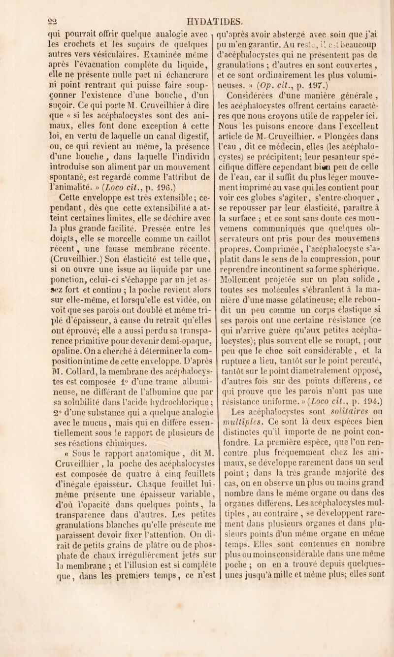 qui pourrait offrir quelque analogie avec i qu’après avoir abstergé avec soin que j’ai les crochets et les suçoirs de quelques pu m’cn garantir. Au reste, il c*l beaucoup autres vers vésiculaires. Examinée même d’acéphalocystcs qui ne présentent pas de après l’évacuation complète du liquide, granulations; d’autres en sont couvertes , elle ne présente nulle part ni échancrure et ce sont ordinairement les plus volumi- ni point rentrant qui puisse faire soup- neuses. » (Op. cit., p. 197.) çonner l’existence d’une bouche, d’un Considérées d’une manière générale, suçoir. Ce qui porte M. Cruveilhier à dire les acéphalocystes offrent certains caractè- que « si les acéphalocystes sont des ani- res que nous croyons utile de rappeler ici. maux, elles font donc exception à cette Nous les puisons encore dans l’excellent loi, en vertu de laquelle un canal digestif, article de M. Cruveilhier. « Plongées dans ou, ce qui revient au même, la présence l’eau , dit ce médecin, elles (les acéphalo- d’une bouche, dans laquelle l’individu cystes) se précipitent; leur pesanteur spé- introcluise son aliment par un mouvement chique diffère cependant bian peu de celle spontané, est regardé comme l’attribut de de l’eau, car il suffit du plus léger mouve- l’animalité. » (Loco cit., p. 196.) ment imprimé au vase qui les contient pour Cette enveloppe est très extensible; ce- voir ces globes s’agiter, s’entre choquer , pendant, dès que cette extensibilité a at- se repousser par leur élasticité, paraître à teint certaines limites, elle se déchire avec la surface ; et ce sont sans doute ces mou- la plus grande facilité. Pressée entre les vemens communiqués que quelques ob- doigts, elle se morcelle comme un caillot sénateurs ont pris pour des mouvemens récent, une fausse membrane récente, propres. Comprimée, l’acéphalocyste s’a- (Cruveilhier.) Son élasticité est telle que, platit dans le sens de la compression, pour si on ouvre une issue au liquide par une reprendre incontinent sa forme sphérique, ponction, celui-ci s’échappe par un jet as- Mollement projetée sur un plan solide, sez fort et continu ; la poche revient alors toutes scs molécules s’ébranlent à la ma- sur elle-même, et lorsqu’elle est viciée, on nière d’une masse gélatineuse; elle rebon- xoit que ses parois ont doublé et même tri- dit un peu comme un corps élastique si plé d’épaisseur, à cause du retrait qu'elles ses parois ont une certaine résistance (ce ont éprouvé; elle a aussi perdu sa transpa- qui n’arrive guère qu’aux petites acépha- rence primitive pour devenir demi-opaque, locystes); plus souventelle se rompt, pour opaline. On a cherché à déterminer la com- peu que le choc soit considérable, et la position intime de cette enveloppe. D’après rupture a lieu, tantôt sur le point percuté, M. Collard, la membrane des acéphalocys- tantôt sur le point diamétralement opposé, tes est composée 1° d’une trame albumi- d’autres fois sur des points différens, ce neuse, ne différant de l’albumine que par qui prouve que les parois n’ont pas une sa solubilité dans l’acide hydrochlorique ; résistance uniforme. » [Loco cit., p. 194.) 2° d’une substance qui a quelque analogie Les acéphalocystes sont solitaires ou avec le mucus, mais qui en diffère essen- multiples. Ce sont là deux espèces bien ticllement sous le rapport de plusieurs de distinctes qu’il importe de ne point cou- ses réactions chimiques. fondre. La première espèce, que l’on ren- tt Sous le rapport anatomique , dit M. contre plus fréquemment chez les ani- Cruveilhier , la poche des acéphalocystes maux, se développe rarement dans un seul est composée de quatre à cinq feuillets point ; dans la très grande majorité des d’inégale épaisseur. Chaque feuillet lui- cas, on en observe un plus ou moins grand même présente une épaisseur variable, nombre dans le même organe ou dans des d’où l’opacité dans quelques points, la organes différens. Les acéphalocystes mul- transparence dans d’autres. Les petites tiptes, au contraire , se développent rarc- granulations blanches qu’elle présente me ment dans plusieurs organes et dans plu- paraissent devoir fixer l’attention. On di- sieurs points d’un même organe en même rait de petits grains de plâtre ou de phos- temps. Elles sont contenues en nombre phate de chaux irrégulièrement jetés sur plus ou moins considérable dans une même la membrane ; et l’illusion est si complète poche ; on en a trouvé depuis quelques- que, dans les premiers temps, ce n’est | unes jusqu’à mille et même plus; elles sont