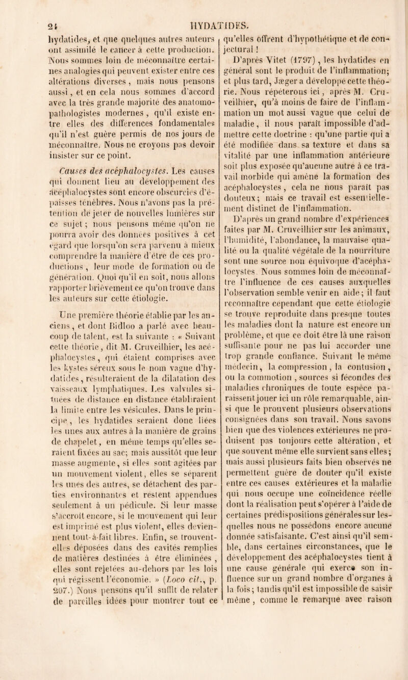 hydatides, et que quelques autres auteurs ont assimilé le cancer à cette production. Nous sommes loin de méconnaître certai- nes analogies qui peuvent exister entre ces altérations diverses , mais nous pensons aussi, et en cela nous sommes d’accord avec la très grande majorité des anatomo- pathologistes modernes , qu’il existe en- tre elles des différences fondamentales qu’il n’est guère permis de nos jours de méconnaître. Nous ne croyons pas devoir insister sur ce point. Causes des acéphalocystes. Les causes qui donnent lieu au développement des neéplialoeystes sont encore obscurcies d’é- paisses ténèbres. Nous n’avons pas la pré- tention de jeter de nouvelles lumières sur ce sujet ; nous pensons même qu’on ne pourra avoir des données positives à cet egard que lorsqu’on sera parvenu à mieux comprendre la manière d'ctre de ces pro- ductions , leur mode de formation ou de génération. Quoi qu’il en soit, nous allons rapporter brièvement ce qu’on trouve dans les auteurs sur cette étiologie. Une première théorie établie par les an- ciens, et dont Bidloo a parlé avec beau- coup de talent, est la suivante : « Suivant cette théorie, dit M. Cruveilhier, les acé- phaîoeystes, qui étaient comprises avec les kystes séreux sous le nom vague d’hy- clatides, résulteraient de la dilatation des vaisseaux lymphatiques. Les valvules si- tuées de distance en distance établiraient la limite entre les vésicules. Dans le prin- cipe, les hydatides seraient donc liées les unes aux autres à la manière de grains de chapelet, en même temps qu’elles se- raient. fixées au sac; mais aussitôt que leur masse augmente, si elles sont agitées par un mouvement violent, elles se séparent les unes des autres, se détachent des par- ties environnantes et restent appendues seulement à un pédicule. Si leur masse s’accroît encore, si le mouvement qui leur est imprimé est plus violent, elles devien- nent tout-à-fait libres. Enfin, se trouvent- elles déposées dans des cavités remplies de matières destinées à être éliminées , elles sont rejelées au-dehors par les lois qui régissent l’économie. » (Loco cit., p. 207.) Nous pensons qu’il suffit de relater de pareilles idées pour montrer tout ce qu’elles offrent d’hypothétique et de con- jectural ! D’après Yifet (1797), les hydatides en général sont le produit de l’inflammation; et plus tard, Jægera développé cette théo- rie. Nous répéterons ici, après M. Cru- veilhier, qu’à moins de faire de l’inflam- mation un mot aussi vague que celui de maladie, il nous paraît impossible d’ad- mettre cette doctrine : qu’une partie qui a été modifiée dans sa texture et dans sa vitalité par une inflammation antérieure soit plus exposée qu’aucune autre à ce tra- vail morbide qui amène la formation des acéphalocystes, cela ne nous paraît pas douteux; mais ce travail est esseniielle- ment distinct de l’inflammation. D’après un grand nombre d’expériences faites par M. Cruveilhier sur les animaux, l’humidité, l'abondance, la mauvaise qua- lité ou la qualité végétale de la nourriture sont une source non équivoque d’acépha- loeystcs. Nous sommes loin de méconnaî- tre l’influence de ces causes auxquelles l’observation semble venir en aide; il faut reconnaître cependant que cette étiologie se trouve reproduite dans presque toutes les maladies dont la nature est encore un problème, et que ce doit être là une raison suffisante pour ne pas lui accorder une trop grande confiance. Suivant le même médecin, la compression , la contusion, ou la commotion , sources si fécondes des maladies chroniques de toute espèce pa- raissent jouer ici un rôle remarquable, ain- si que le prouvent plusieurs observations consignées dans son travail. Nous savons bien que des violences extérieures ne pro- duisent pas toujours cette altération, et que souvent même elle survient sans elles ; mais aussi plusieurs faits bien observés ne permettent guère de douter qu’il existe entre ces causes extérieures et la maladie qui nous occupe une coïncidence réelle dont la réalisation peut s’opérer à l’aide de certaines prédispositions générales sur les- quelles nous ne possédons encore aucune donnée satisfaisante. C’est ainsi qu’il sem- ble, dans certaines circonstances, que le développement des acéphalocystes tient à une cause générale qui exerce son in- fluence sur un grand nombre d’organes à la fois ; tandis qu’il est impossible de saisir même , comme le remarque avec raison