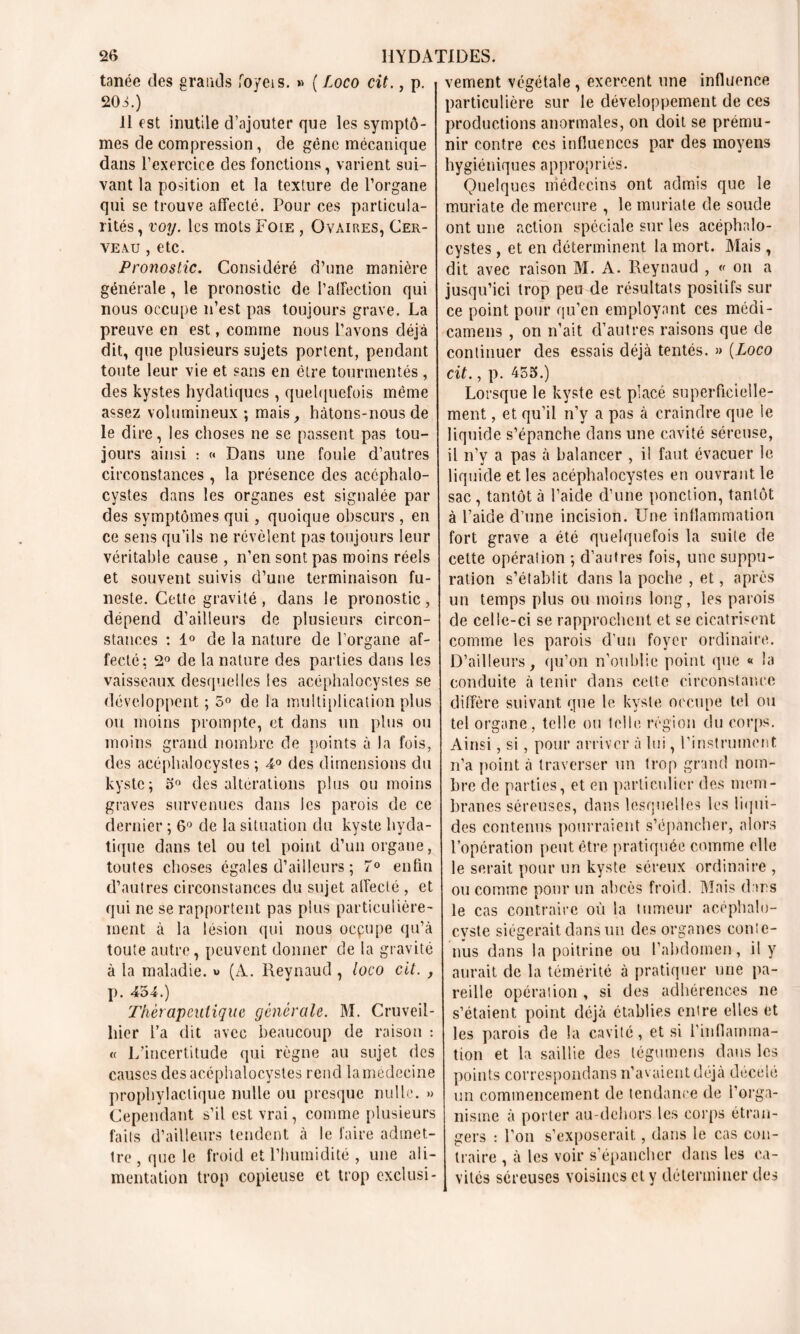 tanée des grands foyeis. »> ( Loco cit., p. 203.) 11 est inutile d’ajouter que les symptô- mes de compression, de gêne mécanique dans l’exercice des fonctions, varient sui- vant la position et la texture de l’organe qui se trouve affecté. Pour ces particula- rités , voy. les mots Foie , Ovaires, Cer- veau , etc. Pronostic. Considéré d’une manière générale, le pronostic de l’affection qui nous occupe n’est pas toujours grave. La preuve en est, comme nous l’avons déjà dit, que plusieurs sujets portent, pendant toute leur vie et sans en être tourmentés , des kystes hydatiques , quelquefois même assez volumineux ; mais, hàtons-nous de le dire, les choses ne se passent pas tou- jours ainsi : « Dans une fouie d’autres circonstances, la présence des accphalo- cystes dans les organes est signalée par des symptômes qui, quoique obscurs , en ce sens qu’ils ne révèlent pas toujours leur véritable cause , n’en sont pas moins réels et souvent suivis d’une terminaison fu- neste. Cette gravité, dans le pronostic, dépend d’ailleurs de plusieurs circon- stances : 1° de la nature de l’organe af- fecté: 2° de la nature des parties dans les vaisseaux desquelles les acéphalocystes se développent ; 5° de la multiplication plus ou moins prompte, et dans un plus ou moins grand nombre de points à la fois, des acéphalocystes ; 4° des dimensions du kyste; 5° des altérations plus ou moins graves survenues dans les parois de ce dernier ; 6° de la situation du kyste hyda- tique dans tel ou tel point d’un organe, toutes choses égales d’ailleurs ; 7° enfin d’autres circonstances du sujet alfeclé , et qui ne se rapportent pas plus particulière- ment à la lésion qui nous oepupe qu’à toute autre, peuvent donner de la gravité à la maladie. « (A. Reynaud, loco cit. , p. 454.) Thérapeutique générale. M. Cruveil- liier l’a dit avec beaucoup de raison : « L’incertitude qui règne au sujet des causes des acéphalocystes rend la médecine prophylactique nulle ou presque nulle. » Cependant s’il est vrai, comme plusieurs faits d’ailleurs tendent à le faire admet- tre, que le froid et l’humidité , une ali- mentation trop copieuse et trop exclusi- vement végétale , exercent une influence particulière sur le développement de ces productions anormales, on doit se prému- nir contre ces influences par des moyens hygiéniques appropriés. Quelques médecins ont admis que le muriate de mercure , le muriate de soude ont une action spéciale sur les acéphalo- cystes , et en déterminent la mort. Mais , dit avec raison M. A. Reynaud , « on a jusqu’ici trop peu de résultats positifs sur ce point pour qu’en employant ces médi- camens , on n’ait d’autres raisons que de continuer des essais déjà tentés. » (Loco cit., p. 455.) Lorsque le kyste est placé superficielle- ment , et qu’il n’y a pas à craindre que le liquide s’épanche dans une cavité séreuse, il n’y a pas à balancer , il faut évacuer le liquide et les acéphalocystes en ouvrant le sac , tantôt à l’aide d’une ponction, tantôt à l’aide d’une incision. Une inflammation fort grave a été quelquefois la suite de cette opération ; d’autres fois, une suppu- ration s’établit dans la poche , et, après un temps plus ou moins long, les parois de celle-ci se rapprochent et se cicatrisent comme les parois d’un foyer ordinaire. D’ailleurs, qu’on n’oublie point que « la conduite à tenir dans cette circonstance diffère suivant que le kyste occupe tel ou tel organe, telle ou telle région du corps. Ainsi, si, pour arriver à lui, l’instrument n’a point à traverser un trop grand nom- bre de parties, et en particulier des mem- branes séreuses, dans lesquelles les liqui- des contenus pourraient s’épancher, alors l’opération peut être pratiquée comme elle le serait pour un kyste séreux ordinaire , ou comme pour un abcès froid. Mais dans le cas contraire où la tumeur acéphalo- cvste siégerait dans un des organes conte- nus dans la poitrine ou l’abdomen, il y aurait de la témérité à pratiquer une pa- reille opération , si des adhérences ne s’étaient point déjà établies entre elles et les parois de la cavité, et si l'inflamma- tion et la saillie des tégumens dans les points correspondans n’avaient déjà décelé un commencement de tendance de l’orga- nisme à porter au-dehors les corps étran- gers : l’on s’exposerait, dans le cas con- traire , à les voir s’épancher dans les ca- vités séreuses voisines et y déterminer des