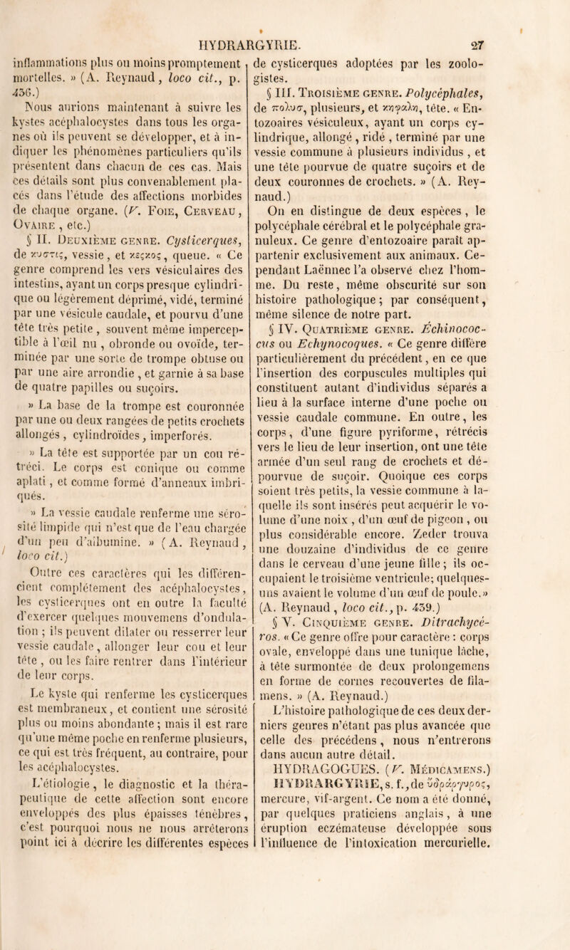 inflammations plus ou moins promptement mortelles. » (A. Reynaud, loco cit., p. 436.) Nous aurions maintenant à suivre les kystes acéphalocystes dans tous les orga- nes où ils peuvent se développer, et à in- diquer les phénomènes particuliers qu’ils présentent dans chacun de ces cas. Mais ces détails sont plus convenablement pla- cés dans l’étude des affections morbides de chaque organe. (K Foie, Cerveau, Ovaire , etc.) § II. Deuxième genre. Cysticerques, de vessie, et xeçxoç, queue. « Ce genre comprend les vers vésiculaires des intestins, ayant un corps presque cylindri- que ou légèrement déprimé, vidé, terminé par une vésicule caudale, et pourvu d’une tête très petite , souvent même impercep- tible à l’œil nu , obronde ou ovoïde, ter- minée par une sorte de trompe obtuse ou par une aire arrondie , et garnie à sa base de quatre papilles ou suçoirs. » La base de la trompe est couronnée par une ou deux rangées de petits crochets allongés, cylindroïdes, imperforés. » La tète est supportée par un cou ré- tréci. Le corps est conique ou comme aplati, et comme formé d’anneaux imbri- qués. » La vessie caudale renferme une séro- sité limpide qui n’est que de l’eau chargée d’un peu d’aibumine. » ( A. Reynaud , loco cit.) Outre ces caractères qui les différen- cient complètement des acéphalocystes, les cysticerques ont en outre la faculté d’exercer quelques mouvemens d’ondula- tion ; ils peuvent dilater ou resserrer leur vessie caudale, allonger leur cou et leur tête , ou les faire rentrer dans l’intérieur de leur corps. Le kyste qui renferme les cysticerques est membraneux, et contient une sérosité plus ou moins abondante ; mais il est rare qu’une même poche en renferme plusieurs, ce qui est très fréquent, au contraire, pour les acéphalocystes. L’étiologie, le diagnostic et la théra- peutique de cette affection sont encore enveloppés des plus épaisses ténèbres, c’est pourquoi nous ne nous arrêterons point ici à décrire les différentes espèces de cysticerques adoptées par les zoolo- gistes. § III. Troisième genre. Polycèphales, de 7roW, plusieurs, et y.-nycàv), tète. « En- tozoaires vésiculeux, ayant un corps cy- lindrique, allongé , ridé , terminé par une vessie commune à plusieurs individus , et une tête pourvue de quatre suçoirs et de deux couronnes de crochets. » (A. Rev- naucl.) On en distingue de deux espèces, le polycéphale cérébral et le polycéphale gra- nuleux. Ce genre d’entozoaire paraît ap- partenir exclusivement aux animaux. Ce- pendant Laënnec l’a observé chez l’hom- me. Du reste, même obscurité sur son histoire pathologique; par conséquent, même silence de notre part. § IV. Quatrième genre. Échwococ- cus ou Echynocoques. «. Ce genre diffère particulièrement du précédent, en ce que l’insertion des corpuscules multiples qui constituent autant d’individus séparés a lieu à la surface interne d’une poche ou vessie caudale commune. En outre, les corps, cl’une figure pyriforme, rétrécis vers le lieu de leur insertion, ont une tête année d’un seul rang de crochets et dé- pourvue de suçoir. Quoique ces corps soient très petits, la vessie commune «à la- quelle ils sont insérés peut acquérir le vo- lume d’une noix , d’un œuf de pigeon , ou plus considérable encore. Zeder trouva une douzaine d’individus de ce genre dans le cerveau d’une jeune fille ; ils oc- cupaient le troisième ventricule; quelques- uns avaient le volume d’un œuf de poule.)» (A. Reynaud, loco cit., p. 459.) § Y. Cinquième genre. Ditrachycé- ros. «Ce genre offre pour caractère : corps ovale, enveloppé dans une tunique lâche, à tête surmontée de deux prolongemens en forme de cornes recouvertes de fila- mens. » (A. Reynaud.) L’histoire pathologique de ces deux der- niers genres n’étant pas plus avancée que celle des précédens, nous n’entrerons dans aucun autre détail. HYDRAGOGÜES. (V. Médicamens.) HYDRARGYRIE, s. f.,de viïpâpyvpo;, mercure, vif-argent. Ce nom a été donné, par quelques praticiens anglais, à une éruption eczémateuse développée sous l’influence de l’intoxication mercurielle.