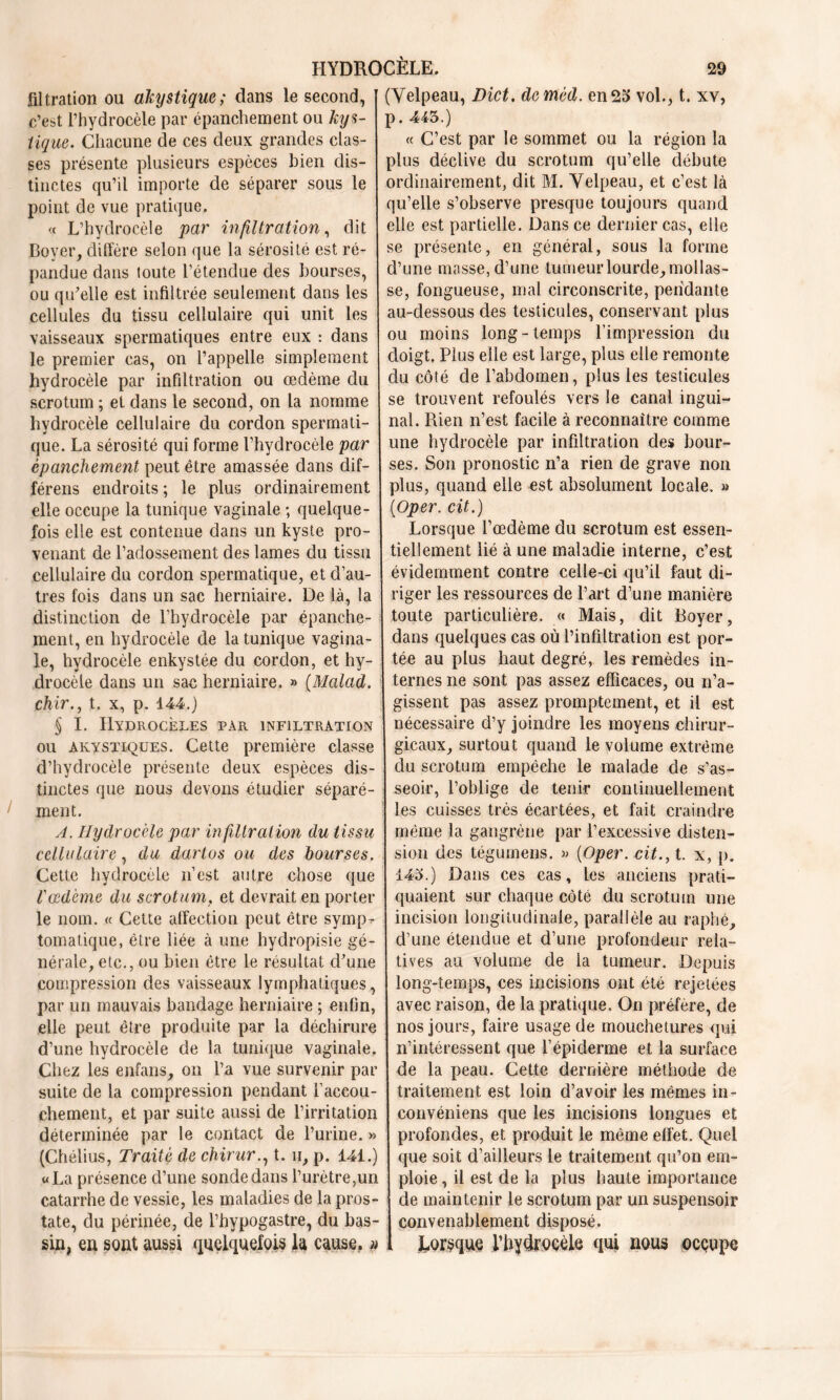 filtration ou akystique; dans le second, [ c’est l’hydrocèle par épanchement ou kys- tique. Chacune de ces deux grandes clas- ses présente plusieurs espèces bien dis- tinctes qu’il importe de séparer sous le point de vue pratique. « L’hydrocèle par infiltration, dit Boyer, diffère selon que la sérosité est ré- pandue dans toute l’étendue des bourses, ou qu’elle est infiltrée seulement dans les cellules du tissu cellulaire qui unit les vaisseaux spermatiques entre eux : dans le premier cas, on l’appelle simplement I hydrocèle par infiltration ou œdème du | scrotum ; et dans le second, on la nomme hydrocèle cellulaire du cordon spermati- ! que. La sérosité qui forme l’hydrocèle par épanchement peut être amassée dans dif- férens endroits ; le plus ordinairement elle occupe la tunique vaginale ; quelque- fois elle est contenue dans un kyste pro- venant de l’adossement des lames du tissu cellulaire du cordon spermatique, et d’au- tres fois dans un sac herniaire. De là, la distinction de l’hydrocèle par épanche- ment, en hydrocèle de la tunique vagina- le, hydrocèle enkystée du cordon, et hy- drocèle dans un sac herniaire. » (Malad. chir., t, x, p. 144.) § I. Hydrocèles par infiltration ou akystiques. Cette première classe d’hydrocèle présente deux espèces dis- tinctes que nous devons étudier séparé- ment. A. Hydrocèle par infiltration du tissa cellulaire, du dartos ou des bourses. Cette hydrocèle n’est autre chose que Vœdème du scrotum, et devrait en porter le nom. « Cette affection peut être symp - tomatique, être liée à une hydropisie gé- nérale, etc., ou bien être le résultat d’une compression des vaisseaux lymphatiques, par un mauvais bandage herniaire ; enfin, elle peut être produite par la déchirure d’une hydrocèle de la tunique vaginale. Chez les enfans, on l’a vue survenir par suite de la compression pendant i’accou- chement, et par suite aussi de l’irritation déterminée par le contact de l’urine. » (Chélius, Traité de chirur., t. h, p. 141.) «La présence d’une sonde dans l’urètre,un catarrhe de vessie, les maladies de la pros- tate, du périnée, de l’hypogastre, du bas- sin, en sont aussi quelquefois la cause, » (Velpeau, Dict. deméd. en 25 vol., t. xv, p. 413.) « C’est par le sommet ou la région la plus déclive du scrotum qu’elle débute ordinairement, dit M. Velpeau, et c’est là qu’elle s’observe presque toujours quand elle est partielle. Dans ce dernier cas, elle se présente, en général, sous la forme d’une masse, d’une tumeur lourde, mollas- se, fongueuse, mal circonscrite, pendante au-dessous des testicules, conservant plus ou moins long-temps l’impression du doigt. Plus elle est large, plus elle remonte du côté de l’abdomen, plus les testicules se trouvent refoulés vers le canal ingui- nal. Rien n’est facile à reconnaître comme une hydrocèle par infiltration des bour- ses. Son pronostic n’a rien de grave non plus, quand elle est absolument locale. » (Oper. cit.) Lorsque l’œdème du scrotum est essen- tiellement lié à une maladie interne, c’est évidemment contre celle-ci qu’il faut di- riger les ressources de l’art d’une manière toute particulière. « Mais, dit Boyer, dans quelques cas où l’infiltration est por- tée au plus haut degré, les remèdes in- ternes ne sont pas assez efficaces, ou n’a- gissent pas assez promptement, et il est nécessaire d’y joindre les moyens chirur- gicaux, surtout quand le volume extrême du scrotum empêche le malade de s’as- seoir, l’oblige de tenir continuellement les cuisses très écartées, et fait craindre même la gangrène par l’excessive disten- sion des tégumens. » (Oper. cit.y t. x, p. 143.) Dans ces cas, les anciens prati- quaient sur chaque côté du scrotum une incision longitudinale, parallèle au raphé, d’une étendue et d’une profondeur rela- tives au volume de la tumeur. Depuis long-temps, ces incisions ont été rejetées avec raison, de la pratique. On préfère, de nos jours, faire usage de mouchetures qui n’intéressent que l’épiderme et la surface de la peau. Cette dernière méthode de traitement est loin d’avoir les mêmes in- convéniens que les incisions longues et profondes, et produit le même effet. Quel que soit d’ailleurs le traitement qu’on em- ploie , il est de la plus haute importance de maintenir le scrotum par un suspensoir convenablement disposé. Lorsque rbydrocèle qui nous occupe