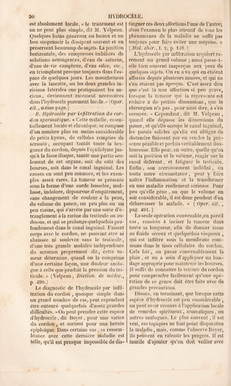 est absolument locale, « le traitement est on ne peut plus simple, dit M. Velpeau. Quelques bains généraux ou locaux et un bon suspensoir la dissipent souvent et en préservent beaucoup de sujets. La position horizontale, des compresses imbibées de solutions astringentes, d’eau de saturne, d’eau de-vie camphrée, d’eau salée, etc., en triomphent presque toujours dans l’es- pace de quelques jours. Les mouchetures avec la lancette, ou les deux grandes in- cisions latérales que pratiquaient les an- ciens , deviennent rarement nécessaires dans l'hydrocèle purement locale.« (Oper. cit., même page.) B. Hydrocèle par infiltration du cor- don spermatique. «. Cette maladie, essen- tiellement locale et chronique, se compose d’un nombre plus ou moins considérable de petits kystes, de cellules remplies de sérosité, occupant tantôt toute la lon- gueur du cordon, depuis l’épididyme jus- qu’à la fosse iliaque, tantôt une partie seu- lement de cet organe, soit du côté des bourses, soit dans le canal inguinal. Les causes en sont peu connues, et les exem- ples assez rares. La tumeur se présente sous la forme d'une corde bosselée, mol- lasse, indolore, dépourvue d’empâtement, sans changement de couleur à la peau, du volume du pouce, un peu plus ou un peu moins, qui s’arrête par une sorte d’é- tranglement à la racine du testicule ou au- dessus, et qui se prolonge quelquefois pro- fondément dans le canal inguinal. Faisant corps avec le cordon, ne pouvant être ni abaissée ni soulevée sans le testicule, d’une très grande mobilité indépendante du scrotum proprement dit, cette tu- meur détermine, quand on la comprime d’une certaine façon, une douleur analo- gue à celle que produit la pression du tes- ticule. » (Velpeau, Diction, de médec., p. 490.) Le diagnostic de l’hydrocèle par infil- tration du cordon , quoique simple dans un grand nombre de cas, peut cependant être entouré quelquefois d’assez grandes difficultés. «On peut prendre cette espèce d’hydrocèle , dit Royer , pour une varice du cordon, et surtout pour une hernie épiploïque. Dans certains cas , sa ressem- blance avec cette dernière maladie est telle, qu’il est presque impossible de dis- tinguer ces deux affections l’une de l’autre; alors l’examen le plus attentif de tous les phénomènes de la maladie ne suffit pas toujours pour faire éviter une méprise. » [Mal. chir., t. x, p. 148. ) L’hydrocèle par infiltration acquiert ra- rement un grand volume ; aussi passe-t- elle bien souvent inaperçue aux yeux de quelques sujets. On en a vu qui en étaient affectés depuis plusieurs années, et qui ne s’en étaient pas aperçus. C’est assez dire que c’est là une affection si peu grave, lorsque la tumeur qui la représente est réduite à de petites dimensions, que le chirurgien n’a pas , pour ainsi dire, à s’eu occuper. « Cependant, dit M. Velpeau , quand elle dépasse les dimensions du pouce, et qu’elle occupe le canal inguinal, les parois solides qu’elle est obligée de distendre finissent par en rendre la pré- sence pénible et parfois véritablement dou- loureuse. Elle peut, en outre, quelle qu’eu soit la position et le volume, réagir sur le canal déférent, et fatiguer le testicule. Enfin, son accroissement indéfini, ou toute autre circonstance , peut y faire naître l’inflammation et la transformer en une maladie réellement sérieuse. Pour peu qu’elle gêne , ou que le volume en soit considérable, il est donc prudent d’en débarrasser le malade. » ( Oper. cit. , pag. 4SI. ) La seule opération convenable,en pareil cas , consiste à inciser la tumeur dans toute sa longueur, afin de donner issue au fluide séreux et quelquefois visqueux , qui est infiltré sous la membrane com- mune dans le tissu cellulaire du cordon. Cela fait, on panse convenablement la plaie , et on a soin d’appliquer un ban- dage approprié pour maintenir les bourses. Il suffit de connaître la texture du cordon pour comprendre facilement qu’une opé- ration de ce genre doit être faite avec de grandes précautions. Disons, en terminant, que lorsque cette espèce d’hydrocèle est peu considérable , on peut avoir recours à l’application locale de remèdes spiritueux , aromatiques , ou autres analogues. Le plus souvent, il est vrai, ces topiques ne font point disparaître la maladie, mais, comme l’observe Boyer, ils peuvent en ralentir les progrès. 11 est inutile d’ajouter qu’on doit veiller avec
