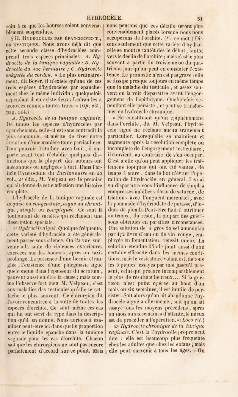 soin à ce que les bourses soient convena- blement suspendues. § IL Hydrocèles par épanchement , ou kystiques. Nous avons déjà dit que cette seconde classe d’hydrocèles com- prend trois espèces principales : A. Hy- drocèle de la tunique vaginale ; B. Hy- drocèle du sac herniaire ; C. Hydrocèle enkystée du cordon. « Le plus ordinaire- ment, dit Boyer, il n’existe qu’une de ces trois espèces d’hydrocèles par épanche- ment chez le même individu ; quelquefois cependant il en existe deux ; Ledran les a trouvées réunies toutes trois. » (Op. cit., pag. 144.) A. Hydrocèle de la tunique vaginale. De toutes les espèces d’hydrocèles par épanchement, celle-ci est sans contredit la plus commune, et mérite de fixer notre attention d’une manière toute particulière. Pour pouvoir l’étudier avec fruit, il im- porte avant tout d’établir quelques dis- tinctions que la plupart des auteurs ont méconnues ou négligées à tort. Dans l’ar- ticle Hydrocèle du Dictionnaire en 23 vol., 2e édit., M. Yelpeau est le premier qui ait donné de cette affection une histoire complète. L’hydrocèle de la tunique vaginale est acquise ou congénitale, aiguë ou chroni- que , simple ou compliquée. Ce sont là tout autant de variétés qui réclament une description spéciale. 1° Hydrocèle aiguë. Quoique fréquente, cette variété d’hydrocèle a été générale- ment passée sous silence. On l’a vue sur- venir à la suite de violences extérieures exercées sur les bourses, après un taxis prolongé. La présence d’une hernie étran- glée , l’existence d’une phlegmasie aiguë quelconque dans l’épaisseur du scrotum , peuvent aussi en être la cause ; mais com- me l’observe fort bien M. Yelpeau , c’est aux maladies des testicules qu’elle se rat- tache le plus souvent. Ce chirurgien dit l’avoir rencontrée à la suite de toutes les espèces d’orchite. Ce sont même ces cas qui lui ont servi de type dans la descrip- tion qu’il en donne. Nous aurions à exa- miner peut-être ici dans quelle proportion entre le liquide épanché dans la tunique vaginale pour les cas d’orchite. Chacun sait que les chirurgiens ne sont pas encore parfaitement d’accord sur ce point. Mais nous pensons que ces détails seront plus convenablement placés lorsque nous nous occuperons de l’orchite, [y. ce mot.) Di- sons seulement que cette variété d’hydro- cèle se montre tantôt dès le début, tantôt vers le déclin de l’orchite ; mais c’est le plus souvent à partir du troisième ou du qua- trième jour qu’on peut en constater l’exis- tence. Le pronostic n’en est pas grave : elle se dissipe presque toujours en même temps que la maladie du testicule , et assez sou- vent on la voit disparaître avant l’engor- gement de l’épididyme. Quelquefois ce- pendant elle persiste , et peut se transfor- mer en hydrocèle chronique. « Ne constituant qu’un épiphénomène dans l’orchite, dit M. Yelpeau, l’hydro- cèle aiguë ne réclame aucun traitement particulier. Lorsqu’elle se maintient et augmente après la résolution complète ou incomplète de l’engorgement testiculaire , il convient, au contraire, de s’en occuper. C’est à elle qu’on peut appliquer les trai- temens topiques qui ont été vantés , de temps à autre , dans le but d’éviter l’opé- ration de l’hydrocèle en général. J’en ai vu disparaître sous l’influence de simphs compresses imbibées d’eau de saturne, de frictions avec l’onguent mercuriel, avec la pommade d’hydriodate de potasse, d’io- dure de plomb. Peut-être faut-il attribuer au temps , du reste, la plupart des guéri- sons obtenues en pareilles circonstances. Une solution de 4 gros de sel ammoniac par 1/2 livre d’eau ou de vin rouge , em- ployée en fomentation, réussit mieux. La solution étendue d’iode jouit aussi d’une certaine efficacité dans les memes condi- tions; mais ie vésicatoire volant est, de tous les topiques essayés par moi jusqu’à pré- sent, celui qui procure incomparablement le plus de résultats heureux.... Si la gué- rison n’est point opérée au bout d’un mois ou six semaines, il est inutile de per- sister. Soit alors qu’on ait abandonné l’hy- drocèle aiguë à elle-même , soit qu’on ait essayé tous les moyens précédens , après un mois ou six semaines d’attente, le mieux est de procéder à l’opération.» (Loco cit.) 2° Hydrocèle chronique de la tunique vaginale. C’est, là l’hydrocèle proprement dite : elle est beaucoup plus fréquente chez les adultes que chez les enfans ; mais elle peut survenir à tous les âges. « On