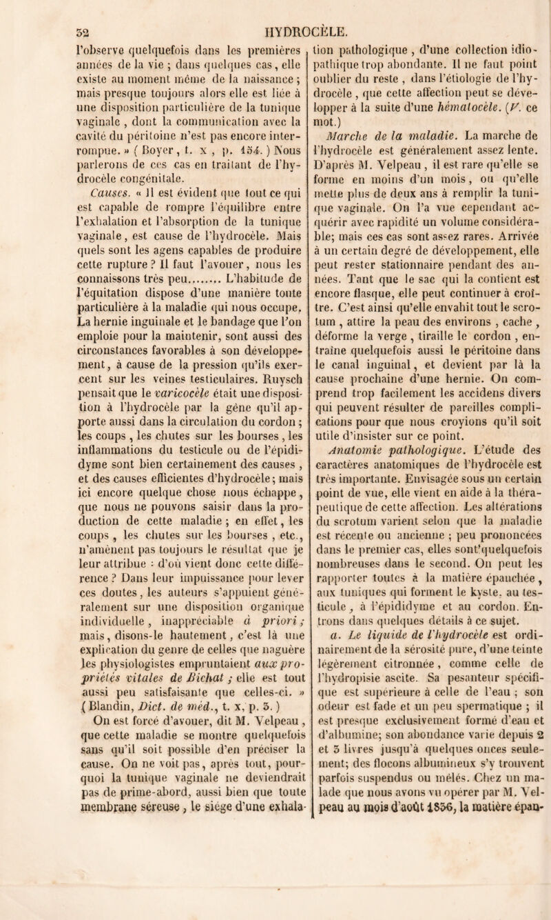 l’observe quelquefois dans les premières années de la vie ; dans quelques cas, elle existe au moment meme de la naissance ; mais presque toujours alors elle est liée à une disposition particulière de la tunique vaginale , dont la communication avec la cavité du péritoine n’est pas encore inter- rompue. » ( Boyer, t. x , p. 154. ) Nous parlerons de ces cas en traitant de l’hy- drocèle congénitale. Causes. « Il est évident que tout ce qui est capable de rompre l’équilibre entre l’exhalation et l’absorption de la tunique vaginale, est cause de l’hydrocèle. Mais quels sont les agens capables de produire cette rupture ? Il faut l’avouer, nous les connaissons très peu L’habitude de l’équitation dispose d’une manière toute particulière à la maladie qui nous occupe. La hernie inguinale et le bandage que Bon emploie pour la maintenir, sont aussi des circonstances favorables à son développe- ment , à cause de la pression qu’ils exer- cent sur les veines testiculaires. Ruysch pensait que le varicocèle était une disposé tion à l’hydrocèle par la gène qu’il ap- porte aussi dans la circulation du cordon ; les coups , les chutes sur les bourses , les inflammations du testicule ou de l’épidi- dyme sont bien certainement des causes , et des causes efficientes d’hydrocèle; mais ici encore quelque chose nous échappe, que nous ne pouvons saisir dans la pro- duction de cette maladie ; en effet, les coups, les chutes sur les bourses , etc., n’amènent pas toujours le résultat que je leur attribue : d’où vient donc cette diffé- rence ? Dans leur impuissance pour lever ces doutes, les auteurs s’appuient géné- ralement sur une disposition organique individuelle , inappréciable à priori ; mais, disons-le hautement, c’est là une explication du genre de celles que naguère les physiologistes empruntaient aux pro- priétés vitales de JSichat ; elle est tout aussi peu satisfaisante que celles-ci. » ( Blandin, Bict. de mèd., t. x, p. 3. ) On est forcé d’avouer, dit M. Velpeau , que cette maladie se montre quelquefois sans qu’il soit possible d’en préciser la cause. On ne voit pas, après tout, pour- quoi la tunique vaginale ne deviendrait pas de prime-abord, aussi bien que toute membrane séreuse, le siège d’une exhala- tion pathologique , d’une collection idio- pathique trop abondante. Il ne faut point oublier du reste , dans l’étiologie de l’hy- drocèle , que cette affection peut se déve- lopper à la suite d’une hémalocèle. [V. ce mot.) Marche de la maladie. La marche de l'hydrocèle est généralement assez lente. D’après M. Velpeau , il est rare qu’elle se forme en moins d’un mois, ou qu’elle mette plus de deux ans à remplir la tuni- que vaginale. On l’a vue cependant ac- quérir avec rapidité un volume considéra- ble; mais ces cas sont assez rares. Arrivée à un certain degré de développement, elle peut rester stationnaire pendant des an- nées. Tant que le sac qui la contient est encore flasque, elle peut continuer à croî- tre. C’est ainsi qu’elle envahit tout le scro- tum , attire la peau des environs , cache , déforme la verge , tiraille le cordon , en- traîne quelquefois aussi le péritoine dans le canal inguinal, et devient par là la cause prochaine d’une hernie. On com- prend trop facilement les accidens divers qui peuvent résulter de pareilles compli- cations pour que nous croyions qu’il soit utile d’insister sur ce point. Anatomie pathologique. L’étude des caractères anatomiques de l’hydrocèle est très importante. Envisagée sous un certain point de vue, elle vient en aide à la théra- peutique de cette affection. Les altérations du scrotum varient selon que la maladie est récente ou ancienne ; peu prononcées dans le premier cas, elles sont’quelquefois nombreuses dans le second. On peut les rapporter toutes à la matière épanchée, aux tuniques qui forment le kyste, au tes- ticule } à fépididyme et au cordon. En- trons dans quelques détails à ce sujet. a. Le liquide de l'hydrocèle est ordi- nairement de la sérosité pure, d’une teinte légèrement, citronnée, comme celle de rhydropisie ascite. Sa pesanteur spécifi- que est supérieure à celle de l’eau ; son odeur est fade et un peu spermatique ; il est presque exclusivement formé d’eau et d’albumine; son abondance varie depuis 2 et 5 livres jusqu’à quelques onces seule- ment; des flocons albumineux s’y trouvent parfois suspendus ou mêlés. Chez un ma- lade que nous avons vu opérer par M. Vel- peau au mois d’août 1S36, la matière épaa-