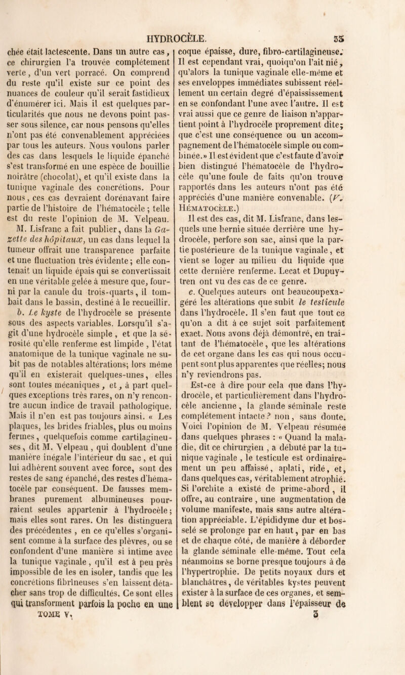 chée était lactescente. Dans lin autre cas, ce chirurgien l’a trouvée complètement verte, d’un vert porracé. On comprend du reste qu’il existe sur ce point des nuances de couleur qu’il serait fastidieux d'énumérer ici. Mais il est quelques par- ticularités que nous ne devons point pas- ser sous silence, car nous pensons qu’elles n’ont pas été convenablement appréciées par tous les auteurs. Nous voulons parler des cas dans lesquels le liquide épanché s’est transformé en une espèce de bouillie noirâtre (chocolat), et qu’il existe dans la tunique vaginale des concrétions. Pour nous, ces cas devraient dorénavant faire partie de l’histoire de l’hématocèle ; telle est du reste l’opinion de M. Velpeau. M. Lisfranc a fait publier, dans la Ga- zette des hôpitaux, un cas dans lequel la tumeur offrait une transparence parfaite et une fluctuation très évidente ; elle con- tenait un liquide épais qui se convertissait en une véritable gelée à mesure que, four- ni par la canule du trois-quarts, il tom- bait dans le bassin, destiné à le recueillir. b. Le kyste de l’hydrocèle se présente sous des aspects variables. Lorsqu’il s’a- git d’une hydrocèle simple , et que la sé- rosité qu’elle renferme est limpide , l’état anatomique de la tunique vaginale ne su- bit pas de notables altérations; lors même qu’il en existerait quelques-unes, elles sont toutes mécaniques, et, à part quel- ques exceptions très rares, on n’y rencon- tre aucun indice de travail pathologique. Mais il n’en est pas toujours ainsi. « Les plaques, les brides friables, plus ou moins fermes, quelquefois comme cartilagineu- ses , dit M. Velpeau , qui doublent d’une manière inégale l’intérieur du sac, et qui lui adhèrent souvent avec force, sont des restes de sang épanché, des restes d’héma- tocèle par conséquent. De fausses mem- branes purement albumineuses pour- raient seules appartenir à l’hydrocèle; mais elles sont rares. On les distinguera des précédentes , en ce qu’elles s’organi- sent comme à la surface des plèvres, ou se confondent d’une manière si intime avec la tunique vaginale , qu’il est à peu près impossible de les en isoler, tandis que les concrétions fibrineuses s’en laissent déta- cher sans trop de difficultés. Ce sont elles qui transforment parfois la poche en une XQME Y, 3 coque épaisse, dure, fibro-cartilagineuse; Il est cependant vrai, quoiqu’on l’ait nié, qu’alors la tunique vaginale elle-même et ses enveloppes immédiates subissent réel- lement un certain degré d’épaississement en se confondant l’une avec l’autre. Il est vrai aussi que ce genre de liaison n’appar- tient point à l’hydrocèle proprement dite; que c’est, une conséquence ou un accom- pagnement de l’hématocèle simple ou com- binée.» Il est évident que c’est faute d’avoir bien distingué l’hématocèle de l’hydro- cèle qu’une foule de faits qu’on trouve rapportés dans les auteurs n’ont pas été appréciés d’une manière convenable. [F, Hématgcèle.) Il est des cas, dit M. Lisfranc, dans les- quels une hernie située derrière une hy- drocèle, perfore son sac, ainsi que la par- tie postérieure de la tunique vaginale, et vient se loger au milieu du liquide que cette dernière renferme. Lecat et Dupuy- tren ont vu des cas de ce genre. c. Quelques auteurs ont beaucoupexa- géré les altérations que subit le testicule dans l’hydrocèle. Il s’en faut que tout ce qu’on a dit à ce sujet soit parfaitement exact. Nous avons déjà démontré, en trai- tant de i’hématocèle, que les altérations de cet organe dans les cas qui nous occu- pent sont plus apparentes que réelles; nous n’y reviendrons pas. Est-ce à dire pour cela que dans l’hy- drocèle, et particulièrement dans l’hydro- cèle ancienne , la glande séminale reste complètement intacte ? non , sans doute. Voici l’opinion de M. Velpeau résumée dans quelques phrases : « Quand la mala- die, dit ce chirurgien , a débuté par la tu- nique vaginale , le testicule est ordinaire- ment un peu affaissé, aplati, ridé, et, dans quelques cas, véritablement atrophié. Si l’orchite a existé de prime-abord , il offre, au contraire , une augmentation de volume manifeste, mais sans autre altéra- tion appréciable. L’épididyme dur et bos- selé se prolonge par en haut, par en bas et de chaque côté, de manière à déborder la glande séminale elle-même. Tout cela néanmoins se borne presque toujours à de l’hypertrophie. De petits noyaux durs et blanchâtres, de véritables kystes peuvent exister à la surface de ces organes, et sem- blent sq développer dans l’épaisseur de 3