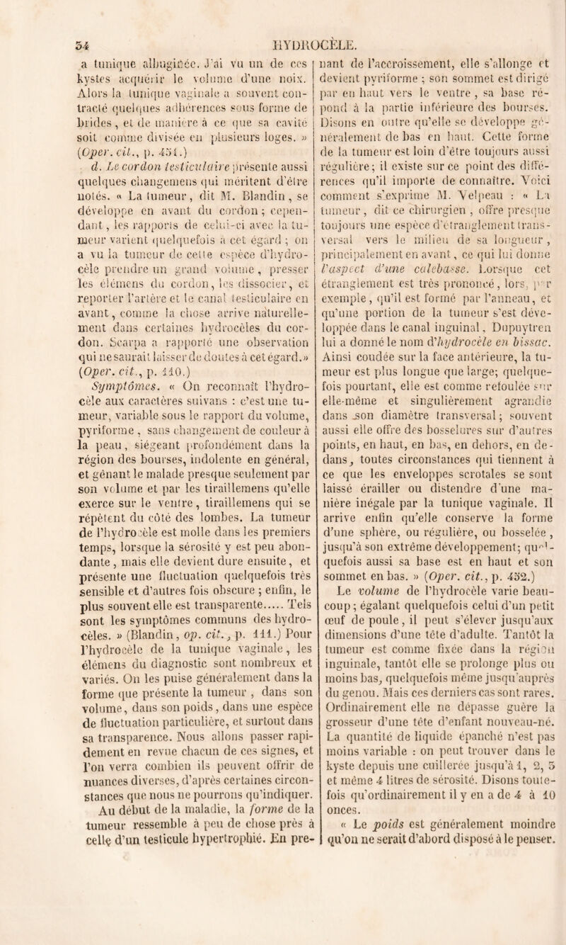 a tunique albugiffce. liant de l’accroissement, elle s’allonge et devient pyriïorme ; son sommet est dirige par en haut vers le ventre , sa base ré- pond à la partie inférieure des bourses. Disons en outre qu’elle se développe gé- néralement de bas en haut. Cette forme de la tumeur est loin d’être toujours aussi régulière; il existe sur ce point des diffé- rences qu’il importe de connaître. Yoici comment s’exprime M. Velpeau : « La tumeur, dit ce chirurgien , offre presque toujours une espèce d’étranglement trans- versal vers le milieu de sa longueur , principalement en avant, ce qui lui donne l'aspect d'une calebasse. Lorsque cet étranglement est très prononcé, lors, p- r exemple, qu’il est formé par l’anneau, et qu’une portion de la tumeur s’est déve- loppée dans le canal inguinal, Dupuytren lui a donné le nom d'hydrocèle en bissac. Ainsi coudée sur la face antérieure, la tu- meur est plus longue que large; quelque- fois pourtant, elle est comme refoulée sur elle-même et singulièrement agrandie dans .son diamètre transversal; souvent aussi elle offre des bosselures sur d’autres ’ai vu un de ces kystes acquérir le volume d’une noix. Alors la tunique vaginale a souvent con- tracté quelques adhérences sous forme de brides, et de manière à ce que sa cavité soit comme divisée en plusieurs ioges. « (iOper. cil., p. 451.) d. Le cordon testiculaire présente aussi quelques changemcns qui méritent d’êire notés. « La tumeur, dit M. Blandin, se développe en avant du cordon ; cepen- dant , les rapports de celui-ci avec la tu- meur varient quelquefois à cet égard ; on a vu la tumeur de cette espèce d’hydro- cèle prendre un grand volume, presser les élémeris du cordon, les dissocier, et reporter l’artère et le canal testiculaire en avant, comme la chose arrive naturelle- ment dans certaines hydrocèles du cor- don. Scarpa a rapporté une observation qui ne saurait laisser de doutes à cet égard.» (Oper. cit., p. 110.) Symptômes. « On reconnaît l’hydro- cèle aux caractères suivans : c’est une tu- meur, variable sous le rapport du volume, pyriforme , sans changement de couleur à la peau, siégeant profondément dans la région des bourses, indolente en général, et gênant le malade presque seulement par son volume et par les tiraillemens qu’elle exerce sur le ventre, tiraillemens qui se répètent du côté des lombes. La tumeur de l’hydrocèle est molle dans les premiers temps, lorsque la sérosité y est peu abon- dante , mais elle devient dure ensuite, et présente une fluctuation quelquefois très sensible et d’autres fois obscure ; enfin, le plus souvent elle est transparente Tels sont les symptômes communs des hydro- cèles. » (Blandin, op. cit., p. 111.) Pour l’hydrocèle de la tunique vaginale, les élémens du diagnostic sont nombreux et variés. On les puise généralement dans la forme que présente la tumeur , dans son volume, dans son poids, dans une espèce de fluctuation particulière, et surtout dans sa transparence. Nous allons passer rapi- dement en revue chacun de ces signes, et l’on verra combien ils peuvent offrir de nuances diverses, d’après certaines circon- stances que nous ne pourrons qu’indiquer. Au début de la maladie, la forme de la tumeur ressemble à peu de chose près à cellç d’un testicule hypertrophié. En pre- | qu’on ne serait d’abord disposé à le penser. points, en haut, en bas, en dehors, en de- dans, toutes circonstances qui tiennent à ce que les enveloppes scrotales se sont laissé érailler ou distendre d’une ma- nière inégale par la tunique vaginale. Il arrive enfin qu’elle conserve la forme d’une sphère, ou régulière, ou bosselée , jusqu’à son extrême développement; quel- quefois aussi sa base est en haut et son sommet en bas. » (Oper. cit., p. 452.) Le volume de l’hydrocèle varie beau- coup ; égalant quelquefois celui d’un petit œuf de poule , il peut s’élever jusqu’aux dimensions d’une tête d’adulte. Tantôt la tumeur est comme fixée dans la région inguinale, tantôt elle se prolonge plus ou moins bas, quelquefois même jusqu’auprès du genou. Mais ces derniers cas sont rares. Ordinairement elle ne dépasse guère la grosseur d’une tête d’enfant nouveau-né. La quantité de liquide épanché n’est pas moins variable : on peut trouver dans le kyste depuis une cuillerée jusqu’à 1, 2, 5 et même 4 litres de sérosité. Disons toute- fois qu’ordinairement il y en a de 4 à 10 onces. « Le poids est généralement moindre