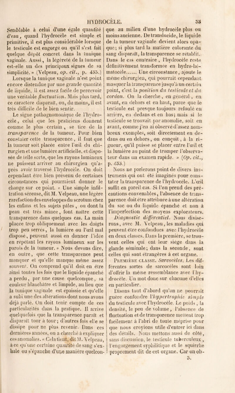 Semblable à celui d’une égale quantité d’eau, quand l’hydrocèle est simple et primitive, il est plus considérable lorsque le testicule est engorgé ou qu’il s’est fait quelque dépôt concret dans la tunique vaginale. Aussi, la légèreté de la tumeur est-elle un des principaux signes de sa simplicité. » (Velpeau, op. cit., p. 435.) Lorsque la tunique vaginale n’est point encore distendue par une grande quantité de liquide, il est assez facile de percevoir une véritable fluctuation. Mais plus tard, ce caractère disparaît, ou, du moins, il est très difficile de le bien sentir. Le signe pathognomonique de l’hydro- cèle , celui que les praticiens donnent comme le plus certain , se tire de la transparence de la tumeur. Pour bien constater cette transparence , il faut que la tumeur soit placée entre l’œil du chi- rurgien et une lumière artificielle, et dispo- sée de telle sorte, que les rayons lumineux ne puissent arriver au chirurgien qu’a- près avoir traversé l’hydrocèle. On doit cependant être bien prévenu de certaines circonstances qui pourraient donner le change sur ce point. « Une simple infil- tration séreuse, dit M. Velpeau, une légère raréfaction des enveloppes du scrotum chez les enfans et les sujets pâles , ou dont la peau est très mince, font naître cette transparence dans quelques cas. La main placée trop obliquement avec les doigts trop peu serrés, la lumière ou l’œil mal disposé, peuvent aussi en donner l’idée en répétant les rayons lumineux sur les parois de la tumeur. » Nous devons dire, en outre, que cette transparence peut manquer et qu’elle manque même assez souvent. On comprend qu’il doit en être ainsi toutes les fois que le liquide épanché a perdu, par une cause quelconque , sa couleur blanchâtre et limpide, au lieu que la tunique vaginale est épaissie et qu’elle a subi une des altérations dont nous avons déjà parlé. On doit tenir compte de ces particularités dans la pratique. Il arrive quelquefois que la transparence paraît et disparait tour à tour; d’autres fois elle se dissipe pour ne plus revenir. Dans ces dernières années, on a cherché à expliquer ces anomalies. « Gela tient, dit M. Velpeau, à ce qu’une certaine quantité de sang s’ex- hale ou s’épanche d’une manière quelcon- que au milieu d’une hydrocèle plus ou moins ancienne. De translucide, le liquide de la tumeur vaginale devient alors opa- que; si plus tard la matière colorante du sang disparaît, la transparence se rétablit. Dans le cas contraire , l’hydrocèle reste définitivement transformée en hydro-hé- matocèle Une circonstance, ajoute le même chirurgien, qui pourrait cependant masquer la transparence jusqu’à un certain, point, c’est la position du testicule et du cordon. On la cherche , en général, en avant, en dehors et en haut, parce que le testicule est presque toujours refoulé en arrière, en dedans et en bas; mais si le testicule se trouvait par anomalie, soit en avant, comme j’en ai observé d’assez nom- breux exemples, soit directement en de- dans ou en dehors, on conçoit, à la ri- gueur, cju’il puisse se placer entre l’œil et la lumière au point de tromper l’observa- teur dans un examen rapide. » {Op. cit., p. 453.) Nous ne parlerons point de divers ins- truirions qui ont été imaginés pour cons- tater la transparence de l’hydrocèle. L’œil suffit en pareil cas. Si l’on prend des pré- cautions convenables, l’absence de trans- parence doit être attribuée à une altération du sac ou du liquide épanché et non à l’imperfection des moyens explorateurs. Diagnostic différentiel. Nous divise- rons, avec M. Velpeau, les maladies qui peuvent être confondues avec l’hydrocèle en deux classes. Dans la première, se trou- vent celles qui ont leur siège dans la glande séminale; dans la seconde, sont celles qui sont étrangères à cet organe. Première classe. Sarcocèles. Les dif- férentes sortes de sarcocèles sont loin d’offrir la même ressemblance avec l'hy- drocèle. Un mot donc sur chacune d’elles en particulier. Disons tout d’abord qu’on ne pourrait guère confondre l’hypertrophie simple du testicule avec l’hydrocèle. Le poids, la densité, le peu de volume, l’absence de fluctuation et de transparence incitent trop facilement, à l’abri de toute méprise pour que nous croyions utile d’entrer ici dans des détails. Nous mettons aussi de côté, sans discussion, le testicule tuberculeux , l’engorgement syphilitique et le squirrhe proprement dit de cet organe. Car on oh-