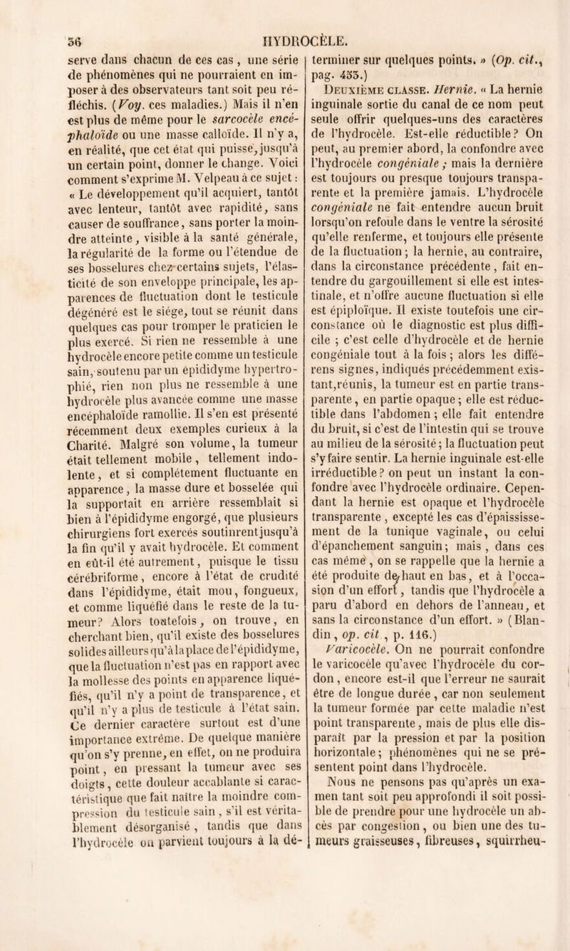 serve dans chacun de ces cas, une série de phénomènes qui ne pourraient en im- poser à des observateurs tant soit peu ré- fléchis. (Voy. ces maladies.) Mais il n’en est plus de même pour le sarcocèle encé- phaloïde ou une masse calloïcle. Il n’y a, en réalité, que cet état qui puisse Jusqu’à un certain point, donner le change. Voici comment s’exprime M. Velpeau à ce sujet : « Le développement qu’il acquiert, tantôt avec lenteur, tantôt avec rapidité, sans causer de souffrance, sans porter la moin- dre atteinte, visible à la santé générale, la régularité de la forme ou l’étendue de ses bosselures chez-certains sujets, l’élas- ticité de son enveloppe principale, les ap- parences de fluctuation dont le testicule dégénéré est le siège, tout se réunit dans quelques cas pour tromper le praticien le plus exercé. Si rien ne ressemble à une hydrocèle encore petite comme un testicule sain, soutenu par un épididyme hypertro- phié, rien non plus ne ressemble à une hydrocèle plus avancée comme une masse encéphaloïde ramollie. Il s’en est présenté récemment deux exemples curieux à la Charité. Malgré son volume, la tumeur était tellement mobile , tellement indo- lente , et si complètement fluctuante en apparence, la masse dure et bosselée qui la supportait en arrière ressemblait si bien à l’épididyme engorgé, que plusieurs chirurgiens fort exercés soutinrentjusqu’à la fin qu’il y avait hydrocèle. Et comment en eût-il été autrement, puisque le tissu cérébriforme, encore à l’état de crudité dans l’épididyme, était mou, fongueux, et comme liquéfié dans le reste de la tu- meur? Alors toutefois, on trouve, en cherchant bien, qu’il existe des bosselures solides ailleurs qu’càlaplace de l’épididyme, que la fluctuation n’est pas en rapport avec la mollesse des points en apparence liqué- fiés, qu’il n’y a point de transparence, et qu’il n’y a plus de testicule à l’état sain. Ce dernier caractère surtout est d’une importance extrême. De quelque manière qu’on s’y prenne, en effet, on ne produira point, en pressant la tumeur avec ses doigts, cette douleur accablante si carac- téristique que fait naître la moindre com- pression du testicule sain , s il est vérita- blement désorganisé , tandis que dans l’hydrocèle on parvient toujours à la dé- terminer sur quelques points. » (Op. cit.y pag. 4o5.) Deuxième classe. Hernie. « La hernie inguinale sortie du canal de ce nom peut seule offrir quelques-uns des caractères de l’hydrocèle. Est-elle réductible? On peut, au premier abord, la confondre avec l’hydrocèle congéniale ; mais la dernière est toujours ou presque toujours transpa- rente et la première jamais. L’hydrocèle congéniale ne fait entendre aucun bruit lorsqu’on refoule dans le ventre la sérosité qu’elle renferme, et toujours elle présente de la fluctuation; la hernie, au contraire, dans la circonstance précédente , fait en- tendre du gargouillement si elle est intes- tinale, et n’offre aucune fluctuation si elle est épiploïque. Il existe toutefois une cir- constance où le diagnostic est plus diffi- cile ; c’est celle d’hydrocèle et de hernie congéniale tout à la fois ; alors les diffé- rens signes, indiqués précédemment exis- tant,réunis, la tumeur est en partie trans- parente , en partie opaque ; elle est réduc- tible dans l’abdomen ; elle fait entendre du bruit, si c’est de l’intestin qui se trouve au milieu de la sérosité ; la fluctuation peut s’y faire sentir. La hernie inguinale est-elle irréductible? on peut un instant la con- fondre avec l’hydrocèle ordinaire. Cepen- dant la hernie est opaque et l’hydrocèle transparente , excepté les cas d’épaississe- ment de la tunique vaginale, ou celui d’épanchement sanguin; mais, dans ces cas même , on se rappelle que la hernie a été produite dediaut en bas, et à l’occa- sion d’un effort, tandis que l’hydrocèle a paru d’abord en dehors de l’anneau, et sans la circonstance d’un effort. » (Blan- din , op. cit , p. 116.) Varicocèle. On ne pourrait confondre le varicocèle qu’avec l’hydrocèle du cor- don , encore est-il que l’erreur ne saurait être de longue durée , car non seulement la tumeur formée par cette maladie n’est point transparente, mais de plus elle dis- paraît par la pression et par la position horizontale ; phénomènes qui ne se pré- sentent point dans l’hydrocèle. Nous ne pensons pas qu’après un exa- men tant soit peu approfondi il soit possi- ble de prendre pour une hydrocèle un ab- cès par congesiion, ou bien une des tu- meurs graisseuses, fibreuses, squirrheu-