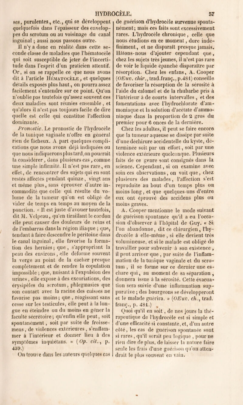 ses, purulentes, etc,, qui se développent quelquefois dans l’épaisseur des envelop- pes du scrotum ou au voisinage du canal inguinal ; aussi nous passons outre. Il n’y a donc en réalité dans cette se- conde classe de maladies que l’hématocèle qui soit susceptible de jeter de l’incerti- tude dans l’esprit d’un praticien attentif. Or, si on se rappelle ce que nous avons dit à l’article IIématocèle, et quelques détails exposés plus haut, on pourra assez facilement s’entendre sur ce point. Qu’on n’oublie pas toutefois qu’assez souvent ces deux maladies sont réunies ensemble, et qu’alors il n’est pas toujours facile de dire quelle est celle qui constitue l’affection dominante. Pronostic. Le pronostic de l’hydrocèle de la tunique vaginale n’offre en général rien de fâcheux. A part quelques compli- cations que nous avons déjà indiquées ou que nous indiquerons plus tard,on pourrait la considérer , dans plusieurs cas, comme une simple infirmité. H n’est pas rare, en effet, de rencontrer des sujets qui en sont restés affectés pendant quinze , vingt ans et même plus, sans éprouver d’autre in- commodité que celle qui résulte du vo- lume de la tumeur qu’on est obligé de vider de temps en temps au moyen de la ponction. « Il est juste d’avouer toutefois, dit M. Velpeau, qu’en tiraillant le cordon elle peut causer des douleurs de reins et de l’embarras dans la région iliaque ; que, tendant à faire descendre le péritoine dans le canal inguinal, elle favorise la forma- tion des hernies; que, s’appropriant la peau des environs, elle déforme souvent la verge au point de la cacher presque complètement et de rendre la copulation impossible ; que, nuisant à l’expulsion des urines, elle expose à des excoriations, des érysipèles du scrotum, phlegmasies que son contact avec la racine des cuisses ne favorise pas moins; que , réagissant sans cesse sur les testicules, elle peut à la lon- gue en éteindre ou du moins en gêner la faculté sécrétoire; qu’enfin elle peut, soit spontanément, soit par suite de froisse- mens, de violences extérieures, s’enflam- mer à l’intérieur et donner lieu à des symptômes inquiétans. >> ( Op. cit., p. 459.) On trouve dans les auteurs quelques cas de guérison d’hydrocèle survenue sponta- nément; mais ces faits sont excessivement rares. L’hydrocèle chronique, celle que nous étudions en ce moment, dure indé- finiment, et ne disparait presque jamais. Hâtons-nous d’ajouter cependant que, chez les sujets très jeunes, il n’est pas rare de voir le liquide épanché disparaître par résorption. Chez les enfans, A. Cooper (OEuv. chir., trad.franç., p.4Sl) conseille de favoriser la résorption de la sérosité à l’aide du calomel et de la rhubarbe pris à l’intérieur à de courts intervalles , et des fomentations avec l’hydrochlorate d’am- moniaque et la solution d’acétate d’ammo- niaque dans la proportion de 2 gros du premier pour 6 onces de la dernière. Chez les adultes, il peut se faire encore que la tumeur aqueuse se dissipe par suite d’une déchirure accidentelle du kyste, dé- terminée soit par un effort, soit par une violence extérieure quelconque. Plusieurs faits de ce genre sont consignés dans la science. Cependant, si on examine avec soin ces observations, on voit que, chez plusieurs des malades, l’affection s’est reproduite au bout d’un temps plus ou moins long, et que quelques-uns d’entre eux ont éprouvé des accidens plus ou moins graves. A. Cooper mentionne le mode suivant de guérison spontanée qu’il a eu l’occa- sion d’observer à l’hôpital de Guy. « Si l’on abandonne, dit ce chirurgien, l’hy- drocèle à elle-même , si elle devient très volumineuse, et si le malade est obligé de travailler pour subvenir à son existence , il peut arriver que , par suite de l’inflam- mation de la tunique vaginale et du scro- tum , il se forme sur ce dernier une es- chare qui, au moment de sa séparation , donnera issue à la sérosité. Cette évacua- tion sera suivie d’une inflammation sup- purative ; des bourgeons se développeront et le malade guérira. » {OEuv. ch., trad. franc., p. 481.) Quoi qu’il en soit, de nos jours la thé- rapeutique de l’hydrocèle est si simple et d’une efficacité si constante, et, d’un autre côté, les cas de guérison spontanée sont si rares, qu’il serait peu logique , pour ne rien dire de plus, de laisser la nature faire seule les frais d’une guérison qu’on atten- drait le plus souvent en vain.