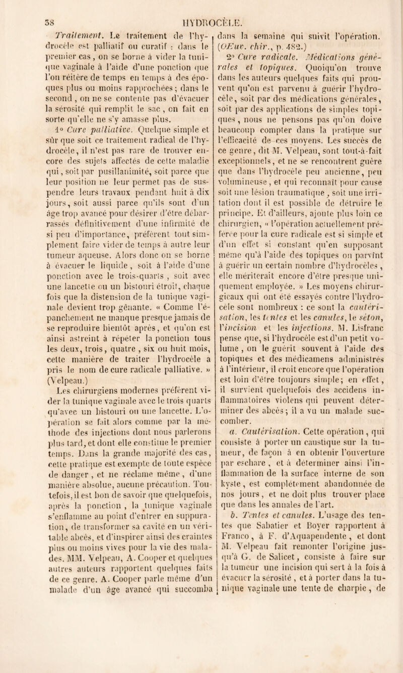 Traitement. Le traitement de l’hy- drocèle est palliatif ou curatif : dans le premier cas, on se borne à vider la tuni- que vaginale à l’aide d’une ponction que l’on réitère de temps en temps à des épo- ques plus ou moins rapprochées; dans le second , on ne se contente pas d’évacuer la sérosité qui remplit le sac , on fait en sorte qu’elle ne s’y amasse plus. 1° Cure palliative. Quelque simple et sûr que soit ce traitement radical de l’hy- drocèle , il n’est pas rare de trouver en- core des sujets affectés de cette maladie qui, soit par pusillanimité, soit parce que leur position ne leur permet pas de sus- pendre leurs travaux pendant huit à dix jours, soit aussi parce qu’ils sont d’un âge trop avancé pour désirer d’ôtre débar- rassés définitivement d'une infirmité de si peu d’importance, préfèrent tout sim- plement faire vider de temps à autre leur tumeur aqueuse. Alors donc on se borne à évacuer le liquide , soit à l’aide d’une ponction avec le trois-quarts , soit avec une lancette ou un bistouri étroit, chaque fois que la distension de la tunique vagi- nale devient trop gênante. « Comme l’é- panchement ne manque presque jamais de se reproduire bientôt après, et qu’on est ainsi astreint à répéter la ponction tous les deux, trois, quatre , six ou huit mois, cette manière de traiter l’hydrocèle a pris le nom de cure radicale palliative. » (Velpeau.) Les chirurgiens modernes préfèrent vi- der la tunique vaginale avec le trois quarts qu’avec un bistouri ou une lancette. L’o- pération se fait alors comme par la mé- thode des injections dont nous parlerons plus tard, et dont elle constitue le premier temps. Dans la grande majorité des cas, cette pratique est exempte de toute espèce de danger , et ne réclame même, d’une manière absolue, aucune précaution. Tou- tefois, il est bon de savoir que quelquefois, après la ponction , la tunique vaginale s’enflamme au point d’entrer en suppura- tion, de transformer sa cavité en un véri- table abcès, et d’inspirer ainsi des craintes plus on moins vives pour la vie des mala- des. MM. Velpeau, A. Cooper et quelques autres auteurs rapportent quelques faits de ce genre. A. Cooper parle même d’un malade d’un âge avance qui succomba dans la semaine qui suivit l'opération. (iOEuv. chir., p. 482.) 2° Cure radicale. Médications géné- rales et topiques. Quoiqu'on trouve dans les auteurs quelques faits qui prou- vent qu’on est parvenu à guérir l’hydro- cèle, soit par des médications générales, soit par des applications de simples topi- ques , nous ne pensons pas qu’on doive beaucoup compter dans la pratique sur l’efficacité de ces moyens. Les succès de ce genre, dit M. Velpeau, sont tout-à-fait exceptionnels, et ne se rencontrent guère que dans l’hydrocèle peu ancienne, peu volumineuse, et qui reconnaît pour cause soit une lésion traumatique, soit une irri- tation dont il est possible de détruire le principe. Et d’ailleurs, ajoute plus loin ce chirurgien, « l’opération actuellement pré- férée pour la cure radicale est si simple et d’un effet si constant qu’en supposant même qu’à l’aide des topiques on parvînt à guérir un certain nombre d’hydrocèles , elle mériterait encore d’etre presque uni- quement employée. » Les moyens chirur- gicaux qui ont été essayés contre l'hydro- cèle sont nombreux : ce sont la cautéri- sation, les tentes et les canules, le séton, Yincision et les injections. M. Lisfranc pense que, si l’hydrocèle est d’un petit vo- lume , on le guérit souvent à l’aide des topiques et des médicamens administrés à l’intérieur, il croit encore que l’opération est loin d’être toujours simple; en effet, il survient quelquefois des accidens in- flammatoires violens qui peuvent déter- miner des abcès ; il a vu un malade suc- comber. a. Cautérisation. Cette opération , qui consiste à porter un caustique sur la tu- meur, de façon à en obtenir l’ouverture par eschare , et à déterminer ainsi l’in- flammation de la surface interne de son kyste, est complètement abandonnée de nos jours, et ne doit plus trouver place que dans les annales de l'art. b. Tentes et canules. L’usage des ten- tes que Sabatier et Boyer rapportent à Franco, à F. d’Àquapendente, et dont M. Velpeau fait remonter l’origine jus- qu’à G. deSalicet, consiste à faire sur la tumeur une incision qui sert à la fois à évacuer la sérosité , et à porter dans la tu- nique vaginale line tente de charpie , de