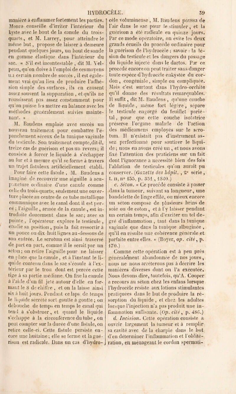 manière à enflammer fortement les parties. Monro conseille d’irriter l’intérieur du kyste avec le bout de la canule du trois- quarts, et M. Larrey, pour atteindre !e même but, propose de laisser à demeure pendant quelques jours, un bout desonde en gomme élastique dans l’intérieur du sac. « S’il est incontestable , dit M. Vel- peau, qu’on doive à l’emploi de ces moyens u.i certain nombre de succès, il est égale- ment vrai qu’au lieu de produire l’adhé- sion simple des surfaces , ils en causent assez souvent la suppuration , et qu’ils ne réussissent pas assez constamment pour qu’on puisse les mettre en balance avec les méthodes généralement suivies mainte- nant. » M. Baudens emploie avec succès un nouveau traitement pour combattre l’é- panchement séreux de la tunique vaginale du testicule. Son traitement compte,dit-il, treize cas de guérison et pas un revers; il consiste à forcer le liquide à s’échapper au fur et à mesure qu’il se forme à travers un trajet fistuleux artificiellement établi. Pour faire cette fistule , M. Baudens a imaginé de recouvrir une aiguille à acu- puncture ordinaire d’une canule comme celle du trois-quarts; seulementune ouver- ture placée au centre de ce tube métallique communique avec le canal dont il est per- cé ; l’aiguille , armée de la canule , est in- troduite doucement dans le sac; avec sa pointe , l’opérateur explore le testicule , étudie sa position , puis la fait ressortir à un pouce ou dix huit lignes au-dessous de son entrée. Le scrotum est ainsi traversé de part en part, comme il le serait par un séton; on retire l’aiguille pour ne laisser en place que la canule, et à l’instant le li- quide contenu dans le sac s’écoule à l’ex- lérieur par le trou dont est percée cette tige à sa partie médiane. On fixe la canule à l’aide d’un fil jeté autour d’elle en for- mant le 8 de chiffre , et on la laisse ainsi six à huit jours. Pendant ce laps de temps le liquide sécrété sort goutte à goutte ; on débouche de temps en temps le canal qui tend à s’obstruer, et quand le liquide s’échappe à la circonférence du tube, on peut compter sur la durée d’une fistule, on retire celle-ci. Cette fistule persiste en- core une huitaine; elle se ferme et la gué- rison est radicale. Dans un cas d'hvdro- , cèle volumineuse , M. Baudens poussa de Pair dans le sac pour le stimuler, et la guérison a été radicale en quinze jours. Par ce mode opératoire, on évite les deux grands écueils du procédé ordinaire pour la guérison de l’hydrocèle ; savoir : la lé- sion du testicule et les dangers du passage du liquide injecté dans le dartos. Par ce procédé encore on peut traiter sans danger toute espèce d’hydrocèle enkystée du cor- don , congéniaie , simple ou compliquée. Mais c’est surtout dans Phydro-orchite qu’il donne des résultats remarquables. Il suffit, dit M. Baudens, qu’une couche de liquide, même fort légère, sépare le testicule engorgé du feuillet parié- tal , pour que cette couche isolatrice préserve l’organe malade de l’action des médicamens employés sur le scro- tum. Il n’existait pas d’instrument as- sez perfectionné pour soutirer le liqui- de ; nous en avons créé un , et nous avons fixé l’attention des praticiens sur un fait dont l’ignorance a nécessité bien des fois l’ablation de testicules qu’on aurait pu conserver. (Gazette des hôpit. , 2e série , t. il, n° 155, p. 551,1840.) c. Séton. « Ce procédé consiste à passer dans la tumeur, suivant sa longueur, une bandelette de linge effilé, ou mieux encore un séton composé de plusieurs brins de soie ou de coton , et à l’y laisser pendant un certain temps, afin d’exciter un tel de- gré d’inflammation , tant dans la tunique vaginale que dans la tunique albuginée , qu’il en résulte une cohérence générale et parfaite entre elles. » (Boyer, op. cité, p. 170.) Comme cette opération est à peu près généralement abandonnée de nos jours, nous ne nous arrêterons pas à décrire les manières diverses dont on l’a exécutée. Nous devons dire, toutefois, qu’A. Cooper a recours au séton chez les enfans lorsque l’hydrocèle résiste aux lotions stimulantes pratiquées dans le but de produire la ré- sorption du liquide , et chez les adultes lorsque l’injection n'a pas produit une in- flammation suffisante. (Op. cité, p. 486.) d. Incision. Cette opération consiste a ouvrir largement la tumeur et à remplir sa cavité avec de la charpie dans le but d'en déterminer l'inflammation et l'oblité- ration, en ménageant le cordon spermali-