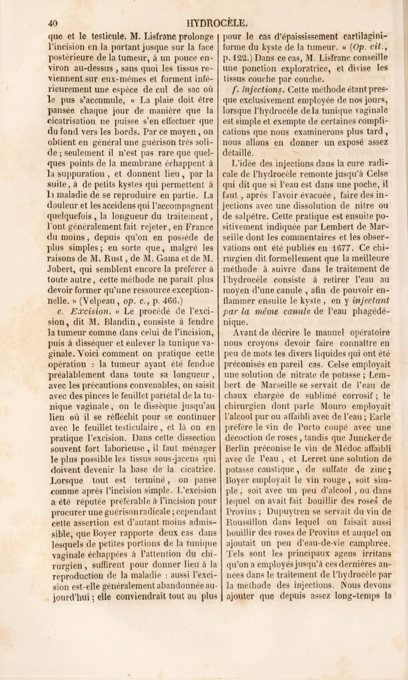 que et le testicule. M. Lisfranc prolonge l’incision en la portant jusque sur la face postérieure de la tumeur, à un pouce en- viron au-dessus, sans quoi les tissus re- viennent sur eux-mêmes et forment infé- rieurement une espèce de cul de sac où le pus s’accumule, « La plaie doit être pansée chaque jour de manière que la cicatrisation ne puisse s’en effectuer que du fond vers les Lords. Par ce moyen, on obtient en général une guérison très soli- de ; seulement il n’est pas rare que quel- ques points de la membrane échappent à la suppuration , et donnent lieu , par la suite, à de petits kystes qui permettent à la maladie de se reproduire en partie. La douleur et les accidens qui l’accompagnent quelquefois , la longueur du traitement, l’ont généralement fait rejeter, en France du moins, depuis qu’on en possède de plus simples ; en sorte que, malgré les raisons de M. Rust, de M. Gaina et de M. Jobert, qui semblent encore la préférer à toute autre, cette méthode ne paraît plus devoir former qu’une ressource exception- nelle. » (Velpeau, op. c., p. 466.) e. Excision. « Le procédé de l’exci- sion, dit M. Blandin, consiste à fendre la tumeur comme dans celui de l’incision, puis à disséquer et enlever la tunique va- ginale. Voici comment on pratique cette opération : la tumeur ayant été fendue préalablement dans toute sa longueur , avec les précautions convenables, on saisit avec des pinces le feuillet pariétal de la tu- nique vaginale, on le dissèque jusqu’au lieu où il se réfléchit pour se continuer avec le feuillet testiculaire, et là on en pratique l’excision. Dans cette dissection souvent fort laborieuse, il faut ménager le plus possible les tissus sous-jacens qui doivent devenir la base de la cicatrice. Lorsque tout est terminé, on panse comme après l’incision simple. L’excision a été réputée préférable à- l’incision pour procurer une guérison radicale ; cependant cette assertion est d’autant moins admis- sible, que Boyer rapporte deux cas dans lesquels de petites portions de la tunique vaginale échappées à l’attention du chi- rurgien , suffirent pour donner lieu à la reproduction de la maladie : aussi l’exci- sion est-elle généralement abandonnée au- jourd’hui ; elle conviendrait tout au plus pour le cas d’épaississement cartilagini- forme du kyste de la tumeur. » [Op. cit., p. 122.) Dans ce cas, M. Lisfranc conseille une ponction exploratrice, et divise les tissus couche par couche. f. Injections. Cette méthode étant pres- que exclusivement employée de nos jours, lorsque l’hydrocèle delà tunique vaginale est simple et exempte de certaines compli- cations que nous examinerons plus tard, nous allons en donner un exposé assez détaillé. L’idée des injections dans la cure radi- cale de l’hydrocèle remonte jusqu’à Celse qui dit que si l’eau est dans une poche, il faut , après l’avoir évacuée , faire des in- jections avec une dissolution de nitre ou de salpêtre. Cette pratique est ensuite po- sitivement indiquée par Lembert de Mar- seille dont les commentaires et les obser- vations ont été publiés en 1677. Ce chi- rurgien dit formellement que la meilleure méthode à suivre dans le traitement de l’hydrocèle consiste à retirer l’eau au moyen d’une canule , afin de pouvoir en- flammer ensuite le kyste , en y injectant par la même canule de l’eau phagédé- nique. Avant de décrire le manuel opératoire nous croyons devoir faire connaître en peu de mots les divers liquides qui ont été préconisés en pareil cas. Celse employait une solution de nitrate de potasse ; Lem- bert de Marseille se servait de l’eau de chaux chargée de sublimé corrosif; le chirurgien dont parle Monro employait l'alcool pur ou affaibli avec de l’eau ; Earle préfère le vin de Porto coupé avec une décoction de roses, tandis que Junckerde Berlin préconise le vin de Médoc affaibli avec de l’eau , et Lerret une solution de potasse caustique, de sulfate de zinc; Boyer employait le vin rouge, soit sim- ple , soit avec un peu d’alcool, ou dans lequel on avait fait bouillir des roses* de Provins ; Dupuytren se servait du vin de Roussillon dans lequel on faisait aussi bouillir des roses de Provins et auquel on ajoutait un peu d’eau-de-vie camphrée. Tels sont les principaux agens irritans qu’on a employés jusqu’à ces dernières an- nées dans le traitement de l’hydrocèle par la méthode des injections. Nous devons ajouter que depuis assez long-temps la