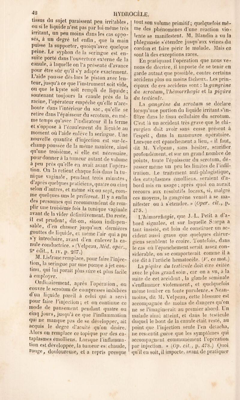 tissus du sujet paraissent peu irritables, ou si le liquide n’est pas par lui-même très irritant, un peu moins dans les cas oppo- sés, à un degré tel enfin, que la main puisse la supporter, quoiqu’avec quelque peine. Le syphon de la seringue est en- suite porté dans l’ouverture externe de la canule, à laquelle on l’a présenté d’avance pour être sûr qu’il s’y adapte exactement. L’aide pousse dès-lors le piston avec len- teur, jusqu’à ce que l’instrument soit vide, ou que le kyste soit rempli de liquide; soutenant toujours la canule près de la racine, l'opérateur empêche qu’elle n’arc- houte dans l'intérieur du sac, qu’elle se retire dans l’épaisseur du scrotum, en mê- me temps qu’avec l’indicateur il la ferme et s’oppose à l’écoulement du liquide au moment où l’aide enlève la seringue. Une nouvelle quantité d’injection est sur-le- champ poussée de la même manière, ainsi qu’une troisième, si elle est nécessaire, Poui donner à la tumeur autant de volume à peu près qu’elle en avait avant l’opéra- tion. On la retient chaque fois dans la tu- nique vaginale, pendant trois minutes, d’après quelques praticiens, quatre ou cinq selon d’autres, et même six ou sept, com- me quelques-uns le préfèrent. Il y a enfin des personnes qui recommandent de rem- plir une troisième fois la tunique vaginale avant de la vider définitivement. Du reste, il est prudent, dit-on, sinon indispen- sable, d en chasser jusqu’aux dernières gouttes de liquide, et même l’air qui a pu s y introduire, avant d’en enlever la ca- nule conductrice. » (Velpeau, Med. opér. 2e édit., t. iy, p. 207.) . Eisfranc remplace, pour faire l’injcc- tion, la seringue par une pompe à jet con- tinu, qui lui paraît plus sûre et plus facile à employer. Ordinairement, après l'opérai ion, ou couvre le scrotum de compresses imbibées d un liquide pareil à celui qui a servi pour faire l'injection; et on continue ce mode, de pansement pendant quatre ou cinq jours, jusqu’à ce que l’inflammation qui ne manque pas de se développer, ait acquis le degré d’acuité qu’on désire. Alors on remplace ce topique par des ca- taplasmes émolliens. Lorsque l’inflamma- tion est développée, la tumeur est chaude, rouge, douloureuse, et a repris presque tout son volume primitif ; quelquefois mê- me des phénomènes d’une réaction vio- lente se manifestent. M. Blandin a vu la phlegmasie s'étendre jusqu’aux veines du cordon et faire périr le malade. Mais ce sont là des exceptions rares. En pratiquant l’opération que nous ve- nons de décrire, il importe de se tenir en garde autant que possible, contre certains accidens plus ou moins fâcheux. Les prin- cipaux de ces accidens sont : la gangrène du scrotum, Vhèmorrhagie et la piqûre du testicule. La gangrène du scrotum se déclare lorsqu’une portion du liquide irritant s’in- filtre dans le tissu cellulaire du scrotum. C’est là un accident très grave que le chi- rurgien doit avoir sans cesse présent à l’esprit, dans la manœuvre opératoire. Lorsque cet épanchement a lieu, « il faut, dit M. Velpeau, sans hésiter, scarifier profondément, et sur un grand nombre de points, toute l’épaisseur du scrotum, dé- liasser même un peu les limites de l’infil- tration. Le traitement anti-phlogistique, des cataplasmes émolliens, seraient d’a- bord mis en usage ; après quoi on aurait recours aux résolutifs locaux, si, malgré ces moyens, la gangrène venait à se ma- nifester ou à s’étendre. » (Oper. cit., p. 4-75. ) Vhèmorrhagie, que JL. Petit a d a- bord signalée, et sur laquelle Scarpa a tant insisté, est loin de constituer un ac- cident aussi grave que quelques chirur- giens semblent le croire. rioutelois, dans le cas où l’épanchement serait assez con- sidérable, on se comporterait comme il a été dit à l’article hématoeêle. (V. ce mot.) La piqûre du testicule doit être évitée avec le plus grand soin, car on a vu, a la suite de cet accident, la glande séminale s’enflammer violemment, et quelquefois même tomber en fonte purulente. « Néan- moins, dit M. Velpeau, cette blessure est accompagnée de moins de dangers qu’on ne se l’imaginerait au premier abord. Un malade ainsi atteint, et dans le testicule duquel le bout de la canule était resté, au point que l’injection seule l’en détacha, ne ressentit guère que les symptômes qui accompagnent communément l’opération par injection. » [Op. cit., p. 47S.) Quoi qu’il en soit, il importe, avant de pratiquer