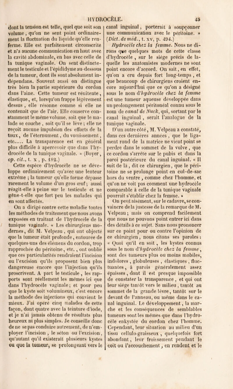 dont la tension est telle, quel que soit son volume, qu'on ne sent point ordinaire- ment la fluctuation du liquide qu’elle ren- ferme. Elle est parfaitement circonscrite et n’a aucune communication en haut avec la cavité abdominale, en bas avec celle de la tunique vaginale. On sent distincte- ment le testicule et l’épididyme au-dessous de la tumeur, dont ils sont absolument in- dépendans. Souvent aussi on distingue très bien la partie supérieure du cordon dans l’aine. Cette tumeur est rénitente , élastique, et, lorsqu’on frappe légèrement dessus , elle résonne comme si elle ne contenait que de l’air. Elle conserve con- stamment le même volume, soit que le ma- lade se couche , soit qu’il se lève ; elle ne reçoit aucune impulsion des efforts de la toux, de l’éternument, du vomissement, etc La transparence est en général plus difficile à apercevoir que dans l’hy- drocèle de la tunique vaginale. » (Boyert op. citt. x , p. 182.) Cette espèce d’hydrocèle ne se déve- loppe ordinairement qu’avec une lenteur extrême ; la tumeur qu’elle forme dépasse rarement le volume d’un gros œuf ; aussi réagit-elle à peine sur le testicule et ne gêne-t-elle que fort peu les malades qui en sont affectés. On a dirigé contre cette maladie toutes les méthodes de traitement que nous avons exposées en traitant de l’hydrocèle de la tunique vaginale. « Les chirurgiens mo- dernes, dit M. Velpeau, qui ont objecté que la tumeur était profonde, entourée de quelques-uns des élémens du cordon, trop rapprochée du péritoine, etc., ont oublié que ces particularités rendraient l’incision ou l’excision qu’ils proposent bien plus dangereuse encore que l’injection qu’ils proscrivent. A part le testicule , les rap- ports sont réellement les mêmes ici que dans l'hydrocèle vaginale ; et pour peu que le kyste soit volumineux, c’est encore la méthode des injections qui convient le mieux. J’ai opéré cinq malades de cette façon, dont quatre avec la teinture d’iode, et je n’ai jamais obtenu de résultats plus heureux ni plus simples. Je conseille donc de ne se pas conduire autrement, de n’em- plover l’incision , le séton ou l’excision, qu’autant qu’il existerait plusieurs kystes ou que la tumeur, se prolongeant vers le canal inguinal, porterait à soupçonner une communication avec le péritoine. » (.Dict. de mèd., t. xv, p. 494.) Hydrocèle chez la femme. Nous ne di- rons que quelques mots de cette classe d’hydrocèle , sur le siège précis de la- quelle les anatomistes modernes ne sont point encore d’accord. On sait, en effet, qu’on a cru depuis fort long-temps , et que beaucoup de chirurgiens croient en- core aujourd’hui que ce qu’on a désigné sous le nom d'hydrocèle chez la femme est une tumeur aqueuse développée dans un prolongement péritonéal connu sous le nom de canal de Nack, qui, sortant par le canal inguinal, serait l’analogue de la tunique vaginale. D’un autre côté, M. Velpeau a constaté^ dans ces dernières années , que le liga- ment rond de la matrice ne vient point se perdre dans le sommet de la vulve , que ce cordon s’arrête sur le pubis et dans la paroi postérieure du canal inguinal. « Il suit de là , dit ce chirurgien, que le péri- toine ne se prolonge point en cul-de-sac hors du ventre , comme chez l’homme, et qu’on ne voit pas comment une hydrocèle comparable à celle de la tunique vaginale pourrait s’établir chez la femme. » On peut aisément, sur le cadavre, se con- vaincre de la justesse de la remarque de M. Velpeau; mais on comprend facilement que nous ne pouvons point entrer ici dans des détails à ce sujet. Sans nous prononcer sur ce point pour ou contre l’opinion de ce chirurgien, nous citons ses paroles: « Quoi qu’il en soit, les kystes connus sous le nom d'hydrocèle chez la femme , sont des tumeurs plus ou moins mobiles, indolores, globuleuses , élastiques, fluc- tuantes , à parois généralement assez épaisses, dont il est presque impossible de constater la transparence , et qui ont leur siège taniôt vers le milieu , tantôt au sommet de la grande lèvre, tantôt sur le devant de l’anneau, ou même dans le ca- nal inguinal. Le développement, la mar- che et les conséquences de semblables tumeurs sont les mêmes que dans l’hydro- cèle enkystée du cordon chez l’homme. Cependant, leur situation au milieu d’un tissu cellulo-graisseux , quelquefois fort abondant, leur froissement pendant le coït ou l’accouchement en rendent et le