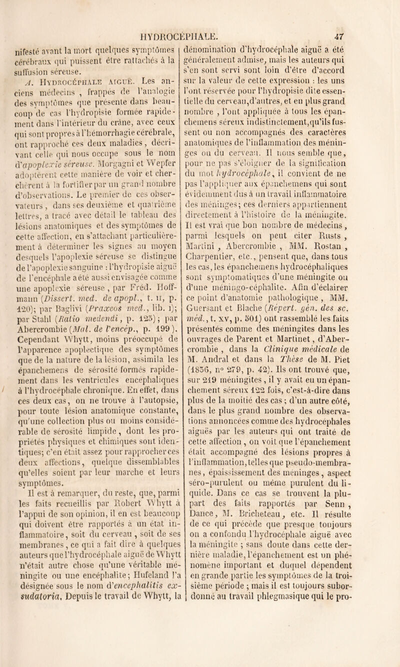 nifesté avant la mort quelques symptômes cérébraux qui puissent être rattachés à la suffusion séreuse. A. Hydrocéphale aiguë. Les an- ciens médecins , frappés de l’analogie des symptômes que présente dans beau- coup de cas l’hydropisie formée rapide- ment dans l'intérieur du crâne, avec ceux qui sont propres à l'hémorrhagie cérébrale, ont rapproché ces deux maladies , décri- vant celte qui nous occupe sous le nom d'apoplexie séreuse. Morgagni et Wepfer adoptèrent cette manière de voir et cher- chèrent à la fortifier par un grand nombre d’observations. Le premier de ces obser- vateurs , dans ses deuxième et quatrième lettres, a tracé avec détail le tableau des lésions anatomiques et, des symptômes de cette affection, en s’attachant particulière- ment cà déterminer les signes au moyen desquels l’apoplexie séreuse se distingue de l’apoplexie sanguine : i’hydropisie aiguë de l’encéphale aété aussi envisagée comme une apoplexie séreuse , par Fréd. Hoff- mann (Dissert. med. de apopl., t. n, p. 120); par Baglivi (Praxeos med., lib. i); par Stahl (Ratio medendi, p. 125); par Abercrombie (Mal. de Vencèp., p. 199). Cependant Whytt, moins préoccupé de l’apparence apoplectique des symptômes que de la nature de la lésion, assimila les épanchemens de sérosité formés rapide- ment dans les ventricules encéphaliques à l’hydrocéphale chronique. En effet, dans ces deux cas, on ne trouve à l’autopsie, pour toute lésion anatomique constante, qu’une collection plus ou moins considé- rable de sérosité limpide, dont les pro- priétés physiques et chimiques sont iden- tiques; c’en était assez pour rapprocher ces deux affections, quelque dissemblables qu’elles soient par leur marche et leurs symptômes. Il est à remarquer, du reste, que, parmi les faits recueillis par Robert Whytt à l’appui de son opinion, il en est beaucoup qui doivent être rapportés à un état in- flammatoire, soit du cerveau , soit de ses membranes, ce qui a fait dire à quelques auteurs que l’hydrocéphale aiguë de Whytt n’était autre chose qu’une véritable mé- ningite ou une encéphalite; Hufeland l’a désignée sous le nom d'encephalitis ex- suclatoria, Depuis le travail de Whytt, la dénomination d’hydrocéphale aiguë a été généralement admise, mais les auteurs qui s’en sont servi sont loin d’être d’accord sur la valeur de cette expression : les uns l’ont réservée pour l’hydropisie dite essen- tielle du cerveau,d’autres, et en plus grand nombre , l’ont appliquée à tous les épan- chemens séreux indistinctement,qu’ils fus- sent ou non accompagnés des caractères anatomiques de l’inflammation des ménin- ges ou du cerveau. Il nous semble que, pour ne pas s’éloigner de la signification du mot hydrocéphale, il convient de ne pas l’appliquer aux épanchemens qui sont évidemment dus à un travail inflammatoire des méninges; ces derniers appartiennent directement à l’histoire de la méningite. Il est vrai que bon nombre de médecins , parmi lesquels on peut citer Rusts , Martini , Abercrombie , MM. Rostan , Charpentier, etc., pensent que, dans tous leseas,les épanchemens hydrocéphaliques sont symptomatiques d’une méningite ou d’une mémngo-céphalitc. Afin d’éclairer ce point d’anatomie pathologique , MM. Guersant et Blache (lïépert. gèn. des sc. mèd., t. xv, p. 501) ont rassemblé les faits présentés comme des méningites dans les ouvrages de Parent et Martinet, d’Aber- crombie , dans la Clinique médicale de M. Andral et dans la Thèse de M. Piet (1856, n° 279, p. 42). Ils ont trouvé que, sur 219 méningites , il y avait eu un épan- chement séreux 122 fois, c’est-à-dire dans plus de la moitié des cas ; d’un autre côté, clans le plus grand nombre des observa- tions annoncées comme des hydrocéphales aiguës par les auteurs qui ont traité de cette affection , on voit que l’épanchement était accompagné des lésions propres à l’inflammation, telles que pseudo-membra- nes , épaississement des méninges, aspect séro-purulent ou même purulent du li- quide. Dans ce cas se trouvent la plu- part des faits rapportés par Senn , Dance, M. Bricheteau, etc. Il résulte de ce qui précède que presque toujours on a confondu l’hydrocéphale aiguë avec la méningite ; sans doute dans cette der- nière maladie, l’épanchement est un phé- nomène important et duquel dépendent en grande partie les symptômes de la troi- sième période ; mais il est toujours subor- donné au travail phlegmasique qui le pro-