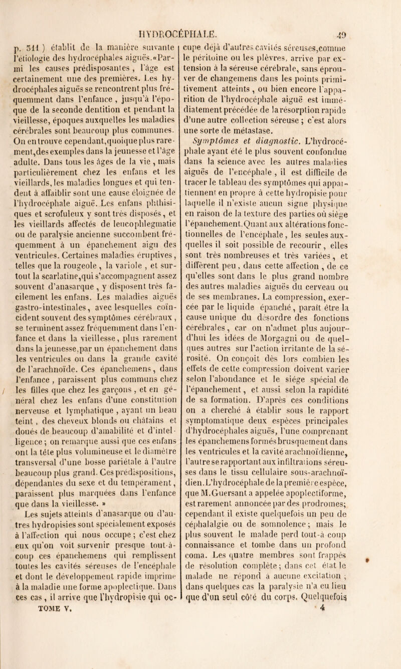 p. 511 ) établit de la manière suivante Pétiologie des hydrocéphales aiguës.«Par- mi les causes prédisposantes , l'âge est certainement une des premières. Les hy- drocéphales aiguës se rencontrent plus fré- quemment dans l’enfance , jusqu’à l’épo- que de la seconde dentition et pendant la vieillesse, époques auxquelles les maladies cérébrales sont beaucoup plus communes. On en trouve cependant,quoique plus rare- ment, des exemples dans la jeunesse et l’âge adulte. Dans tous les âges de la vie , mais particulièrement chez les enfans et les vieillards, les maladies longues et qui ten- dent à affaiblir sont une cause éloignée de l’hydroccphale aiguë. Les enfans phthisi- ques et scrofuleux y sont très disposés, et les vieillards affectés de leucophlegmatie ou de paralysie ancienne succombent fré- quemment à un épanchement aigu des ventricules. Certaines maladies éruptives, telles que la rougeole , la variole , et sur- tout la scarlatine,qui s’accompagnent assez souvent d’anasarque , y disposent très fa- cilement les enfans. Les maladies aiguës gastro-intestinales, avec lesquelles coïn- cident souvent des symptômes cérébraux , se terminent assez fréquemment dans l’en- fance et dans la vieillesse, plus rarement dans la jeunesse,par un épanchement dans les ventricules ou dans la grande cavité de l’arachnoïde. Ces épanchemens, dans l’enfance , paraissent plus communs chez les filles que chez les garçons , et en gé- néral chez les enfans d’une constitution nerveuse et lymphatique , ayant un beau teint, des cheveux blonds ou châtains et doués de beaucoup d’amabilité et d’intel- ligence ; on remarque aussi que ces enfans ont la tête plus volumineuse et le diamètre transversal d’une bosse pariétale à l’autre beaucoup plus grand. Ces prédispositions, dépendantes du sexe et du tempérament, paraissent plus marquées dans l'enfance que dans la vieillesse. » Les sujets atteints d’anasarque ou d’au- tres hydropisies sont spécialement exposés à l’affection qui nous occupe ; c’est chez eux qu'on voit survenir presque tout-à- coup ces épanchemens qui remplissent toutes les cavités séreuses de l’encéphale et dont le développement rapide imprime à la maladie une forme apoplectique. Dans ces cas, il arrive que l’hydropisie qui oc- TOME V. cupe déjà d’autres cavités séreuses,comme le péritoine ou les plèvres, arrive par ex- tension à la séreuse cérébrale, sans éprou- ver de changemens dans les points primi- tivement atteints, ou bien encore l'appa- rition de l’hydrocéphale aiguë est immé- diatement précédée de la résorption rapide d’une autre collection séreuse ; c'est alors une sorte de métastase. Symptômes et diagnostic. L’hydrocé- phale ayant été le plus souvent confondue dans la science avec les autres maladies aiguës de l’encéphale , il est difficile de tracer le tableau des symptômes qui appai- tiennent en propre à cette hydropisie pour laquelle il n’existe aucun signe physique en raison de la texture des parties où siège l’épanchement,.Quant aux altérations fonc- tionnelles de l’encéphale, les seules aux- quelles il soit possible de recourir, elles sont très nombreuses et très variées, et diffèrent peu, dans cette affection , de ce qu’elles sont dans le plus grand nombre des autres maladies aiguës du cerveau ou de ses membranes. La compression, exer- cée par le liquide épanché, paraît être la cause unique du désordre des fonctions cérébrales, car on n’achnet plus aujour- d’hui les idées de Morgagni ou de quel- ques autres sur l’action irritante de la sé- rosité. On conçoit dès lors combien les effets de cette compression doivent varier selon l’abondance et le siège spécial de l’épanchement, et aussi selon la rapidité de sa formation. D’après ces conditions on a cherché à établir sous le rapport symptomatique deux espèces principales d’hydrocéphales aiguës, l’une comprenant les épanchemens formés brusquement dans les ventricules et la cavité arachnoïdienne, l’autre se rapportant aux infiltrai ions séreu- ses dans le tissu cellulaire sous-arachnoï- dien.L’hydrocéphale de la première espèce, que M.Guersant a appelée apoplectiforme, estrarement annoncée par des prodromes; cependant il existe quelquefois un peu de céphalalgie ou de somnolence; mais le plus souvent le malade perd tout-à coup connaissance et tombe dans un profond coma. Les quatre membres sont frappés de résolution complète ; dans cet état le malade ne répond à aucune excitation , dans quelques cas la paralysie n’a eu lieu que d’un seul côté du corps. Quelquefois 4