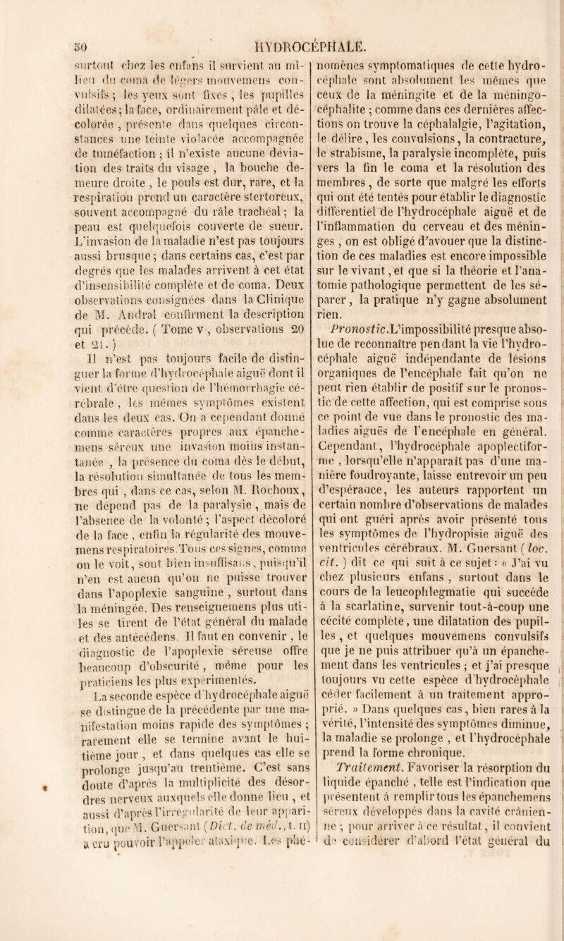 surtout chez les entons il survient au mi- lieu du coma de légers mouvcmcns cou-, vuisifs ; les yeux sont fixes, les pupilles dilatées ; la face, ordinairement pâle et dé- colorée , présente dans quelques circon- stances une teinte violacée accompagnée de tuméfaction ; il n’existe aucune dévia- tion des traits du visage , la bouche de- meure droite , le pouls est dur, rare, et la respiration prend un caractère stertoreux, souvent accompagné du râle trachéal; la peau est quelquefois couverte de sueur. L’invasion de la maladie n’est pas toujours aussi brusque ; dans certains cas, c’est par degrés que les malades arrivent à cet état d’insensibilité complète et de coma. Deux observations consignées dans la Clinique de M. Amiral confirment la description qui précède. ( Tome v , observations 20 et 2t. ) Il n’est pas toujours facile de distin- guer la forme d’hydrocéphale aiguë dont il vient d’étre question de l’hémorrhagie cé- rébrale , les mêmes symptômes existent dans les deux cas. On a cependant donné comme caractères propres aux épanche - mens séreux une invasion moins instan- tanée , la présence du coma dés le début, la résolution simultanée de tous les mem- bres qui , dans ce cas, selon M. Rochoux, ne dépend pas de la paralysie , mais de l’absence de la volonté; l’aspect décoloré de la face , enfin la régularité des mouve- mens respiratoires.Tous ces signes, comme on le voit, sont bien insnfiisans, puisqu'il n’en est aucun qu’on ne puisse trouver dans l’apoplexie sanguine , surtout dans la méningée. Des reuseignemens plus uti- les se tirent de l’état général du malade et des antécédens. Il faut en convenir , le diagnostic de l’apoplexie séreuse offre beaucoup d’obscurité, même pour les praticiens les plus expérimentés. La seconde espèce d hydrocéphale aiguë se distingue de la précédente par une ma- nifestation moins rapide des symptômes ; rarement elle se termine avant le hui- tième jour , et dans quelques cas elle se prolonge jusqu’au trentième. C’est sans doute d’après la multiplicité des désor- dres nerveux auxquels elle donne lieu , et aussi d’après l’irrégularité de leur appari- tion, que ;Y1. Guer-.HU [Dût. oenwe., t. n) a cru pouvoir l’appeler ataxique. Les phé- nomènes symptomatiques de cette hydro- céphale sont absolument les mêmes que ceux de la méningite et de la méningo- céphalite ; comme dans ces dernières affec- tions on trouve la céphalalgie, l’agitation, le délire, les convulsions, la contracture, le strabisme, la paralysie incomplète, puis vers la fin le coma et la résolution des membres, de sorte que malgré les efforts qui ont été tentés pour établir le diagnostic différentiel de l’hydrocéphale aiguë et de l’inflammation du cerveau et des ménin- ges , on est obligé d'avouer que la distinc- tion de ces maladies est encore impossible sur le vivant, et que si la théorie et l’ana- tomie pathologique permettent de les sé- parer , la pratique n’y gagne absolument rien. Pronostic.L’impossibilité presque abso- lue de reconnaître pendant la vie l’hydro- céphale aiguë indépendante de lésions organiques de l’encéphale fait qu’on ne peut rien établir de positif sur le pronos- tic de cette affection, qui est comprise sous ce point de vue dans le pronostic des ma- ladies aiguës de l’encéphale en général. Cependant, l’hydrocéphale apoplectifor- lîic , lorsqu’elle n’apparaît pas d’une ma- nière foudroyante, laisse entrevoir un peu d’espérauce, les auteurs rapportent un certain nombre d’observations de malades qui ont guéri après avoir présenté tous les symptômes de l’hydropisie aiguë des ventricules cérébraux. M. Gucrsant ( loc. cit. ) dit ce qui suit à ce sujet : « J’ai vu chez plusieurs enfans , surtout dans le cours de la leucophlegmatie qui succède à la scarlatine, survenir tout-à-coup une cécité complète, une dilatation des pupil- les , et quelques mouveinens convulsifs que je ne puis attribuer qu’à un épanche- ment dans les ventricules ; et j’ai presque toujours vu cette espèce d’hydrocéphale céder facilement à un traitement appro- prié. » Dans quelques cas, bien rares à la vérité, l’intensité des symptômes diminue, la maladie se prolonge , et l’hydrocéphale prend la forme chronique. Traitement. Favoriser la résorption du liquide épanché , telle est l’indication que présentent à remplir tous les épanchemens séreux développés dans la cavité crânien- ne ; pour arriver à ce résultat, il convient d * considérer d’abord l’état général du