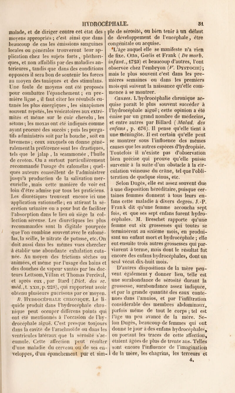 malade, et de diriger contre cet état des i pie de sérosité, ou bien tenir à un défaut moyens appropriés ; c’est ainsi que dans beaucoup de cas les émissions sanguines locales ou générales trouveront leur ap- plication chez les sujets forts, pléthori- ques, et non affaiblis par des maladies an- térieures , tandis que dans des conditions opposées il sera bon de soutenir les forces au moyen des toniques et des stimulans. Une foule de moyens ont été proposés pour combattre l’épanchement ; en pre- mière ligne , il faut citer les révulsifs cu- tanés les plus énergiques , les sinapismes souvent répétés, les vésicatoires aux extré- mités et même sur le cuir chevelu, les sétons ; les moxas ont été indiqués comme J ayant procuré des succès ; puis les purga- tifs administrés soit par la bouche, soit en lavemens ; ceux auxquels on donne géné- ralement la préférence sont les drastiques, tels que le jalap , la scammonée , l’huile de croton. On a surtout particulièrement recommandé l’usage du calomélas ; quel- ques auteurs conseillent de l’administrer jusqu’à production de la salivation mer- curielle , mais cette manière de voir est loin d’être admise par tous les praticiens. Les diurétiques trouvent encore ici une application rationnelle ; en attirant la sé- crétion urinaire on a pour but de faciliter l’absorption dans le lieu où siège la col- lection séreuse. Les diurétiques les plus recommandés sont la digitale pourprée que Ton combine souvent avec le calomé- las, la scille, le nitrate de potasse, etc. On doit aussi dans les mêmes vues chercher à établir une abondante exhalation cuta- née. Au moyen des frictions sèches ou animées, et même par l’usage des bains et des douches de vapeur vantés par les doc- teurs Lettsom,Villan et Thomas Percival, et après eux , par Itard (Dict. des sc. méd., t. xxu, p. 228), qui rapportent avoir obtenu plusieurs guérisons par ce moyen. B. Hydrocéphale chronique. Le li- quide produit dans l’hydrocéphale chro- nique peut occuper différens points qui ont été mentionnés à l’occasion de l'hy- drocéphale aiguë. C’est presque toujours dans la cavité de l’arachnoïde ou dans les ventricules latéraux que la sérosité s’ac- cumule. Cette affection peut résulter d’une maladie du cerveau ou de ses en- veloppes, d’un épanchement pur et sim- de développement de l’encéphale, être congénitale ou acquise. ®L’âge auquel elle se manifeste n’a rien de fixe. Otto, Gœlis et Frank ( De morb. infant., 1725) et beaucoup d’autres, l’ont observée chez l’embryon (U. Dystocie); mais le plus souvent c’est dans les pre- mières semaines ou dans les premiers mois qui suivent la naissance qu’elle com- mence à se montrer. Causes. L’hydrocéphalie chronique ac- quise paraît le plus souvent succéder à l’hydrocéphale aiguë ; cette opinion a été émise par un grand nombre de médecins, et entre autres par Billard ( Malad. des enfans, p. 676). Il pense qu’elle tient à une méningite. Il est certain qu’elle peut se montrer sous l’influence des mêmes i causes que les autres espèces d’hydropisie. | Toutefois il n’existe pas d’observation bien précise qui prouve qu'elle puisse survenir à la suite d’un obstacle à la cir- culation veineuse du crâne, tel que l’obli- tération de quelque sinus, etc. Selon Dugès, elle est assez souvent due à une disposition héréditaire, puisque cer- taines femmes donnent à tous leurs en- | fans cette maladie à divers degrés. J.-P. Frank dit qu’une femme accoucha sept fois, et que ses sept enfans furent hydro- céphales. M. Breschet rapporte qu’une femme eut six grossesses qui toutes se terminèrent au sixième mois, en produi- sant un enfant mort et hydrocéphale ; elle eut ensuite trois autres grossesses qui par- vinrent à terme, mais dont le résultat fut encore des enfans hydrocéphales, dont un seul vécut dix-huit mois. D’autres dispositions de la mère peu- vent également y donner lieu, telle est une surabondance de sérosité durant la grossesse, surabondance assez indiquée, et par la grande quantité des eaux conte- nues dans l’amnios, et par l’infiltration considérable des membres abdominaux, parfois même de tout le corps ; tel est l’âge un peu avancé de la mère. Se- lon Dugès, beaucoup de femmes qui ont donné le jour à des enfans hydrocéphales, ou portant les traces de cette affection, étaient âgées de plus de trente ans. Telles sont encore l’influence de l’imagination de la mère, les chagrins, les terreurs et 4.