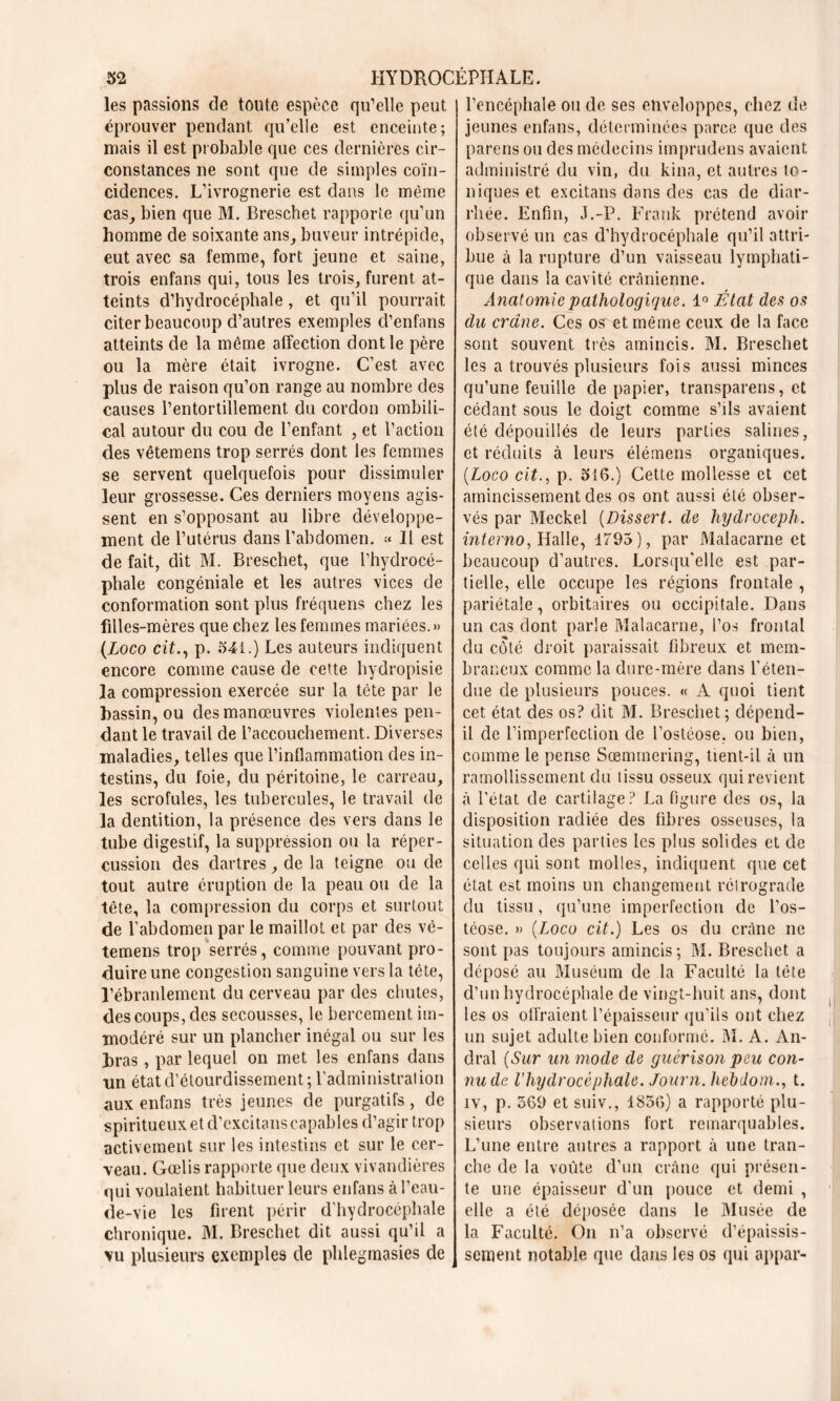 les passions de toute espèce qu’elle peut éprouver pendant qu’elle est enceinte; mais il est probable que ces dernières cir- constances ne sont que de simples coïn- cidences. L’ivrognerie est dans le même cas, bien que M. Breschet rapporte qu’un homme de soixante ans, buveur intrépide, eut avec sa femme, fort jeune et saine, trois enfans qui, tous les trois, furent at- teints d’hydrocéphale, et qu’il pourrait citer beaucoup d’autres exemples d’enfans atteints de la même affection dont le père ou la mère était ivrogne. C’est avec plus de raison qu’on range au nombre des causes l’entortillement du cordon ombili- cal autour du cou de l’enfant , et l’action des vêtemens trop serrés dont les femmes se servent quelquefois pour dissimuler leur grossesse. Ces derniers moyens agis- sent en s’opposant au libre développe- ment de l’utérus dans l’abdomen. « Il est de fait, dit M, Breschet, que l’hydrocé- phale congéniale et les autres vices de conformation sont plus fréquens chez les filles-mères que chez les femmes mariées.» (Loco cit., p. 541.) Les auteurs indiquent encore comme cause de cette hydropisie la compression exercée sur la tête par le bassin, ou des manœuvres violentes pen- dant le travail de l’accouchement. Diverses maladies, telles que l’inflammation des in- testins, du foie, du péritoine, le carreau, les scrofules, les tubercules, le travail de la dentition, la présence des vers dans le tube digestif, la suppréssion ou la réper- cussion des dartres, de la teigne ou de tout autre éruption de la peau ou de la tête, la compression du corps et surtout de l’abdomen par le maillot et par des vê- temens trop serrés , comme pouvant pro- duire une congestion sanguine vers la tète, l’ébranlement du cerveau par des chutes, des coups, des secousses, le bercement im- modéré sur un plancher inégal ou sur les bras, par lequel on met les enfans dans un état d’étourdissement; l’administralion aux enfans très jeunes de purgatifs, de spiritueux et d’cxcitans capables d’agir trop activement sur les intestins et sur le cer- veau. Gœlis rapporte que deux vivandières qui voulaient habituer leurs enfans à l’eau- de-vie les firent périr d'hydrocéphale chronique. M. Breschet dit aussi qu’il a vu plusieurs exemples de phlegmasies de l’encéphale ou de ses enveloppes, chez de jeunes enfans, déterminées parce que des pareils ou des médecins imprudens avaient administré du vin, du kina, et autres to- niques et excitans dans des cas de diar- rhée. Enfin, J.-P. Frank prétend avoir observé un cas d’hydrocéphale qu’il attri- bue à la rupture d’un vaisseau lymphati- que dans la cavité crânienne. Anatomie 'pathologique. 1° État des os du crâne. Ces os et même ceux de la face sont souvent très amincis. M. Breschet les a trouvés plusieurs fois aussi minces qu’une feuille de papier, transparens, et cédant sous le doigt comme s’ils avaient été dépouillés de leurs parties salines, et réduits à leurs élémens organiques. (Loco cit., p. 516.) Cette mollesse et cet amincissement des os ont aussi été obser- vés par Meckel (Dissert, de hydroceph. interno, Halle, 1795), par Malacarne et beaucoup d’autres. Lorsqu'elle est par- tielle, elle occupe les régions frontale , pariétale, orbitaires ou occipitale. Dans un cas dont parle Malacarne, l’os frontal du côté droit paraissait fibreux et mem- braneux comme la dure-mère dans l’éten- due de plusieurs pouces. « A quoi tient cet état des os? dit M. Breschet ; dépend- il de l’imperfection de l’ostéose. ou bien, comme le pense Sœmmering, tient-il à un ramollissement du tissu osseux qui revient à l’état de cartilage? La figure des os, la disposition radiée des fibres osseuses, la situation des parties les plus solides et de celles qui sont molles, indiquent que cet état est moins un changement rétrograde du tissu, qu’une imperfection cle l’os- téose. » (Loco cit.) Les os du crâne ne sont pas toujours amincis; M. Breschet a déposé au Muséum de la Faculté la tête d’un hydrocéphale de vingt-huit ans, dont les os offraient l’épaisseur qu’ils ont chez un sujet adulte bien conformé. M. A. An- dral (Sur un mode de guérison peu con- nu de Vhydrocéphale. Journ. hebdom., t. iv, p. 569 et suiv., 1856) a rapporté plu- sieurs observations fort remarquables. L’une entre autres a rapport à une tran- che de la voûte d’un crâne qui présen- te une épaisseur d'un pouce et demi , elle a été déposée dans le Musée de la Faculté. On n’a observé d’épaissis- sement notable que dans les os qui appar-