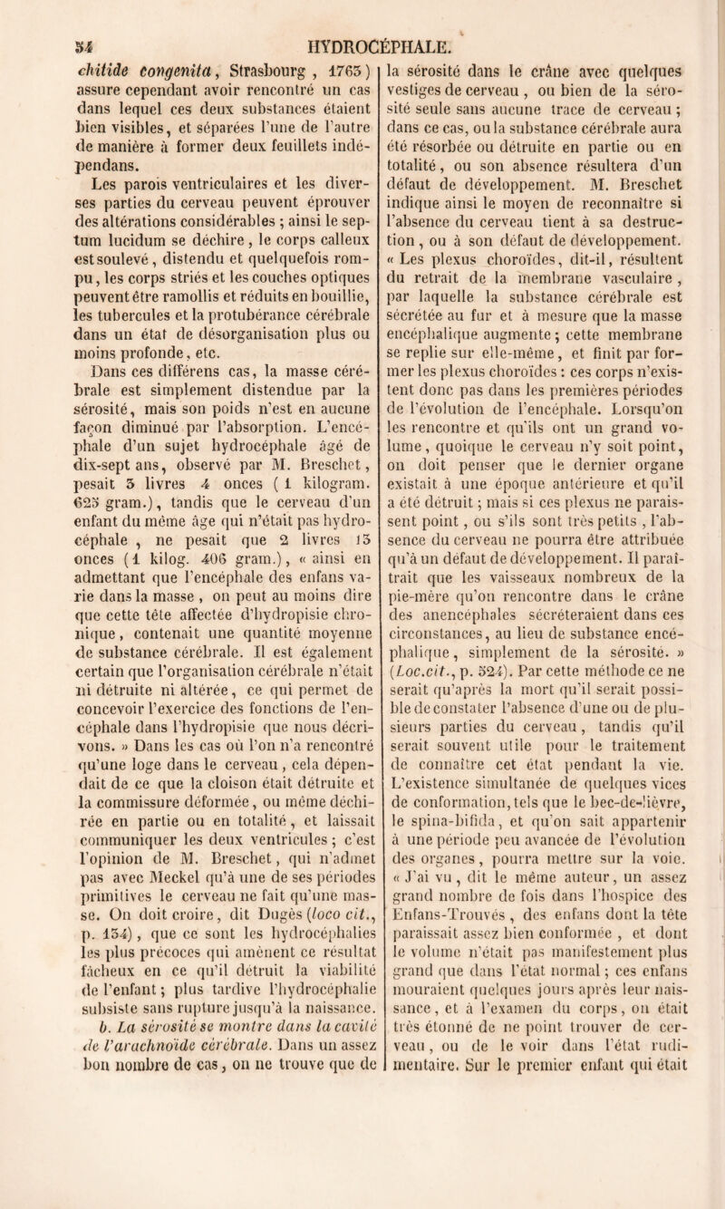 chitide congenita, Strasbourg , 1763 ) assure cependant avoir rencontré un cas dans lequel ces deux substances étaient bien visibles, et séparées l’une de l’autre de manière à former deux feuillets indé- pendans. Les parois ventriculaires et les diver- ses parties du cerveau peuvent éprouver des altérations considérables ; ainsi le sep- tum lucidum se déchire, le corps calleux est soulevé, distendu et quelquefois rom- pu , les corps striés et les couches optiques peuvent être ramollis et réduits en bouillie, les tubercules et la protubérance cérébrale dans un état de désorganisation plus ou moins profonde, etc. Dans ces différens cas, la masse céré- brale est simplement distendue par la sérosité, mais son poids n’est en aucune façon diminué par l’absorption. L’encé- phale d’un sujet hydrocéphale âgé de dix-septans, observé par M. Breschet, pesait 3 livres 4 onces ( i kilogram. 623 gram.), tandis que le cerveau d’un enfant du môme âge qui n’était pas hydro- céphale , ne pesait que 2 livres 15 onces (1 kilog. 406 grain.), «ainsi en admettant que l’encéphale des enfans va- rie dans la masse , on peut au moins dire que cette tète affectée d’hydropisie chro- nique , contenait une quantité moyenne de substance cérébrale. Il est également certain que l’organisation cérébrale n’était ni détruite ni altérée, ce qui permet de concevoir l’exercice des fonctions de l’en- céphale dans l’hydropisie que nous décri- vons. » Dans les cas où l’on n’a rencontré qu’une loge dans le cerveau , cela dépen- dait de ce que la cloison était détruite et la commissure déformée, ou même déchi- rée en partie ou en totalité, et laissait communiquer les deux ventricules ; c’est l’opinion de M. Breschet, qui n’admet pas avec JVIeckel qu’à une de ses périodes primitives le cerveau ne fait qu’une mas- se. On doit croire, dit Dugès (loco cit., p. 134), que ce sont les hydrocéphalies les plus précoces qui amènent ce résultat fâcheux en ce qu’il détruit la viabilité de l’enfant ; plus tardive l’hydrocéphalie subsiste sans rupture jusqu’à la naissance. b. La sérosité sc montre dans la cavité de Varachnoïde cérébrale. Dans un assez bon nombre de cas, on ne trouve que de la sérosité dans le crâne avec quelques vestiges de cerveau , ou bien de la séro- sité seule sans aucune trace de cerveau ; dans ce cas, ou la substance cérébrale aura été résorbée ou détruite en partie ou en totalité, ou son absence résultera d’un défaut de développement. M. Breschet indique ainsi le moyen de reconnaître si l’absence du cerveau tient à sa destruc- tion , ou à son défaut de développement. «Les plexus choroïdes, dit-il, résultent du retrait de la membrane vasculaire , par laquelle la substance cérébrale est sécrétée au fur et à mesure que la masse encéphalique augmente ; cette membrane se replie sur elle-même, et finit par for- mer les plexus choroïdes : ces corps n’exis- tent donc pas dans les premières périodes de l’évolution de l’encéphale. Lorsqu’on les rencontre et qu’ils ont un grand vo- lume, quoique le cerveau n’y soit point, on doit penser que le dernier organe existait à une époque antérieure et qu’il a été détruit ; mais si ces plexus ne parais- sent point, ou s’ils sont très petits , l'ab- sence du cerveau ne pourra être attribuée qu’à un defaut de développement. Il paraî- trait que les vaisseaux nombreux de la pie-mère qu’on rencontre dans le crâne des anencéphales sécréteraient dans ces circonstances, au lieu de substance encé- phalique, simplement de la sérosité. » (Loc.cit., p. 524). Par cette méthode ce ne serait qu’après la mort qu’il serait possi- ble de constater l’absence d’une ou de plu- sieurs parties du cerveau, tandis qu’il serait souvent utile pour le traitement de connaître cet état pendant la vie. L’existence simultanée de quelques vices de conformation, tels que le bec-de-lièvre, le spina-bifida, et qu’on sait appartenir à une période peu avancée de l’évolution des organes, pourra mettre sur la voie. « J’ai vu, dit le même auteur, un assez grand nombre de fois dans l’hospice des Enfans-Trouvés , des enfans dont la tête paraissait assez bien conformée , et dont le volume n’était pas manifestement plus grand que dans l’état normal ; ces enfans mouraient quelques jours après leur nais- sance , et à l’examen du corps, on était très étonné de ne point trouver de cer- veau , ou de le voir dans l’état rudi- mentaire. Sur le premier enfant qui était