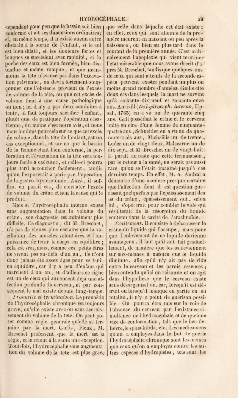 cependant pour peu que le bassin soit bien conformé et ait ses dimensions ordinaires; si, en même temps, il n’existe aucun autre obstacle à la sortie de l’enfant, si le col est bien dilaté, si les douleurs fortes et longues se succèdent avec rapidité , si la poche des eaux est bien formée, bien dis- tendue et même rompue, et que néan- moins la tête n’avance pas dans l’excava- tion pelvienne , on devra fortement soup- çonner que l’obstacle provient de l’excès de volume de la tête, ou que cet excès de volume tient à une cause pathologique ou non ; ici il n’y a pas deux conduites à tenir, il faut toujours sacrifier l’enfant, plutôt que de pratiquer l’opération césa- rienne ; du moins c’est notre avis, et nous nous fondons pour cela sur ce que cet excès de volume, dans la tête de l’enfant, est un cas exceptionnel, et sur ce que le bassin de la femme étant bien conformé, la per- foration et l’évacuation de la tête sera tou- jours facile à exécuter , et celle-ci pourra plus tard accoucher facilement, tandis qu’on l'exposerait à périr par l’opération de la gastro-hystérotomie. Ainsi, il suf- fira, en pareil cas, de constater l’excès de volume du crâne et non la cause qui le produit. Mais si l’hydrocéphalie interne existe sans augmentation dans le volume du crâne , son diagnostic est infiniment plus difficile. Ce diagnostic, dit M. Breschet, n’a pas de signes plus certains que la va- cillation des muscles volontaires et l’im- puissance de tenir le corps en équilibre ; cela est vrai, mais, comme ces petits êtres ne vivent pas au-delà d’un an , ils n’ont donc jamais été assez âgés pour se tenir en équilibre, car il y a peu d’enfans qui marchent à un an , et. d’ailleurs ce signe est un de ceux qui annoncent déjà une af- fection profonde du cerveau , et par con- séquent le mal existe depuis long-temps. Pronostic et terminaison. Le pronostic de l’hydrocéphalie chronique est toujours grave, qu’elle existe avec ou sans accrois- sement du volume de la tête. On peut po- ser comme règle générale qu’elle se ter- mine par la mort. Gœlis, Plenk, M. Breschet professent que la mort est la règle, et le retour à la santé une exception. Toutefois, l’hydrocéphalie sans augmenta- tion du volume de la tète est plus grave que celle dans laquelle cet état existe ; en effet, ceux qui sont atteinls de la pre- mière meurent en naissant ou peu après la naissance , ou bien au plus tard dans le courant de la première année. C’est ordi- nairement l’apoplexie qui vient terminer l’état misérable que nous avons décrit d’a- près M. Breschet, tandis que quelques-uns de ceux qui sont atteints de la seconde es- pèce peuvent exister pendant un plus ou moins grand nombre d’années. Gœlis cite deux cas dans lesquels la mort ne survint qu’à soixante-dix-neuf et soixante-onze ans. Aurivill (Behydroceph. interno, Up- sal, 1765) en a vu un de quarante cinq ans. Gall possédait le crâne et le cerveau imité en cire d’une femme de cinquante- quatre ans ; Schneider en a vu un de qua- rante-trois ans , Michaëlis un de trente , Loder un de vingt-deux, Malacarne un de dix-sept, et M. Breschet un de vingt-huit. Il parait au reste que cette terminaison , par le retour à la santé, ne serait pas aussi rare qu’on se l’était imaginé jusqu’à ces derniers temps. En effet, M. A. Andral a démontré d’une manière presque certaine que l’affection dont il est question gué- rissait quelquefois par l’épaississement des os du crâne , épaississement qui, selon lui , s’opérerait pour combler le vide qui résulterait de la résorption du liquide contenu dans la cavité de l’arachnoïde. Traitement. Il consiste à débarrasser le crâne du liquide qui l’occupe, mais pour que l’enlèvement de ce liquide devienne avantageux, il faut qu’il soit fait graduel- lement, de manière que les os reviennent sur eux-mêmes à mesure que le liquide diminue, afin qu’il n’y ait pas de vide entre le cerveau et les parois osseuses ; bien entendu qu’ici on raisonne et on agit dans l’hypothèse que le cerveau existe sans désorganisation, car, lorsqu’il est dé- truit ou lorsqu’il manque en partie ou en totalité , il n’y a point de guérison possi- ble. On pourra être mis sur la voie de l’absence du cerveau par l’existence si- multanée de l’hydrocéphale et de quelque vice de conformation , tels que le bec-de- lièvre, le spina bifida, etc. Les médicamens qu’on a employés dans le but de guérir l’hydrocéphalie chronique sont les mêmes que ceux qu’on a employés contre les au- tres espèces d’bydropisies, tels sont les