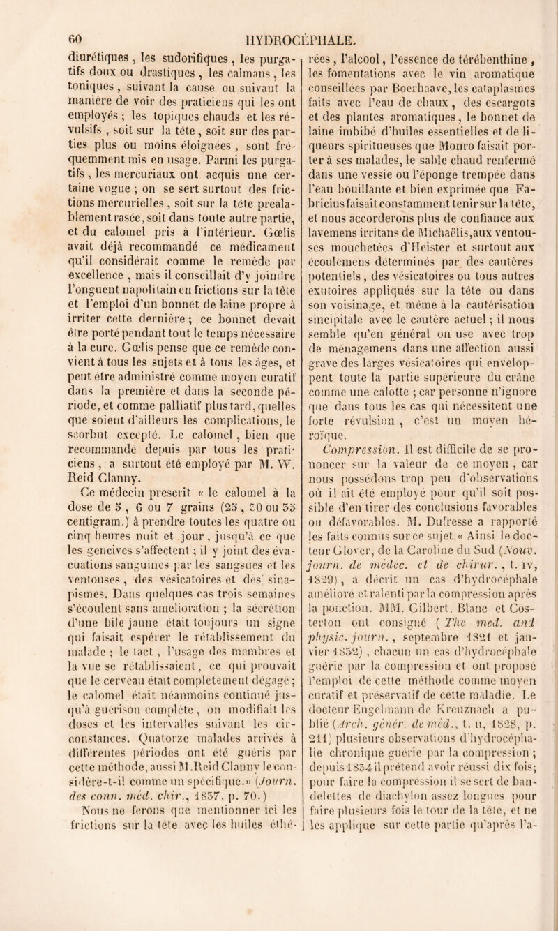 diurétiques, les sudorifiques , les purga- tifs doux ou drastiques , les caïmans , les toniques, suivant la cause ou suivant la manière de voir des praticiens qui les ont employés ; les topiques chauds et les ré- vulsifs , soit sur la tête , soit sur des par- ties plus ou moins éloignées , sont fré- quemment mis en usage. Parmi les purga- tifs , les mercuriaux ont acquis une cer- taine vogue ; on se sert surtout des fric- tions mercurielles, soit sur la tète préala- blement rasée, soit dans toute autre partie, et du calomel pris à l’intérieur. Gœlis avait déjà recommandé ce médicament qu’il considérait comme le remède par excellence , mais il conseillait d’y joindre l’onguent napolitain en frictions sur la tète et l’emploi d’un bonnet de laine propre à irriter celte dernière ; ce bonnet devait être porté pendant tout le temps nécessaire à la cure. Gœlis pense que ce remède con- vient à tous les sujets et à tous les âges, et peut être administré comme moyen curatif dans la première et dans la seconde pé- riode, et comme palliatif plus tard, quelles que soient d’ailleurs les complications, le scorbut excepté. Le calomel, bien que recommande depuis par tous les prati- ciens , a surtout été employé par M. W. Reid Clanny. Ce médecin prescrit « le calomel à la dose de o , 6 ou 7 grains (23 , CO ou 53 centigram.) à prendre toutes les quatre ou cinq heures nuit et jour, jusqu’à ce que les gencives s’affectent ; il y joint des éva- cuations sanguines parles sangsues et les ventouses, des vésicatoires et des sina- pismes. Dans quelques cas trois semaines s’écoulent sans amélioration ; la sécrétion d’une bile jaune était toujours un signe qui faisait espérer le rétablissement du malade ; le tact , l’usage des membres et la vue se rétablissaient, ce qui prouvait que le cerveau était complètement dégagé ; le calomel était néanmoins continué jus- qu’à guérison complète, on modifiait les doses et les intervalles suivant les cir- constances. Quatorze malades arrivés à differentes périodes ont été guéris par cett e méthode, aussi RI .Reid Clanny le con- sidère-t-il comme un spécifique.» (.Journ. (les court. med. chir., 1857, p, 70.) Nous ne ferons que mentionner ici les frictions sur la tète avec les huiles éthô- rées, l’alcool, l’essence de térébenthine , les fomentations avec le vin aromatique conseillées par Boerhaave, les cataplasmes faits avec l’eau de chaux, des escargots et des plantes aromatiques, le bonnet de laine imbibé d’huiles essentielles et de li- queurs spiritueuses que Monro faisait por- ter à ses malades, le sable chaud renfermé dans une vessie ou l’éponge trempée dans l’eau bouillante et bien exprimée que Fa- bricius faisait constamment tenir sur la tête, et nous accorderons plus de confiance aux lavemens irritans de Michaëlis,aux ventou- ses mouchetées d’Heister et surtout aux écoulemens déterminés par des cautères potentiels, des vésicatoires ou tous autres exutoires appliqués sur la tête ou dans son voisinage, et môme à la cautérisation sincipitale avec le cautère actuel ; il nous semble qu’en général on use avec trop de ménagemens dans une affection aussi grave des larges vésicatoires qui envelop- pent toute la partie supérieure du crâne comme une calotte ; car personne n’ignore que dans tous les cas qui nécessitent une forte révulsion , c’est un moyen hé- roïque. Compression. Il est difficile de se pro- noncer sur la valeur de ce moyen , car nous possédons trop peu d'observations où il ait été employé pour qu’il soit pos- sible d’en tirer des conclusions favorables ou défavorables. M. Dufresse a rapporté les faits connus sur ce sujet. « Ainsi le doc- teur Glover, de la Caroline du Sud (Nouv. journ. de médec. et de chirur. , t. iv, 1829), a décrit un cas d’hydrocéphale amélioré et ralenti parla compression après la ponction. MM. Gilbert, Blanc et Cos- terton ont consigné ( The med. and physic. journ., septembre 1821 et jan- vier 1852) , chacun un cas d’hydrocéphale guérie par la compression et ont proposé l’emploi de cette méthode comme moyen curatif et préservatif de cette maladie. Le docteur Engelmann de Kreuznach a pu- blié [Arch. gêner, clemèd., t. u, 1828, p. 211) plusieurs observations d’hydrocépha- lie chronique guérie par la compression ; depuis 1854 il prétend avoir réussi dix fois; pour faire la compression il se sert de ban- delettes de diachylon assez longues pour faire plusieurs fois le tour de la tète, et ne les applique sur cette partie qu’après l’a-