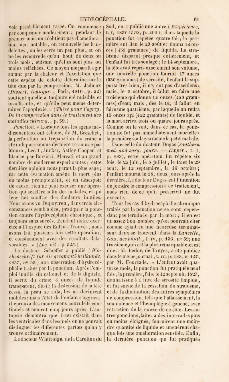 voir préalablement rasée. On commence par comprimer modérément; pendant le premier mois on n’obtient pas d’améliora- tion bien notable , on renouvelle les ban- delettes , on les serre un peu plus , et on ne les renouvelle qu’au bout de deux ou trois mois , suivant qu’elles sont plus ou moins relâchées. Ce moyen me paraît agir autant par la chaleur et l’excitation que cette espèce de calotte détermine sur la tête que par la compression. M. Jadioux [Dissert, inaugur. , Paris, 1810 , p. 52) soutient qu’elle a toujours été nuisible et insuffisante, et qu'elle peut même déter- miner l’apoplexie. » [Thèsepour Vagrèg. De la compression dans le traitement des maladies chiner g., p. 59.) Ponction. « Lorsque tous les agens mé- dicamenteux ont échoué, ditM. Breschet, la perforation ou trépanation du crâne a été indiquée comme dernière ressource par Monro , Lecat, Junker, Astley Cooper, et blâmée par Borsieri, Mercati et un grand nombre de modernes expérimentés ; cette dernière opinion nous paraît la plus sage ; car cette évacuation amène la mort plus ou moins promptemént, et en désespoir de cause, rien ne peut excuser une opéra- tion qui accélère la fin des malades, et qui leur fait souffrir des douleurs inutiles. Nous avons vu Dupuytren , dans trois cir- constances semblables, pratiquer la ponc- tion contre l’hydrocéphalie chronique, et toujours sans succès. Pendant notre exer- cice à l’hospice des Enfans-Trouvés, nous avons fait plusieurs fois cette opération, et constamment avec des résultats défa- vorables. » [Loc.cit., p. 545.) Le docteur Schceffer a publié ( Wo- chenschrift. fur die gesammti-heilkunde, 1857, n° 55 ) une observation d’hydrocé- phalic traitée par la ponction. Après l’em- ploi inutile du calomel et de la digitale, il sortit du crâne 4 onces de liquide transparent, dit-il; la distension de la tète cessa, la peau se rida, les os devinrent mobiles ; mais l’état de l’enfant s’aggrava, il éprouva des mouvemens convulsifs con- tinuels et mourut cinq jours après. L’au- topsie démontra que l’eau existait dans les ventricules dans lesquels on ne pouvait distinguer les différentes parties qu’on y trouve ordinairement. Le docteur Whitridge, delà Caroline du Sud, en a publié une autre ( Expérience, t. i, 1857 et 58, p. 400), dans laquelle la ponction fut répétée quatre fois; la pre- mière eut lieu le 29 août et donna 14 on- ces ( 458 grammes ) de liquide. Le stra- bisme disparut presque entièrement, et l’enfant fut très soulagé ; le 14 septembre, la tête avait repris exactement son volume, une nouvelle ponction fournit 17 onces (550 grammes) de sérosité, l’enfant la sup- porta très bien, il n’y eut pas d’accidens ; mais, le 8 octobre, il fallut en faire une troisième qui donna 14 onces (458 gram- mes) d’eau; mais , dès le 12, il fallut en faire une quatrième, par laquelle on retira 15 onces Ij2 (422 grammes) de liquide, et la mort arriva trois ou quatre jours après. Comme on le voit, dans ce cas, la ponc- tion ne fut pas immédiatement mortelle : la première soulagea même le petit malade. Dans celle du docteur Dugas [Southern med. and sur g. journ. — Expèr., t. i, p. 288), cette opération fut répétée six fois, le 25 juin , le 5 juillet, le 12 et le 29 août, le 12 septembre, le 16 octobre ; l’enfant mourut le 18, deux jours après la dernière. Le docteur Dugas eut l’intention de joindre la compression à ce traitement, mais rien de ce qu’il prescrivit ne fut exécuté. Tous les cas d’hydrocéphalie chronique traites par la ponction ne se sont cepen- dant pas terminés par la mort ; il en est un assez bon nombre qu’on pourrait citer comme ayant eu une heureuse terminai- son; deux se trouvent dans la Lancette, Gaz. deshôpit., t. iv, p. 156, n° 59; une troisième,qui est la plus remarquable,et est due à M. Bédor, de Troyes, a été publiée dans le même journal, t. îv, p. 188, n° 147, par M. Fourcade. « L’enfant avait qua- torze mois, la ponction fut pratiquée neuf fois; la première, faite lel2septemb. 1827, donna issue à 1 litre de sérosité limpide, et fut suivie de la cessation du strabisme, et de la diminution des autres symptômes de compression, tels que l’affaissement, la somnolence et l’hémiplégie à gauche, avec rétraction de la cuisse de ce côté. Les au- tres ponctions,faites à des intervallesplus ou moins éloignés, fournirent une moin- dre quantité de liquide et amenèrent cha- que fois une amélioration sensible. Enfin, la dernière ponction qui fut pratiquée