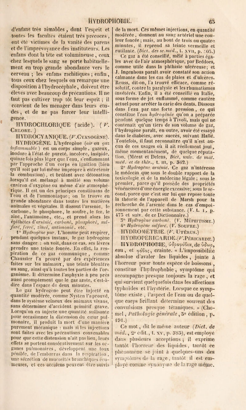 Hydrophobie. d’enfans très aimables, dont l'esprit et tontes les facultés étaient très précoces, ont été victimes de la vanité des parens et de l’imprévoyance des instituteurs. Les enfans dont la tête est volumineuse , ceux chez lesquels le sang se porte habituelle- ment en trop grande abondance vers le cerveau ; les enfans rachitiques; enfin, tous ceux chez lesquels on remarque une disposition à l’hydrocéphale, doivent être élevés avec beaucoup de précautions. Il ne faut pas cultiver trop tôt leur esprit ; il convient de les ménager dans leurs étu- des , et de ne pas forcer leur intelli- gence. HYDROCHLORIQÜE (acide). ( F. Chlore. ) HYDROCYANIQUE. (U. Cyanogène). HYDROGÈNE. L’hydrogène (air ou gaz inflammable ) est un corps simple , gazeux, inodore à l’état de pureté, incolore, insipide, quinze fois plus léger que l'eau, s’enflammant par l’approche d’un corps en ignition (bien qu’il soit par lui-même impropre à entretenir la combustion) , et brûlant avec détonation lorsqu’il est mélangé à moitié son volume environ d’oxygène ou même d’air atmosphé- rique. Il est un des principes constituans de l’eau et de l’ammoniaque; on le trouve en grande abondance dans toutes les matières animales et végétales. Il dissout l’arsenic, le carbone, le phosphore, le soufre, le fer, le zinc, l’antimoine, etc., et prend alors les épithètes d'arsénié, carboné, phosplioré, sul- fure, ferre, zincé, antimonié, etc. 1° Hydrogène pur. L’homme peut respirer, pendant quelques instans, le gaz hydrogène sans danger : on voit, dans ce cas, ses lèvres prendre une teinte foncée. En effet, la res- piration de ce gaz communique , comme Chaussier l’a prouvé par des expériences faites sur les animaux, une teinte bleuâtre au sang, ainsi qu’à toutes les parties de l’or- ganisme. Il détermine l’asphyxie à peu près aussi promptement que le gaz azote, c’est-à- dire dans l’espace de deux minutes. Le gaz hydrogène peut être injecté en quantité modérée, comme Nysten l’a prouvé, dans le système veineux des animaux vivans, sans déterminer d’accident primitif grave. Lorsqu’on en injecte une quantité suffisante pour occasionner la distension du cœur pul- monaire, il produit la mort d’une manière purement mécanique : mais si les injections sont faites avec les précautions convenables pour que cette distension n’ait pas lieu, leurs effets se portent consécutivement sur les or- ganes pulmonaires, développent une toux pénible, de l’embarras dans la respiration, une sécrétion de mucosités bronchiques écu- meuses, et ces accidcns peuvent être suivis de la mort. Ces mêmes injections, en quantité modérée , donnent au sang artériel une cou- leur foncée ; mais, au bout de trois ou quatre minutes, il reprend sa teinte vermeille et rutilante. (Dïct. des sc.rnéd., t. xvn, p. t.Oo.) Ce gaz a été conseillé, mêlé à parties éga- les avec de l’air atmosphérique, parBeddoes, comme utile dans la phthisie ulcéreuse; et J. Ingenhous paraît avoir constaté son action calmante dans les cas de plaies et d’ulcères. Reuss, dit-on, l’a trouvé efficace, comme ré- solutif, contre la paralysie et les rhumatismes invétérés. Enfin, il a été conseillé en Italie, sous forme de jet enflammé, comme cautère actuel pour arrêter la carie des dents. Dissous dans l’eau par une forte pression , ce qui constitue Veau hydrogénée qu’on a préparée pendant quelque temps à Tivoli, mais qui ne contenait qu’un tiers de son volume de gaz, l’hydrogène paraît, en outre, avoir été essayé dans le diabètes, avec succès, suivant LIallé. Toutefois, il faut reconnaître qu’il n’est au- cun de ces usages où il ait réellement joui, même momentanément, de quelque réputa- tion. (Mérat et Delcns, Dict, univ. de mat. méd. et de thér., t. ni, p. 562.) 2° Hydrogène arsénié. Ce gaz n’intéresse le médecin que sous le double rapport de la toxicologie et de la médecine légale ; sous le premier, parce qu’il possède des propriétés vénéneuses d’une énergie excessive; sous le se- cond, parce que c’est sur lui que repose toute la théorie de l’appareil de Marsh pour la recherche de l’arscnic dans le cas d’empoi- sonnement par cette substance. (V. t. i , p. 475 et suiv. de ce Dictionnaire.) 5° Hydrogène carboné. (F. Méphitisme.) 4° Hydrogène sulfuré. (F. Soufre.) HYDROMÉTR1E. (F. Utérus.) H Y DR O PÉ B IC A RD E. ( U.Pér rc a rde . ) HYDROPHOBIE, éépocpoêia, fie eau, et œdSoç, crainte. « L’impossibilité absolue d’avaler les liquides , jointe à rhorreur pour toute espèce fie boissons , constitue Fhydrophobie, symptôme qui accompagne presque toujours la rage , et qui survient quelquefois dans les affections typhoïdes et l’hystérie. Lorsque ce symp- tôme existe , l’aspect fie l’eau ou fie quel- que corps brillant détermine souvent fit s convulsions presque tétaniques. » (Chô- me! , Pathologie générale , 5e édition , p. 191.) Ce mot, dit le même auteur (Dict. de méd., 2e édit., t. xv, p. 585), est employé dans plusieurs acceptions ; il exprime tantôt l’horreur tics liquides , tantôt ce phénomène se joint à quelques-uns des symptômes de la rage, tantôt il est em- ployé comme synonyme de la rage même.