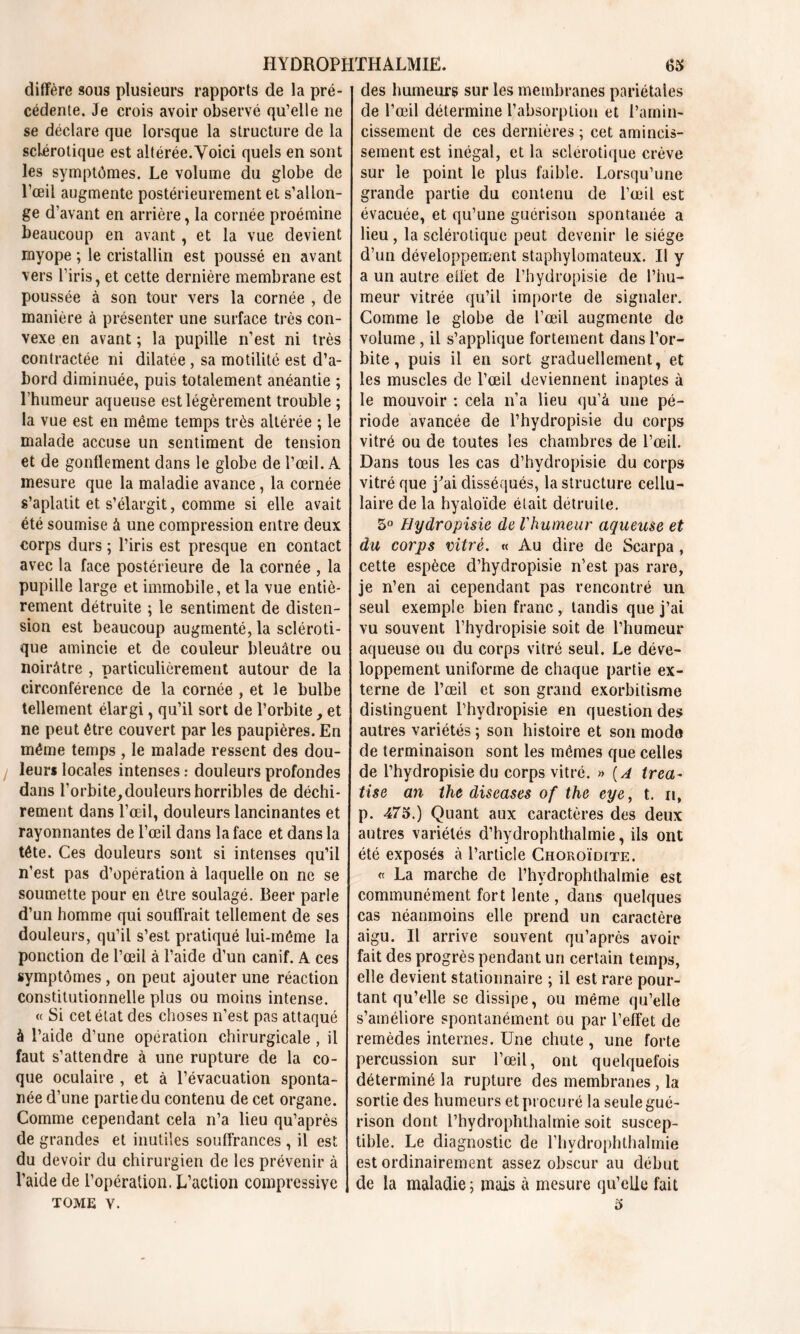 diffère sous plusieurs rapports de la pré- cédente. Je crois avoir observé qu’elle ne se déclare que lorsque la structure de la sclérotique est altérée.Voici quels en sont les symptômes. Le volume du globe de l’œil augmente postérieurement et s’allon- ge d’avant en arrière, la cornée proémine beaucoup en avant, et la vue devient myope ; le cristallin est poussé en avant vers l’iris, et cette dernière membrane est poussée à son tour vers la cornée , de manière à présenter une surface très con- vexe en avant ; la pupille n’est ni très contractée ni dilatée , sa motilité est d’a- bord diminuée, puis totalement anéantie ; l’humeur aqueuse est légèrement trouble ; la vue est en même temps très altérée ; le malade accuse un sentiment de tension et de gonflement dans le globe de l’œil. A mesure que la maladie avance, la cornée s’aplatit et s’élargit, comme si elle avait été soumise à une compression entre deux corps durs ; l’iris est presque en contact avec la face postérieure de la cornée , la pupille large et immobile, et la vue entiè- rement détruite ; le sentiment de disten- sion est beaucoup augmenté, la scléroti- que amincie et de couleur bleuâtre ou noirâtre , particulièrement autour de la circonférence de la cornée , et le bulbe tellement élargi, qu’il sort de l’orbite , et ne peut être couvert par les paupières. En même temps , le malade ressent des dou- leurs locales intenses : douleurs profondes dans l'orbite,douleurs horribles de déchi- rement dans l’œil, douleurs lancinantes et rayonnantes de l’œil dans la face et dans la tête. Ces douleurs sont si intenses qu’il n’est pas d’opération à laquelle on ne se soumette pour en être soulagé. Beer parle d’un homme qui souffrait tellement de ses douleurs, qu’il s’est pratiqué lui-même la ponction de l’œil à l’aide d’un canif. A ces symptômes , on peut ajouter une réaction constitutionnelle plus ou moins intense. « Si cet état des choses n’est pas attaqué à l’aide d’une opération chirurgicale , il faut s’attendre à une rupture de la co- que oculaire , et à l’évacuation sponta- née d’une partie du contenu de cet organe. Comme cependant cela n’a lieu qu’après de grandes et inutiles souffrances , il est du devoir du chirurgien de les prévenir à l’aide de l’opération. L’action compressive tome v. des humeurs sur les membranes pariétales de l’œil détermine l’absorption et l’amin- cissement de ces dernières ; cet amincis- sement est inégal, et la sclérotique crève sur le point le plus faible. Lorsqu’une grande partie du contenu de l’œil est évacuée, et qu’une guérison spontanée a lieu , la sclérotique peut devenir le siège d’un développement staphylomateux. Il y a un autre effet de l’hydropisie de l’hu- meur vitrée qu’il importe de signaler. Comme le globe de l’œil augmente de volume , il s’applique fortement dans l’or- bite , puis il en sort graduellement, et les muscles de l’œil deviennent inaptes à le mouvoir : cela n’a lieu qu’à une pé- riode avancée de l’hydropisie du corps vitré ou de toutes les chambres de l’œil. Dans tous les cas d’hydropisie du corps vitré que j'ai disséqués, la structure cellu- laire de la hyaloïde était détruite. 5° Hydropisie de l'humeur aqueuse et du corps vitré. « Au dire de Scarpa, cette espèce d’hydropisie n’est pas rare, je n’en ai cependant pas rencontré un seul exemple bien franc, tandis que j’ai vu souvent l’hydropisie soit de l’humeur aqueuse ou du corps vitré seul. Le déve- loppement uniforme de chaque partie ex- terne de l’œil et son grand exorbitisme distinguent l’hydropisie en question des autres variétés ; son histoire et son mode de terminaison sont les mêmes que celles de l’hydropisie du corps vitré. » (A trea~ tise an the diseases of the eye, t. n, p. 475.) Quant aux caractères des deux autres variétés d’hydrophthalmie, ils ont été exposés à l’article Choroïdite. « La marche de l’hydrophthalmie est communément fort lente , dans quelques cas néanmoins elle prend un caractère aigu. Il arrive souvent qu’après avoir fait des progrès pendant un certain temps, elle devient stationnaire ; il est rare pour- tant qu’elle se dissipe, ou même qu’elle s’améliore spontanément ou par l’effet de remèdes internes. Une chute, une forte percussion sur l’œil, ont quelquefois déterminé la rupture des membranes , la sortie des humeurs et procuré la seule gué- rison dont l’hydrophthalmie soit suscep- tible. Le diagnostic de l’hydrophthalmie est ordinairement assez obscur au début de la maladie ; mais à mesure qu’elle fait 5