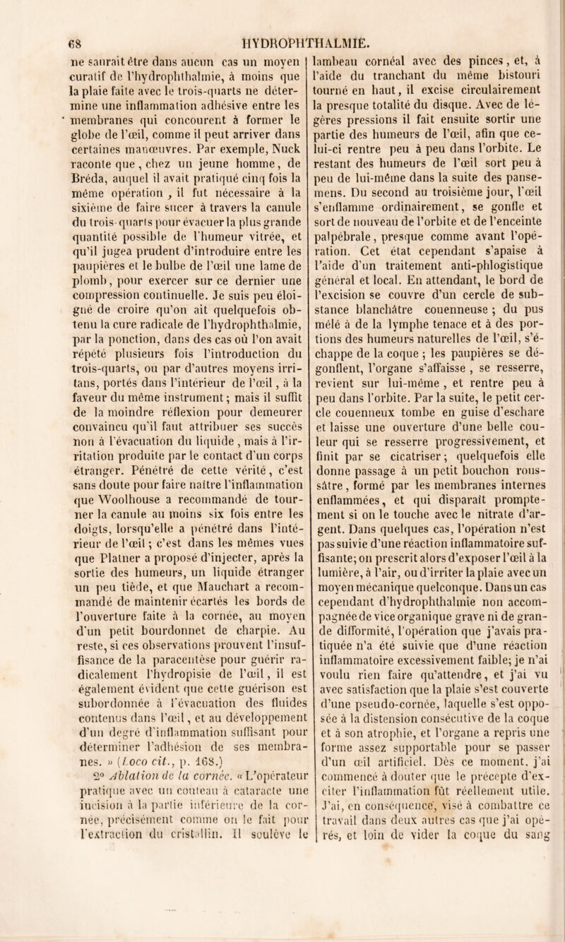 ne saurait être dans aucun cas un moyen curatif de l’hydroplithalmie, à moins que la plaie faite avec le trois-quarts ne déter- mine une inflammation adhésive entre les * membranes qui concourent à former le globe de l’œil, comme il peut arriver dans certaines manœuvres. Par exemple, Nuck raconte que , chez un jeune homme, de Bréda, auquel il avait pratiqué cinq fois la même opération , il fut nécessaire à la sixième de faire sucer à travers la canule du trois quarts pour évacuer la plus grande quantité possible de l'humeur vitrée, et qu’il jugea prudent d’introduire entre les paupières et le bulbe de l’œil une lame de plomb, pour exercer sur ce dernier une compression continuelle. Je suis peu éloi- gné de croire qu’on ait quelquefois ob- tenu la cure radicale de l’hydrophthalmie, par la ponction, clans des cas où l’on avait répété plusieurs fois l’introduction du trois-quarts, ou par d’autres moyens irri- tans, portés dans l’intérieur de l’œil, à la faveur du même instrument ; mais il suffit de la moindre réflexion pour demeurer convaincu qu’il faut attribuer ses succès non à l’évacuation du liquide , mais à l’ir- ritation produite par le contact d’un corps étranger. Pénétré de cette vérité, c’est sans doute pour faire naître l’inflammation que Woolhouse a recommandé de tour- ner la canule au moins six fois entre les doigts, lorsqu’elle a pénétré dans l’inté- rieur de l’œil ; c’est dans les mêmes vues que Platner a proposé d’injecter, après la sortie des humeurs, un liquide étranger un peu tiède, et que Mauchart a recom- mandé de maintenir écartés les bords de l’ouverture faite â la cornée, au moyen d'un petit bourdonnet de charpie. Au reste, si ces observations prouvent l’insuf- fisance de la paracentèse pour guérir ra- dicalement l’hydropisie de l’œil, il est également évident que cette guérison est subordonnée à l'évacuation des fluides contenus dans l’œil, et au développement d’un degré d’inflammation suffisant pour déterminer l’adhésion de ses membra- nes. » (Loco cil., p. 168.) 2° Malion de la cornée. «L’opérateur pratique avec un couteau à cataracte une incision à la partie inférieure de la cor- née, précisément comme on le fait pour l’extraction du cristallin. Il soulève le lambeau cornéal avec des pinces, et, à l’aide du tranchant du même bistouri tourné en haut, il excise circulairement la presque totalité du disque. Avec de lé- gères pressions il fait ensuite sortir une partie des humeurs de l’œil, afin que ce- lui-ci rentre peu à peu dans l’orbite. Le restant des humeurs de l’œil sort peu à peu de lui-même dans la suite des panse- mens. Du second au troisième jour, l’œil s’enflamme ordinairement, se gonfle et sort de nouveau de l’orbite et de l’enceinte palpébrale, presque comme avant l’opé- ration. Cet état cependant s’apaise à l’aide d’un traitement anti-phlogislique général et local. En attendant, le bord de l’excision se couvre d’un cercle de sub- stance blanchâtre couenneuse ; du pus mêlé à de la lymphe tenace et à des por- tions des humeurs naturelles de l’œil, s’é- chappe de la coque ; les paupières se dé- gonflent, l’organe s’affaisse , se resserre, revient sur lui-même , et rentre peu à peu dans l’orbite. Par la suite, le petit cer- cle couenneux tombe en guise d’eschare et laisse une ouverture d’une belle cou- leur qui se resserre progressivement, et finit par se cicatriser ; quelquefois elle donne passage â un petit bouchon rous- sâtre , formé par les membranes internes enflammées, et qui disparaît prompte- ment si on le touche avec le nitrate d’ar- gent. Dans quelques cas, l’opération n’est pas suivie d’une réaction inflammatoire suf- fisante; on prescrit alors d’exposer l’œil à la lumière, à l’air, ou d’irriter la plaie avec un moyen mécanique quelconque. Dansun cas cependant d’hydrophthalmie non accom- pagnée de vice organique grave ni de gran- de difformité, l’opération que j’avais pra- tiquée n’a été suivie que d’une réaction inflammatoire excessivement faible; je n’ai voulu rien faire qu’attendre, et j’ai vu avec satisfaction que la plaie s’est couverte d’une pseudo-cornée, laquelle s’est oppo- sée à la distension consécutive de la coque et à son atrophie, et l’organe a repris une forme assez supportable pour se passer d’un œil artificiel. Dès ce moment, j’ai commencé à douter que le précepte d'ex- citer l’inflammation fut réellement utile. J’ai, en conséquence, visé à combattre ce travail dans deux autres cas que j’ai opé- rés, et loin de vider la coque du sang