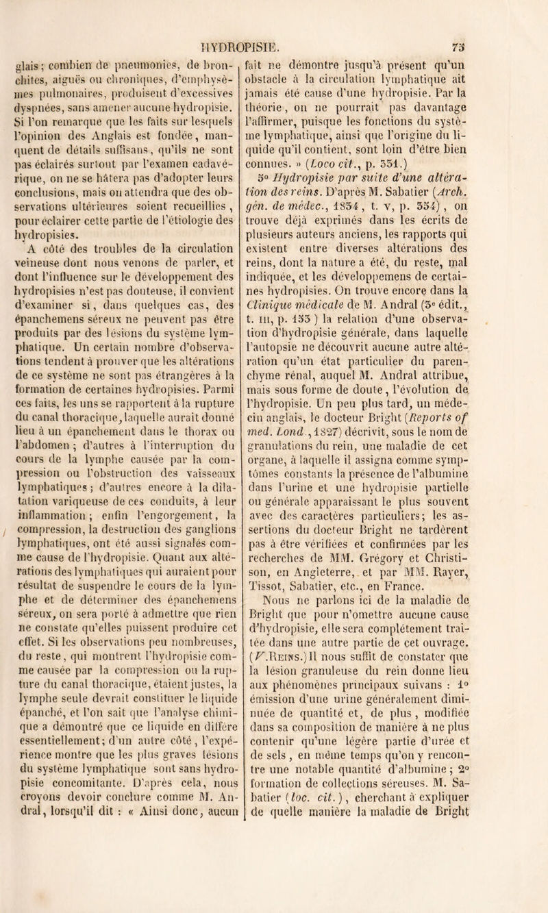 glais ; combien de pneumonies, de bron- chites, aiguës ou chroniques, d’emphysè- mes pulmonaires, produisent d’excessives dyspnées, sans amener aucune hydropisie. Si l’on remarque que les faits sur lesquels l’opinion des Anglais est fondée, man- quent de détails suffisans, qu’ils ne sont pas éclairés surtout par l’examen cadavé- rique, on ne se hâtera pas d’adopter leurs conclusions, mais on attendra que des ob- servations ultérieures soient recueillies , pour éclairer cette partie de l’étiologie des hydropisies. A côté des troubles de la circulation veineuse dont nous venons de parler, et dont l’influence sur le développement des hydropisies n’est pas douteuse, il convient d’examiner si, dans quelques cas, des épanchemens séreux ne peuvent pas être produits par des lésions du système lym- phatique. Un certain nombre d’observa- tions tendent à prouver que les altérations de ce système ne sont pas étrangères à la formation de certaines hydropisies. Parmi ces faits, les uns se rapportent à la rupture du canal thoracique, laquelle aurait donné lieu à un épanchement dans le thorax ou l’abdomen ; d’autres à l'interruption du cours de la lymphe causée par la com- pression ou l’obstruction des vaisseaux lymphatiques; d’autres encore à la dila- tation variqueuse de ces conduits, à leur inflammation ; enfin l’engorgement, la compression, la destruction des ganglions lymphatiques, ont été aussi signalés com- me cause de l’hydropisie. Quant aux alté- rations des lymphatiques qui auraient pour résultat de suspendre le cours de la lym- phe et de déterminer des épanchemens séreux, on sera porté à admettre que rien ne constate qu’elles puissent produire cet effet. Si les observations peu nombreuses, du reste, qui montrent l’hydropisie com- me causée par la compression ou la rup- ture du canal thoracique, étaient justes, la lymphe seule devrait constituer le liquide épanché, et l’on sait que l’analyse chimi- que a démontré que ce liquide en diffère essentiellement; d’un autre côté, l’expé- rience montre que les plus graves lésions du système lymphatique sont sans hydro- pisie concomitante. D’après cela, nous croyons devoir conclure comme M. An- dral, lorsqu’il dit : « Ainsi donc, aucun fait ne démontre jusqu’à présent qu’un obstacle à la circulation lymphatique ait jamais été cause d’une hydropisie. Parla théorie, on ne pourrait pas davantage l’affirmer, puisque les fonctions du systè- me lymphatique, ainsi que l’origine du li- quide qu’il contient, sont loin d’être bien connues. » (Loco cit., p. 551.) 5° Hydropisie par suite d’une altéra- tion des reins. D’après M. Sabatier (Arch. gén. de mèdec., 1854, t. v, p. 554), on trouve déjà exprimés dans les écrits de plusieurs auteurs anciens, les rapports qui existent entre diverses altérations des reins, dont la nature a été, du reste, mai indiquée, et les développemens de certai- nes hydropisies. On trouve encore dans la Clinique médicale de M. Andral (5° édit., t. m, p. 155 ) la relation d’une observa- tion d’hydropisie générale, dans laquelle l’autopsie ne découvrit aucune autre alté- ration qu’un état particulier du paren- chyme rénal, auquel M. Anclral attribue, mais sous forme de doute, l’évolution de. l’hydropisie. Un peu plus tard, un méde- cin anglais, le docteur Bright (Reports of med. Lond , 1827) décrivit, sous le nom de granulations du rein, une maladie de cet organe, à laquelle il assigna comme symp- tômes constants la présence de l’albumine dans l’urine et une hydropisie partielle ou générale apparaissant le plus souvent avec des caractères particuliers; les as- sertions du docteur Bright ne tardèrent pas à être vérifiées et confirmées par les recherches de MM. Grégory et Christi— son, en Angleterre, et par MM. Rayer, Tissot, Sabatier, etc., en France. Nous ne parlons ici de la maladie de Bright que pour n’omettre aucune cause dffiydropisie, elle sera complètement trai- tée dans une autre partie de cet ouvrage. (^.Reins.)I1 nous suffit de constater que la lésion granuleuse du rein donne lieu aux phénomènes principaux suivans : 1° émission d’une urine généralement dimi- nuée de quantité et, de plus, modifiée dans sa composition de manière à ne plus contenir qu’une légère partie d’urée et de sels , en même temps qu’on y rencon- tre une notable quantité d’albumine ; 2° formation de collections séreuses. M. Sa- batier ( loc. cit. ), cherchant à expliquer de quelle manière la maladie de Bright