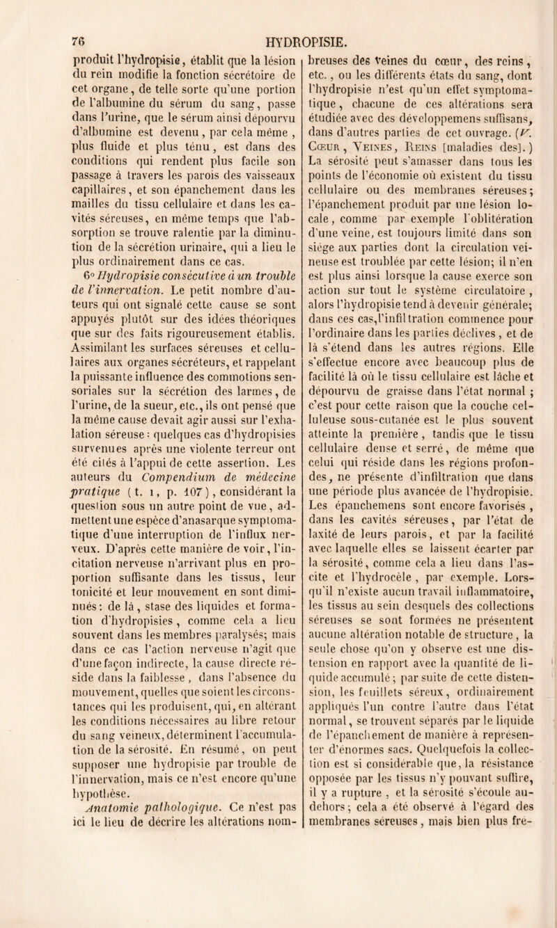 produit l’hydropisie, établit que la lésion du rein modifie la fonction sécrétoire de cet organe, de telle sorte qu’une portion de l’albumine du sérum du sang, passe dans Purine, que le sérum ainsi dépourvu d’albumine est devenu , par cela même , plus fluide et plus ténu, est dans des conditions qui rendent plus facile son passage à travers les parois des vaisseaux capillaires, et son épanchement dans les mailles du tissu cellulaire et dans les ca- vités séreuses, en meme temps que l’ab- sorption se trouve ralentie par la diminu- tion de la sécrétion urinaire, qui a lieu le plus ordinairement dans ce cas. 6° Hydropisie consécutive à un trouble de l’innervation. Le petit nombre d’au- teurs qui ont signalé cette cause se sont appuyés plutôt sur des idées théoriques que sur des faits rigoureusement établis. Assimilant les surfaces séreuses et cellu- laires aux organes sécréteurs, et rappelant la puissante influence des commotions sen- soriales sur la sécrétion des larmes, de l’urine, de la sueur, etc., ils ont pensé que la môme cause devait agir aussi sur l’exha- lation séreuse : quelques cas d’hydropisies survenues après une violente terreur ont été cités à l’appui de cette assertion. Les auteurs du Compendium de médecine pratique ( t. 1, p. 107 ), considérant la question sous un autre point de vue, ad- mettent une espèce d’anasarque symptoma- tique d’une interruption de l’influx ner- veux. D’après cette manière de voir, l’in- citation nerveuse n’arrivant plus en pro- portion suffisante dans les tissus, leur tonicité et leur mouvement en sont dimi- nués: de là , stase des liquides et forma- tion d’hydropisies , comme cela a lieu souvent dans les membres paralysés; mais dans ce cas l’action nerveuse n’agit que d’une façon indirecte, la cause directe ré- side dans la faiblesse , dans l’absence du mouvement, quelles que soient les circons- tances qui les produisent, qui, en altérant les conditions nécessaires au libre retour du sang veineux, déterminent l’accumula- tion de la sérosité. En résumé, on peut supposer une hydropisie par trouble de l’innervation, mais ce n’est encore qu’une hypothèse. Anatomie pathologique. Ce n’est pas ici le lieu de décrire les altérations nom- breuses des Veines du cœur, des reins, etc., ou les différents états du sang, dont l’hydropisie n’est qu’un effet symptoma- tique , chacune de ces altérations sera étudiée avec des développemens suffisans, dans d’autres parties de cet ouvrage. [V. Cœur, Veines, Reins [maladies des].) La sérosité peut s’amasser dans tous les points de l’économie où existent du tissu cellulaire ou des membranes séreuses; l’épanchement produit par une lésion lo- cale , comme par exemple l'oblitération d’une veine, est toujours limite dans son siège aux parties dont la circulation vei- neuse est troublée par cette lésion; il n’en est plus ainsi lorsque la cause exerce son action sur tout le système circulatoire , alors l’hydropisie tend à devenir générale; dans ces cas,l’infiltration commence pour l’ordinaire dans les parties déclives , et de là s'étend dans les autres régions. Elle s’effectue encore avec beaucoup plus de facilité là où le tissu cellulaire est lâche et dépourvu de graisse dans l’état normal ; c’est pour cette raison que la couche cel- luleuse sous-cutanée est le plus souvent atteinte la première, tandis que le tissu cellulaire dense et serré, de même que celui qui réside clans les régions profon- des, ne présente d’infiltration que dans une période plus avancée de l’hydropisie. Les épanchemens sont encore favorisés , dans les cavités séreuses, par l’état de laxité de leurs parois, et par la facilité avec laquelle elles se laissent écarter par la sérosité, comme cela a lieu dans l’as- cite et l’hydrocèle , par exemple. Lors- qu’il n’existe aucun travail inflammatoire, les tissus au sein desquels des collections séreuses se sont formées ne présentent aucune altération notable de structure , la seule chose qu’on y observe est une dis- tension en rapport avec la quantité de li- quide accumulé ; par suite de cette disten- sion, les feuillets séreux, ordinairement appliqués l’un contre l’autre dans l’état normal, se trouvent séparés par le liquide de l'épanchement de manière à représen- ter d’énormes sacs. Quelquefois la collec- tion est si considérable que, la résistance opposée par les tissus n’y pouvant suffire, il y a rupture , et la sérosité s’écoule au- dehors ; cela a été observé à l’égard des membranes séreuses, mais bien plus fre-