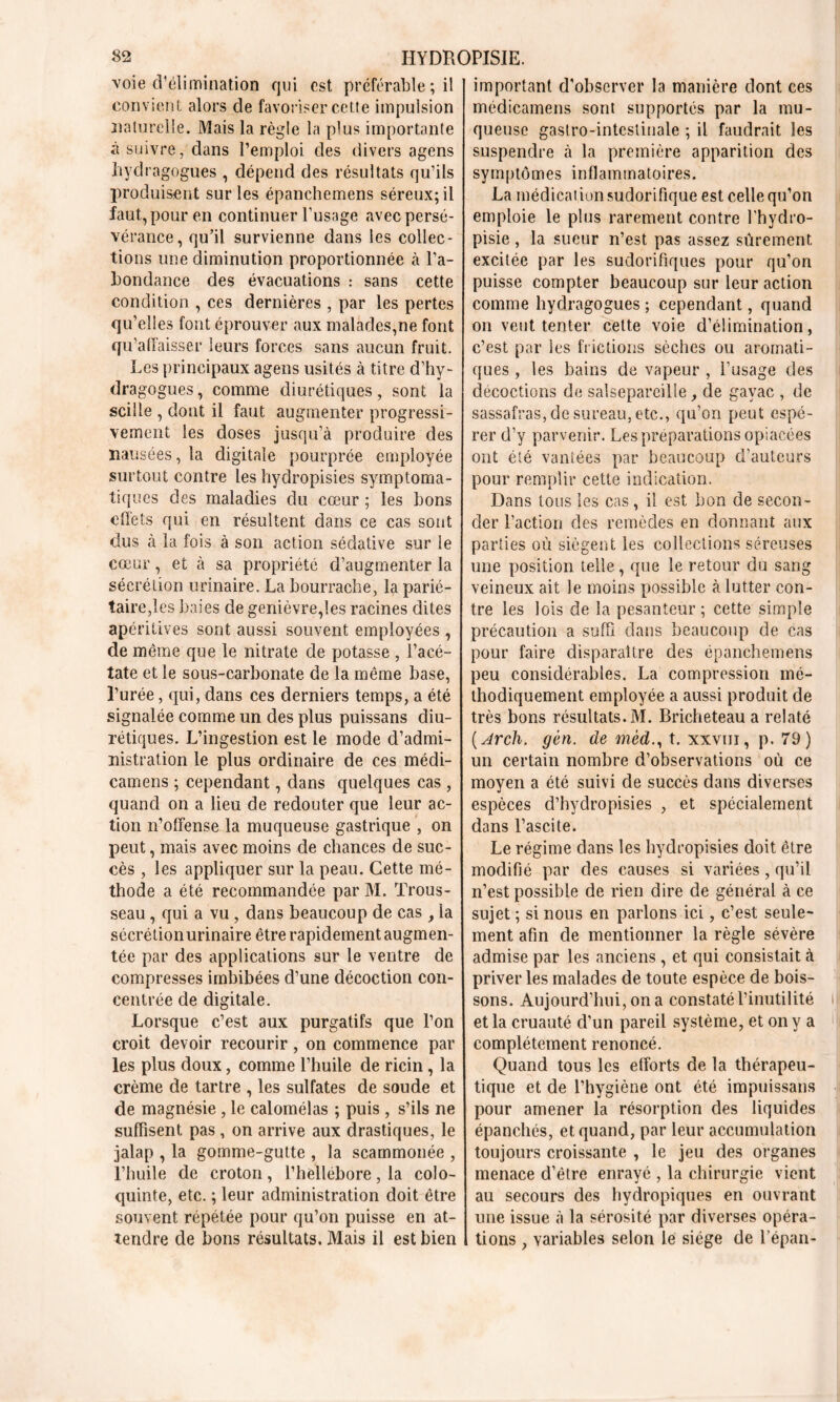 voie d’élimination qui est préférable ; il convient alors de favoriser cette impulsion naturelle. Mais la règle la plus importante à suivre, dans l’emploi des divers agens hydragogues , dépend des résultats qu’ils produisent sur les épanchemens séreux; il faut, pour en continuer l’usage avec persé- vérance, qu’il survienne dans les collec- tions une diminution proportionnée à l’a- bondance des évacuations : sans cette condition , ces dernières , par les pertes qu’elles font éprouver aux malades,ne font qu’affaisser leurs forces sans aucun fruit. Les principaux agens usités à titre d’hy- dragogues, comme diurétiques, sont la scille , dont il faut augmenter progressi- vement les doses jusqu’à produire des nausées, la digitale pourprée employée surtout contre les hydropisies symptoma- tiques des maladies du cœur ; les bons effets qui en résultent dans ce cas sont dus à la fois à son action sédative sur le cœur, et à sa propriété d’augmenter la sécrétion urinaire. La bourrache, la parié- taire,les baies de genièvre,les racines dites apéritives sont aussi souvent employées , de même que le nitrate de potasse , l’acé- tate et le sous-carbonate de la même base, l’urée, qui, dans ces derniers temps, a été signalée comme un des plus puissans diu- rétiques. L’ingestion est le mode d’admi- nistration le plus ordinaire de ces médi- camens ; cependant, dans quelques cas , quand on a lieu de redouter que leur ac- tion n’offense la muqueuse gastrique , on peut, mais avec moins de chances de suc- cès , les appliquer sur la peau. Cette mé- thode a été recommandée par M. Trous- seau , qui a vu , dans beaucoup de cas , la sécrétion urinaire être rapidement augmen- tée par des applications sur le ventre de compresses imbibées d’une décoction con- centrée de digitale. Lorsque c’est aux purgatifs que l’on croit devoir recourir, on commence par les plus doux, comme l’huile de ricin , la crème de tartre , les sulfates de soude et de magnésie, le calomélas ; puis , s’ils ne suffisent pas, on arrive aux drastiques, le jalap , la gomme-gutte , la scammonée , l’huile de croton, l’hellébore, la colo- quinte, etc. ; leur administration doit être souvent répétée pour qu’on puisse en at- tendre de bons résultats. Mais il est bien important d’observer la manière dont ces médicamens sont supportés par la mu- queuse gastro-intestinale ; il faudrait les suspendre à la première apparition des symptômes inflammatoires. La médication sudorifique est celle qu’on emploie le plus rarement contre l’hydro- pisie, la sueur n’est pas assez sûrement excitée par les sudorifiques pour qu’on puisse compter beaucoup sur leur action comme hydragogues ; cependant, quand on veut tenter cette voie d’élimination, c’est par les frictions sèches ou aromati- ques , les bains de vapeur , l’usage des décoctions de salsepareille, de gayac , de sassafras, de sureau, etc., qu’on peut espé- rer d’y parvenir. Les préparations opiacées ont été vantées par beaucoup d’auteurs pour remplir cette indication. Dans tous les cas, il est bon de secon- der l’action des remèdes en donnant aux parties où siègent les collections séreuses une position telle , que le retour du sang veineux ait le moins possible à lutter con- tre les lois de la pesanteur ; cette simple précaution a suffi dans beaucoup de cas pour faire disparaître des épanchemens peu considérables. La compression mé- thodiquement employée a aussi produit de très bons résultats. M. Bricheteau a relaté ( Arch. gèn. de mèd., t. xxvm, p. 79) un certain nombre d’observations où ce moyen a été suivi de succès dans diverses espèces d’hydropisies , et spécialement dans l’ascite. Le régime dans les hydropisies doit être modifié par des causes si variées, qu’il n’est possible de rien dire de général à ce sujet ; si nous en parlons ici, c’est seule- ment afin de mentionner la règle sévère admise par les anciens , et qui consistait à priver les malades de toute espèce de bois- sons. Aujourd’hui, on a constaté l’inutilité et la cruauté d’un pareil système, et on y a complètement renoncé. Quand tous les efforts de la thérapeu- tique et de l’hygiène ont été impuissans pour amener la résorption des liquides épanchés, et quand, par leur accumulation toujours croissante , le jeu des organes menace d’être enrayé , la chirurgie vient au secours des hydropiques en ouvrant une issue à la sérosité par diverses opéra- tions , variables selon le siège de répan-