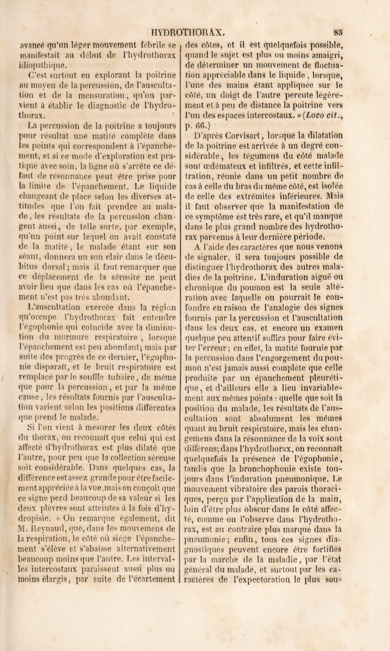 avancé qn’un léger mouvement fébrile se manifestait au début de l’hydrothorax idiopathique. C’est surtout en explorant la poitrine au moyen de la percussion, de l’ausculta- tion et de la mensuration, qu’on par- vient à établir le diagnostic de l’hvdro- thorax. La percussion de la poitrine a toujours pour résultat une matité complète dans les points qui correspondent à l’épanche- ment, et si ce mode d’exploration est pra- tiqué avec soin, la ligne où s’arrête ce dé- faut de résonnance peut être prise pour la limite de l’épanchement. Le liquide changeant de place selon les diverses at- titudes que l’on fait prendre au mala- de, les résultats de la percussion chan- gent aussi, de telle sorte, par exemple, qu’un point sur lequel on avait constaté de la matité, le malade étant sur son séant, donnera un son clair dans le décu- bitus dorsal ; mais il faut remarquer que ce déplacement de la sérosité ne peut avoir lieu que dans les cas où l’épanche- ment n’est pas très abondant. L’auscultation exercée dans la région qu’occupe l’hydrothorax fait entendre l’égophonie qui coïncide avec iâ diminu- tion du murmure respiratoire , lorsque l’épanchement est peu abondant; mais par suite des progrès de ce dernier, l’égopho- nie disparaît, et le bruit respiratoire est remplacé par le souffle tubaire , de même que pour la percussion, et par la même cause j les résultats fournis par l’ausculta- tion varient scion les positions différentes que prend le malade. Si l’on vient à mesurer les deux côtés du thorax, on reconnaît que celai qui est affecté d’hydrothorax est plus dilaté que l’autre, pour peu que la collection séreuse soit considérable. Dans quelques cas, la différence estassez grande pour être facile- ment appréciée à la vue,mais on conçoit que ce signe perd beaucoup de sa valeur si les deux plèvres sont atteintes à la fois d’hy- dropisie. « On remarque également, dit M. Ileynaud, que, dans les mouvemens de la respiration, le côté où siège l’épanche- ment s’élève et s’abaisse alternativement beaucoup moins que l’autre. Les interval- les intercostaux paraissent aussi plus on moins élargis, par suite de l’écartement des côtes, et il est quelquefois possible, quand le sujet est plus ou moins amaigri, de déterminer un mouvement de fluctua- tion appréciable dans le liquide , lorsque, l’une des mains étant appliquée sur le côté, un doigt de l’autre percute légère- ment et à peu de distance la poitrine vers l’un des espaces intercostaux. » (Loco cil., p. 66.) D’après Corvîsart, lorsque la dilatation de la poitrine est arrivée à un degré con- sidérable, les légume ns du côté malade sont œdémateux et infiltrés, et cette infil- tration, réunie dans un petit nombre de cas à celle du bras du même côté, est isolée de celle des extrémités inférieures. Mais il faut observer que la manifestation de ce symptôme est très rare, et qu’il manque dans le plus grand nombre des hydrotho- rax parvenus à leur dernière période. A l’aide des caractères que nous venons de signaler, il sera toujours possible de distinguer l’hydrothorax des autres mala- dies de la poitrine. L’induration aiguë oit chronique du poumon est la seule alté- ration avec laquelle on pourrait le con- fondre en raison de l’analogie des signes fournis par la percussion et l'auscultation dans les deux cas, et encore un examen quelque peu attentif suffira pour faire évi- ter l’erreur; en effet, la matité fournie par la percussion dans l’engorgement du pou- mon n’est jamais aussi complète que celle produite par un épanchement pleuréti- que , et d’ailleurs elle a lieu invariable- ment aux mêmes points : quelle que soit la position du malade, les résultats de l’aus- cultation sont absolument les mêmes quant au bruit respiratoire, mais les chan- gemens dans la résonnance de la voix sont différens; dans l’hydrothorax, on reconnaît quelquefois la présence de l’égophonie, tandis que la bronchophonie existe tou- jours dans l'induration pneumonique. Le mouvement vibratoire des parois thoracR ques, perçu par l’application de la main, loin d’être plus obscur dans le côté affec- té, comme on l’observe dans l’hydrotho- rax, est au contraire plus marqué dans la pneumonie; enfin, tous ces signes dia- gnostiques peuvent encore être fortifiés par la marche de la maladie, par l’état général du malade, et surtout par les ca- ractères de l’expectoration le plus sou-