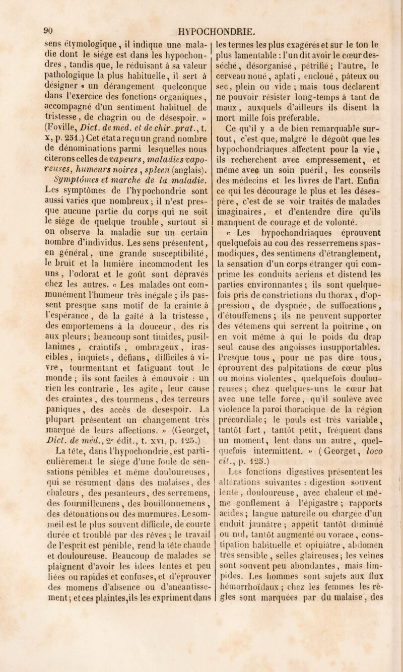 sens étymologique , il indique une mala- die dont le siège est dans les hypochon- dres , tandis que, le réduisant à sa valeur pathologique la plus habituelle, il sert à désigner « un dérangement quelconque dans l’exercice des fonctions organiques, accompagné d’un sentiment habituel de tristesse, de chagrin ou de désespoir. » (Foville, Dict. demèd. et de chir.prat., t. x, p. 251.) Cet étatareçuun grand nombre de dénominations parmi lesquelles nous citerons celles de vapeurs, maladies vapo- reuses, humeurs noires , spleen (anglais). Symptômes et marche de la maladie. Les symptômes de l’hypochondrie sont aussi variés que nombreux ; il n’est pres- que aucune partie du corps qui ne soit le siège de quelque trouble, surtout si on observe la maladie sur un certain nombre d’individus. Les sens présentent, en général, une grande susceptibilité, le bruit et la lumière incommodent les uns , l’odorat et le goût sont dépravés chez les autres. « Les malades ont com- munément l’humeur très inégale ; ils pas- sent presque sans motif de la crainte à l’espérance , de la gaîté à la tristesse, des emporterons à la douceur, des ris aux pleurs; beaucoup sont timides, pusil- lanimes , craintifs , ombrageux, iras- cibles, inquiets, défians, difficiles à vi- vre , tourmentant et fatiguant tout le monde ; ils sont faciles à émouvoir : un rien les contrarie , les agite, leur cause des craintes, des tourmens , des terreurs paniques, des accès de désespoir. La plupart présentent un changement très marqué de leurs affections. » (Georget, Dict. de mèd., 2e édit., t. xvi, p. 125.) La tète, dans l’hypochondrie, est parti- culièrement le siège d’une foule de sen- sations pénibles et même douloureuses, qui se résument dans des malaises, des chaleurs , des pesanteurs, des serremens, des fourmillemens, des bouilionnemens, des détonations ou des murmures. Le som- meil est le plus souvent difficile, de courte durée et troublé par des rêves ; le travail de l’esprit est pénible, rend la tête chaude et douloureuse. Beaucoup de malades se plaignent d’avoir les idées lentes et peu liées ou rapides et confuses, et d’éprouver des momens d’absence ou d’anéantisse- ment; et ces plaintes,ils les expriment dans les termes les plus exagérés et sur le ton le plus lamentable : l’un dit avoir le cœur des- séché, désorganisé, pétrifié; l’autre, le cerveau noué, aplati, encloué , pâteux ou sec, plein ou vide ; mais tous déclarent ne pouvoir résister long-temps à tant de maux, auxquels d’ailleurs ils disent la mort mille fois préférable. Ce qu’il y a de bien remarquable sur- tout, c’est que, malgré le dégoût que les hypochondriaques affectent pour la vie, ils recherchent avec empressement, et même avec un soin puéril, les conseils des médecins et les livres de l’art. Enfin ce qui les décourage le plus et les déses- père , c’est de se voir traités de malades imaginaires, et d’entendre dire qu’ils manquent de courage et de volonté. « Les hypochondriaques éprouvent quelquefois au cou des resserremens spas- modiques, des sentimens d’étranglement, la sensation d’un corps étranger qui com- prime les conduits aeriens et distend les parties environnantes ; ils sont quelque- fois pris de constrictions du thorax, d’op- pression , de dyspnée, de suffocations, d’étouffemens ; ils ne peuvent supporter des vètemens qui serrent la poitrine , on en voit même à qui le poids du drap seul cause des angoisses insupportables. Presque tous, pour ne pas dire tous, éprouvent des palpitations de cœur plus ou moins violentes, quelquefois doulou- reuses ; chez quelques-uns le cœur bat avec une telle force, qu'il soulève avec violence la paroi thoracique de la région précordiale; le pouls est très variable, tantôt fort, tantôt petit, fréquent dans un moment, lent dans un autre, quel- quefois intermittent. » (Georget, loco cit., p. 125.) Les fonctions digestives présentent les altérations suivantes : digestion souvent lente, douloureuse, avec chaleur et mê- me gonflement à l’épigastre ; rapports acides ; langue naturelle ou chargée d’un enduit jaunâtre ; appétit tantôt diminué ou nul, tantôt augmenté ou vorace , cons- tipation habituelle et opiniâtre, abdomen très sensible , selles glaireuses; les veines sont souvent peu abondantes, mais lim- pides. Les hommes sont sujets aux tlux hémorrhoïdaux ; chez les femmes les rè- gles sont marquées par du malaise, des