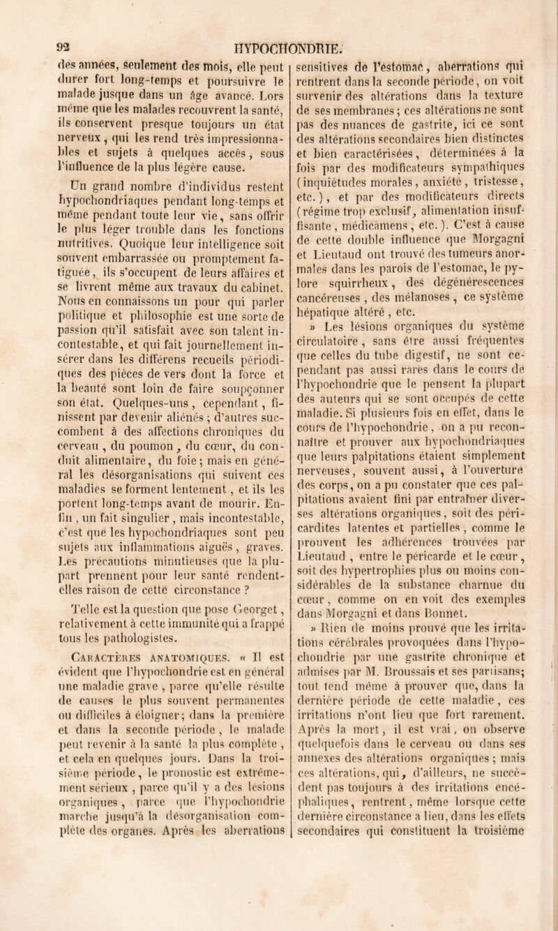 des années, seulement des mois, elle peut durer fort long-temps et poursuivre le malade jusque dans un âge avancé. Lors même que les malades recouvrent la santé, ils conservent presque toujours un état nerveux , qui les rend très impressionna- bles et sujets à quelques accès, sous l’influence de la plus légère cause. Un grand nombre d’individus restent bypochondriaques pendant long-temps et même pendant toute leur vie, sans offrir le plus léger trouble dans les fonctions nutritives. Quoique leur intelligence soit souvent embarrassée ou promptement fa- tiguée, ils s’occupent de leurs affaires et se livrent même aux travaux du cabinet. Nous en connaissons un pour qui parler politique et philosophie est une sorte de passion qu’il satisfait avec son talent in- contestable, et qui fait journellement in- sérer dans les différens recueils périodi- ques des pièces de vers dont la force et la beauté sont loin de faire soupçonner son état. Quelques-uns , cependant, fi- nissent par devenir aliénés ; d’autres suc- combent à des affections chroniques du cerveau , du poumon, du cœur, du con- duit alimentaire, du foie; mais en géné- ral les désorganisations qui suivent Ces maladies se forment lentement, et ils les portent long-temps avant de mourir. En- fin , un fait singulier , mais incontestable, c’est que les hypochondriaques sont peu sujets aux inflammations aiguës , graves. Les précautions minutieuses que la plu- part prennent pour leur santé rendent- elles raison de cette circonstance ? Telle est la question que pose Georget, relativement à cette immunité qui a frappé tous les pathologistes. Caractères anatomiques. « Il est évident que l’hypochondrie est en général une maladie grave , parce qu’elle résulte de causes le plus souvent permanentes ou difficiles à éloigner; dans la première et dans la seconde période , le malade peut revenir à la santé la plus complète , et cela en quelques jours. Dans la troi- sième période, le pronostic est extrême- ment sérieux , parce qu’il y a des lésions organiques, parce que l’hypochondrie marche jusqu’à la désorganisation com- plète des organes. Après les aberrations sensitives de Bestornac, aberrations qui rentrent dans la seconde période, on voit survenir des altérations dans la texture de ses membranes ; ces altérations ne sont pas des nuances de gastrite, ici ce sont des altérations secondaires bien distinctes et bien caractérisées, déterminées à la fois par des modificateurs sympathiques ( inquiétudes morales, anxiété , tristesse, etc. ), et par des modificateurs directs (régime trop exclusif, alimentation insuf- fisante , médicâmens, etc. ). C’est, à cause de cette double influence que Morgagni et Lieutaud ont trouvé des tumeurs anor- males dans les parois de l’estomac, le py- lore squirrheux, des dégénérescences cancéreuses , des mélanoses , ce système hépatique altéré , etc. » Les lésions organiques du système! circulatoire , sans être aussi fréquentes que celles du tube digestif, ne sont ce- pendant pas aussi rares dans le cours de l’hypochondrie que le pensent la plupart des auteurs qui se sont occupés de cette maladie. Si plusieurs fois en effet, dans le cours de Phypochondrie, on a pu recon- naître et prouver aux hypochondriaques que leurs palpitations étaient simplement nerveuses, souvent aussi, à l’ouverture des corps, on a pu constater que ces pal- pitations avaient fini par entraîner diver- ses altérations organiques, soit des péri- cardites latentes et partielles, comme le prouvent les adhérences trouvées par Lieutaud , entre le péricarde et le cœur, soit des hypertrophies plus ou moins con- sidérables de la substance charnue du cœur, comme on en voit des exemples dans Morgagni et dans Bonnet. » Rien de moins prouvé que les irrita- tions cérébrales provoquées dans l’hypo- chondrie par une gastrite chronique et admises par M. Broussais et ses partisans; tout tend même à prouver que, dans la dernière période de cette maladie, ces irritations n’ont lieu que fort rarement. Après la mort, il est vrai, on observe quelquefois dans le cerveau ou dans ses annexes des altérations organiques ; mais ces altérations, qui, d’ailleurs, ne succè- dent pas toujours à des irritations encé- phaliques, rentrent, même lorsque cette dernière circonstance a lieu, dans les effets secondaires qui constituent la troisième